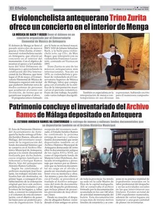 PatrimonioconcluyeelinventariadodelArchivo
RamosdeMálagadepositadoenAntequera
El Área de Patrimonio Histórico
del Ayuntamiento de Ante-
quera ha hecho entrega al Estu-
dio Jurídico Ramos, ubicado en
Málaga, del inventario resul-
tante de la organización del
fondo documental histórico que
se conserva en el Archivo His-
tórico Municipal de Antequera,
gracias a la cesión documental
realizada por dicho bufete,
cuyos orígenes familiares se
remontan a Enrique Ramos
Marín, hijo del antequerano
Antonio Ramos Gallardo.
Según ha confirmado el
archivero municipal, José Esca-
lante, los trabajos iniciales rea-
lizados han ido destinados, en
primer lugar, a conseguir el res-
tablecimiento de la ordenación
original que tuvo este archivo,
perdida por los traslados y por
la rotura de los legajos; y, sobre
todo, a conocer la composición
y el volumen de esta documen-
tación, con el objetivo de poner
las bases para un posterior pro-
ceso de organización. Tras la
recepción del inventario reali-
zado, el Estudio Jurídico Ramos
ha confirmado la próxima
entrega de nuevos y valiosos
fondos documentales que serán
depositados también en el
Archivo Histórico Municipal de
Antequera destacando de entre
ellos la documentación antigua
de los siglos XVI y XVII, así
como el importante fondo de
Marjorie Grice-Hutchison, des-
tacada investigadora y perso-
naje que merece por su dimen-
sión que su herencia documen-
tal no caiga en el olvido y
pueda ser rescatada para man-
tener viva su memoria y obra.
Así mismo y para dar coheren-
cia al Fondo, se procederá al
traslado al Archivo anteque-
rano del resto de documenta-
ción del despacho profesional,
que incluye planos de proyec-
tos provinciales de muy diver-
sas clases.
Desde su creación, el despa-
cho de abogados Ramos -consi-
derado el más antiguo en activo
de toda la provincia- ha tenido
su sede en la calle Madre de
Dios de la capital malagueña.
Allí se conservaba el archivo
formado por la documentación
acumulada en los casi 140 años
de actividad ininterrumpida del
bufete. Esta documentación
ocupa más de treinta metros
lineales de estantería y se com-
pone en su práctica totalidad de
expedientes reunidos en la
labor profesional del despacho
y en las actividades sociales
en las que intervinieron sus
titulares. Existen un total de
2.001 expedientes numerados,
además de varios legajos sin
numerar y una gran cantidad
de planos sin inventariar.
EL ESTUDIO JURÍDICO RAMOS HA CONFIRMADO la entrega de nuevos y valiosos fondos documentales que
se depositarán también en el Archivo Histórico Municipal
ElviolonchelistaantequeranoTrinoZurita
ofreceunconciertoenelinteriordeMenga
El dolmen de Menga se llenó el
pasado miércoles de música
gracias a Trino Zurita, el inter-
nacional violonchelista nacido
en Antequera, que ofreció un
concierto en el interior del
monumento. Con el objetivo de
mostrar el apoyo a la Candida-
tura del Sitio Dólmenes de
Antequera y aprovechando la
celebración del Día Interna-
cional de los Museos, que tiene
lugar el 18 de mayo, el Conser-
vatorio Elemental de Música de
Antequera organizó este recital
que pudieron disfrutar cerca de
medio centenar de personas
que acudieron al evento con
invitación, de forma que se
garantizase respetar el aforo.
El programa estuvo formado
por la Suite en mi bemol mayor,
BWV 1010 de Johann Sebastian
Bach, y la Suite para violon-
chelo solo, op.131c, de Max
Reger, que interpretó con su
violonchelo Francesco Lazza-
retti, costruido en Vicenza en
1893.
Trino Zurita es uno de los
músicos antequeranos más
internacionales. Nacido en
1976, es violonchelista y pro-
fesor de violonchelo en el Con-
servatorio Superior de Música
de Málaga, labor que compa-
gina con el estudio de la esté-
tica de la interpretación musi-
cal en el periodo romántico.
Fruto de este trabajo, ha publi-
cado varios trabajos discográfi-
cos.
También es especialista en la
interpretación de música con-
temporánea en sus divesas
expresiones, habiendo escrito
para él numerosos composito-
res.
21 ç La Crónica
Del sábado 21 al viernes 27 de mayo de 2016El Efebo
LA MÚSICA DE BACH Y REGER llenó el dólmen en un
concierto organizado por el Conservatorio
Elemental de Música de Antequera
 