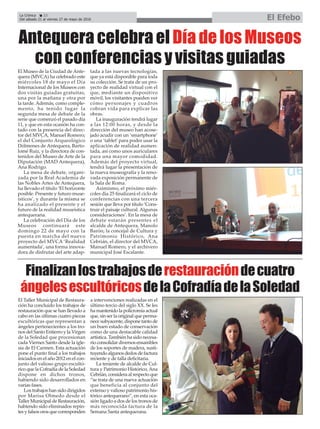 La Crónica 22
Del sábado 21 al viernes 27 de mayo de 2016 El Efebo
çAntequera celebra el Día de los Museos
con conferencias y visitas guiadas
El Museo de la Ciudad de Ante-
quera (MVCA) ha celebrado este
miércoles 18 de mayo el Día
Internacional de los Museos con
dos visitas guiadas gratuitas,
una por la mañana y otra por
la tarde. Además, como comple-
mento, ha tenido lugar la
segunda mesa de debate de la
serie que comenzó el pasado día
11, y que en esta ocasión ha con-
tado con la presencia del direc-
tor del MVCA, Manuel Romero;
el del Conjunto Arqueológico
Dólmenes de Antequera, Barto-
lomé Ruiz, y la directora de con-
tenidos del Museo de Arte de la
Diputación (MAD Antequera),
Ana Rodrigo.
La mesa de debate, organi-
zada por la Real Academia de
las Nobles Artes de Antequera,
ha llevado el título ‘El horizonte
posible. Presente y futuro muse-
ísticos’, y durante la misma se
ha analizado el presente y el
futuro de la realidad museística
antequerana.
La celebración del Día de los
Museos continuará este
domingo 22 de mayo con la
puesta en marcha del nuevo
proyecto del MVCA ‘Realidad
aumentada’, una forma innova-
dora de disfrutar del arte adap-
tada a las nuevas tecnologías,
que ya está disponible para toda
su colección. Se trata de un pro-
yecto de realidad virtual con el
que, mediante un dispositivo
móvil, los visitantes pueden ver
cómo personajes y cuadros
cobran vida para explicar las
obras.
La inauguración tendrá lugar
a las 12:00 horas, y desde la
dirección del museo han acose-
jado acudir con un ‘smartphone’
o una ‘tablet’para poder usar la
aplicación de realidad aumen-
tada, así como unos auriculares
para una mayor comodidad.
Además del proyecto virtual,
tendrá lugar la presentación de
la nueva museografía y la reno-
vada exposición permanente de
la Sala de Roma.
Asimismo, el próximo miér-
coles día 25 finalizará el ciclo de
conferencias con una tercera
sesión que lleva por título ‘Cons-
truir el paisaje cultural. Algunas
consideraciones’. En la mesa de
debate estarán presentes el
alcalde de Antequera, Manolo
Barón; la concejal de Cultura y
Patrimonio Histórico, Ana
Cebrián, el director del MVCA,
Manuel Romero, y el archivero
municipal José Escalante.
Finalizanlostrabajosderestauracióndecuatro
ángelesescultóricosdelaCofradíadelaSoledad
El Taller Municipal de Restaura-
ción ha concluido los trabajos de
restauración que se han llevado a
cabo en las últimas cuatro piezas
escultóricas que representan a
ángeles pertenecientes a los tro-
nos del Santo Entierro y la Virgen
de la Soledad que procesionan
cada Viernes Santo desde la igle-
sia de El Carmen. Esta actuación
pone el punto final a los trabajos
iniciados en el año 2012 en el con-
junto del valioso grupo escultó-
rico que la Cofradía de la Soledad
dispone en dichos tronos,
habiendo sido desarrollados en
varias fases.
Los trabajos han sido dirigidos
por Marisa Olmedo desde el
Taller Municipal de Restauración,
habiendo sido eliminados repin-
tes y falsos oros que corresponden
a intervenciones realizadas en el
último tercio del siglo XX. Se les
ha mantenido la policromía actual
que, sin ser la original que perma-
nece subyacente, dispone tanto de
un buen estado de conservación
como de una destacable calidad
artística. También ha sido necesa-
rio consolidar diversos ensambles
de los soportes de madera, susti-
tuyendo algunos dedos de factura
reciente y de talla deficitaria.
La teniente de alcalde de Cul-
tura y Patrimonio Histórico, Ana
Cebrián, considera al respecto que
“se trata de una nueva actuación
que beneficia al conjunto del
extenso y valioso patrimonio his-
tórico antequerano”, en esta oca-
sión ligado a dos de los tronos de
más reconocida factura de la
Semana Santa antequerana.
 