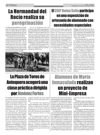 La Hermandad del
Rocío realiza su
peregrinación
ElCEIP ReinaSofíaparticipa
enunaexposiciónde
artesaniadealumnadocon
necesidadesespeciales
Obras de artesanías realizadas
por alumnos del CEIP Reina
Sofía de Antequera forman
parte de una exposición de
materiales producidos por el
alumnado que cursa Programas
Específicos de Formación Pro-
fesional Básica (PEFPB) y Pro-
gramas de Tránsito a la vida
Adulta y Laboral (PTVAL) y que
se ha podido ver este miérco-
les 18 de mayo en Málaga.
A esta convocatoria anual
han asistido alrededor de 165
alumnos, acompañados por sus
respectivos docentes, lo que
supone un aumento de la parti-
cipación con respecto al año
anterior. En concreto, los alum-
nos proceden del IES Universi-
dad Laboral, IES Fernando de
los Ríos, CDP Dulce nombre de
María e IES La Rosaleda de
Málaga, IES Salvador Rueda,
IES Reyes Católicos e IES
Miraya del Mar de Vélez-
Málaga, IES Las Flores de Álora,
CEIP Reina Sofía de Antequera,
CDPAspadem de Marbella, IES
Mercedes Labrador de Fuengi-
rola e IES Poetas Andaluces de
Arroyo de la Miel.
El alumnado que ha expuesto
su trabajo cursa enseñanzas de
las Familias Profesionales de
Cocina y restauración, Vive-
ros, Jardines y Parques, Arreglo
y reparaciones de artículos tex-
tiles y de piel, Carpintería y
mueble y Vidriera y alfarería.
La muestra pretende hacer
visible el trabajo que con
esfuerzo e ilusión han realizado
durante el curso estos alumnos
y alumnas y poner en conoci-
miento de la sociedad mala-
gueña la capacidad que tiene
este alumnado para realizar
tareas y funciones que con la
supervisión apropiada les per-
miten una adecuada inserción
laboral.
LaHermandaddelRocíodeAnte-
quera ha finalizado su peregrina-
ción a la Aldea del Rocío, que ha
realizadoacompañadaporsuHer-
mandad Madrina de Sevilla y la
Hermandad del Viso delAlcor.
El camino ha transcurrido por
dondetradicionalmenteperegrina
la Hermandad de Sevilla. Tras un
primer día de lluvias y sol el
pasadojueves12demayo,sellegó
a la pernocta en Cuatrovitas,
dondealllegarlasdocedelanoche
serezólaSalvehastaelSimpecado
de la Hermandad de Sevilla.
Ya en el Segundo día de
Camino,largoparalosperegrinos
queanduvierontraselSimpecado,
se llegó al Vado de Quema por el
cual no se pudo pasar por las
intensas lluvias que habían caído
enlosdíasanteriores.Esanochese
pasó en la Finca el Caoso, donde
desde la entrada se realizó el rezo
del Rosario y posterior Eucaristía.
El último día de Camino ama-
neció con el rezo del Rosario, y se
llegó a la Aldea del Rocío alrede-
dor de las 18:30 horas.
LaPlazadeTorosde
Antequeraacogeráuna
claseprácticadirigida
porJiménezFortes
El matador de toros Saúl Jimé-
nez Fortes será el encargado de
dirigir el festejo que tendrá
lugar el próximo sábado 4 de
junio en la Plaza de Toros de
Antequera. En él, se lidiarán 4
erales de la ganadería de Zal-
duendo en clase práctica, para
los alumnos de diferentes
escuelas taurinas, entre los que
se encuentran Francisco Mora-
les, de la Escuela Taurina Dipu-
tación de Málaga; Carlos Bláz-
quez, de la Escuela Taurina de
Lucena; Pedro Jose Aguilar
“Jareño”, de la Escuela Taurina
Diputación de Málaga; y Álvaro
Passaracqua, de la Escuela Tau-
rina Diputación de Málaga,
además del novillo que lidie el
propio matador de toros Saúl
Jiménez Fortes durante el fes-
tejo.
La entrada será gratuita
hasta completar aforo. Esta acti-
vidad se enmarca en los feste-
jos que se llevarán a cabo en
Antequera con motivo de la
Feria de Primavera que tendrá
lugar entre los días 2 y 5 de
junio.
En la organización del fes-
tejo, que llevarán a cabo la
Fusión Internacional por la Tau-
romaquia (FIT) en colaboración
con la Escuela Taurina de
Málaga, colaboran también el
Ayuntamiento de Antequera y
la Diputación provincial de
Málaga.
Alumnos de María
Inmaculada realizan
un proyecto de
Mini-Empresa
Alumnos de Ciencias Sociales y
Humanidades del Colegio María
InmaculadadeAntequerahanpre-
sentado su proyecto de Mini-
Empresa que llevará al escenario
la obra inédita “Aire de Marzo” el
próximo 1 de junio en el salón de
actos del centro.
Losalumnos,hancreadodesde
cerounaobradeteatrorelacionada
conlaasignaturadeCienciasSocia-
les, eligiendo concretamente el
temadelterrorismo.Laidea,enla
que se comenzó a trabajar en el
mes de diciembre, ha requerido
que los alumnos hagan el guión y
llevenacabotodoelproyecto,por
lo que se creó la estructura de
una Mini-Empresa de espectácu-
los dividida en equipos para que
cada uno tuviese una tarea defi-
nida.
El objetivo que se persigue con
lahistoriaquellevaránalteatroes
el de enseñar al público Historia
deotraforma,utilizandoparaello
el teatro.
EsteproyectodeMini-Empresa
tratadehabilitarunanuevaforma
de añadir contenidos didácticos a
laprácticadocente,iniciandoalos
alumnosenelcaminodelempren-
dimiento. Los beneficios que se
consiganconlaactuaciónservirán
paracolaborarconlacampañadio-
cesana “Calor y café” que se lleva
a cabo en Málaga en favor de los
sin techo que deambulan por las
noches en la ciudad. Las entradas
para la actuación tendrán un pre-
23 ç La Crónica
Del sábado 21 al viernes 27 de mayo de 2016El Efebo
 