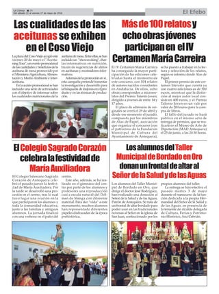La Crónica 24
Del sábado 21 al viernes 27 de mayo de 2016 El Efebo
ç
ElColegioSagradoCorazón
celebralafestividadde
MaríaAuxiliadora
El Colegio Salesiano Sagrado
Corazón de Antequera cele-
bró el pasado jueves la festivi-
dad de María Auxiliadora. Por
la tarde se desarrolló una pro-
cesión en el centro, tras lo cual
tuvo lugar una oración en la
que participaron los alumnos y
toda la comunidad educativa,
junto a las familias y antiguos
alumnos. La jornada finalizó
con una verbena en el patio del
centro.
Este año, además, se ha rea-
lizado en el gimnasio del cen-
tro por parte de los alumnos y
profesores una reproducción
casi a escala natural del Dól-
men de Menga con diferente
material. Para dar “vida” a este
monumento, muchos alumnos
han representado diferentes
papeles disfrazados de la época
prehistórica.
LosalumnosdelTaller
MunicipaldeBordadoenOro
donanunfrontaldealtaral
SeñordelaSaludydelasAguas
Los alumnos del Taller Munici-
pal de Bordado en Oro, que
dirige el doctor José Rodríguez,
han realizado una donación al
Señor de la Salud y de lasAguas,
Patrón de Antequera. Se trata de
un frontal de altar bordado para
poder usar en las tradicionales
novenas al Señor en la iglesia de
San Juan, confeccionado por los
propios alumnos del taller.
La entrega se hizo efectiva el
pasado martes 3 de mayo
durante el transcurso de la fun-
ción dedicada a la propia Her-
mandad del Señor de la Salud y
de las Aguas, en presencia de
la teniente de alcalde delegada
de Cultura, Ferias y Patrimo-
nio Histórico, Ana Cebrián.
Lascualidadesdelas
aceitunasseexhiben
enelCosoViejo
LaplazadelCosoViejoacogióeste
viernes 20 de mayo el "Aceitu-
ningTour",uneventopromocional
delascualidadesybeneficiosdela
aceituna de mesa promovido por
elMinisterioAgricultura,Alimen-
tación y MedioAmbiente e Inter-
aceituna.
Enlaacciónpromocionalsehan
incluido una serie de actividades
con el objetivo de informar sobre
las cualidades nutricionales de la
aceitunademesa.Entreellas,sehan
incluido un "showcooking", char-
las informativas en nutrición,
buzón de sugerencias de aliños
en aceitunas y mostradores infor-
mativos.
Ademásdelapromociónensí,
esta campaña pretende fomentar
la investigación y desarrollo para
la búsqueda de mejoras en el pro-
ducto y en las técnicas de produc-
ción.
Másde100relatosy
ochoobrasjóvenes
participanen elIV
CertamenMaríaCarreira
El IV Certamen María Carreira
ha conseguido la mayor parti-
cipación de las ediciones cele-
bradas hasta el momento de
este concurso, con 104 relatos
de autores nacidos o residentes
en Andalucía. De ellos, ocho
obras corresponden a microrre-
latos del Premio Talento Joven,
dirigido a jóvenes de entre 14 y
17 años.
El plazo de admisión de ori-
ginales se cerró el 29 de abril y
desde ese momento el jurado,
compuesto por los miembros
de Alas de Papel, asociación
que organiza el concurso (con
el patrocinio de la Fundación
Municipal de Cultura del
Ayuntamiento de Antequera),
se ha puesto a trabajar en la lec-
tura y selección de los relatos,
según se informa desde Alas de
Papel.
El primer premio de este cer-
tamen literario que cuenta ya
con cuatro ediciones es de 500
euros, mientras que la distin-
ción al mejor autor local con-
siste en 400 euros, y el Premio
Talento Joven en un vale por
valor de 200 euros para la com-
pra de libros.
El fallo del jurado se hará
público en el mismo acto de
entrega de premios, que se rea-
lizará en el Museo de Arte de
Diputación (MAD Antequera)
el 25 de junio, a las 20:30 horas.
 