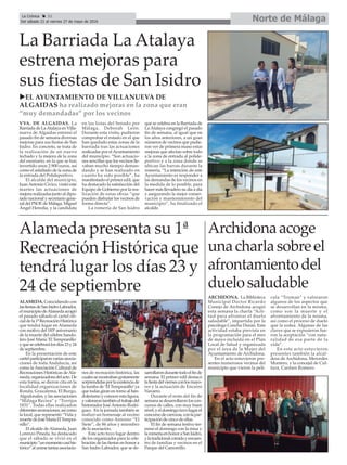 Archidonaacoge
unacharlasobreel
afrontamientodel
duelosaludable
ARCHIDONA. La Biblioteca
Municipal Doctor Ricardo
Conejo de Archidona acogió
esta semana la charla “Acti-
tud para afrontar el duelo
saludable”, impartida por la
psicóloga Concha Durán. Esta
actividad estaba prevista en
la programación para el mes
de mayo incluida en el Plan
Local de Salud y organizada
por el área de la Mujer del
Ayuntamiento de Archidona.
En el acto estuvieron pre-
sentes numerosos vecinos del
municipio que vieron la pelí-
cula “Truman” y valoraron
algunos de los aspectos que
se desarrollan en la misma,
como son la muerte y el
afrontamiento de la misma,
así como el proceso de duelo
que la rodea. Algunas de las
claves que se expusieron fue-
ron la aceptación “con natu-
ralidad de esa parte de la
vida”.
En este acto estuvieron
presentes también la alcal-
desa de Archidona, Mercedes
Montero, y la concejal de Cul-
tura, Carmen Romero.
Norte de MálagaLa Crónica 32
Del sábado 21 al viernes 27 de mayo de 2016
çLa Barriada La Atalaya
estrena mejoras para
sus fiestas de San Isidro
uEL AYUNTAMIENTO DE VILLANUEVA DE
ALGAIDAS ha realizado mejoras en la zona que eran
“muy demandadas” por los vecinos
VVA. DE ALGAIDAS. La
Barriada de LaAtalaya en Villa-
nueva de Algaidas estrenó el
pasado fin de semana diversas
mejoras para sus fiestas de San
Isidro. En concreto, se trata de
la realización de un nuevo
techado y la mejora de la zona
del escenario, en la que se han
invertido unos 2.900 euros, así
como el asfaltado de la zona de
la entrada del Polideportivo.
El alcalde del municipio,
JuanAntonio Cívico, visitó este
martes las actuaciones de
mejora realizadas junto al dipu-
tado nacional y secretario gene-
ral del PSOE de Málaga, Miguel
Ángel Heredia, y la candidata
en las listas del Senado por
Málaga, Deborah León.
Durante esta visita, pudieron
comprobar el estado en el que
han quedado estas zonas de la
barriada tras las actuaciones
realizadas por elAyuntamiento
del municipio. “Son actuacio-
nes sencillas que los vecinos lle-
vaban mucho tiempo deman-
dando y se han realizado en
cuanto ha sido posible”, ha
manifestado el primer edil, que
ha destacado la satisfacción del
Equipo de Gobierno por la rea-
lización de estas obras “que
pueden disfrutar los vecinos de
forma directa”.
La romería de San Isidro
que se celebra en la Barriada de
LaAtalaya congregó el pasado
fin de semana, al igual que en
los años anteriores, a un gran
números de vecinos que pudie-
ron ver de primera mano estas
mejoras que afectan sobre todo
a la zona de entrada al polide-
portivo y a la zona donde se
ubican las barras durante la
romería. “La intención de este
Ayuntamiento es responder a
las demandas de los vecinos en
la medida de lo posible, para
hacer más llevadero su día a día
y asegurando la mejor conser-
vación y mantenimiento del
municipio”, ha finalizado el
alcalde.
Alameda presenta su 1ª
Recreación Histórica que
tendrá lugar los días 23 y
24 de septiembre
ALAMEDA. Coincidiendo con
lasfiestasdeSanIsidroLabrador,
elmunicipiodeAlamedaacogió
el pasado sábado el cartel ofi-
cialdela1ªRecreaciónHistórica
que tendrá lugar en Alameda
con motivo del 183º aniversario
de la muerte del célebre bando-
lero José María 'El Tempranillo'
yquesecelebrarálosdías23y24
de septiembre.
En la presentación de este
cartelparticiparonvariasasocia-
ciones de toda Andalucía, así
como la Asociación Cultural de
Recreaciones Históricas deAla-
meda,organizadoradelacto.De
esta forma, se dieron cita en la
localidad organizaciones de
Ronda, Grazalema, El Burgo,
Algodonales, y las asociaciones
“Málaga Recrea” y “Torrijos
1831”. Todas ellas realizadon
diferentesrecreaciones,asícomo
la local, que representó “Vida y
muertedeJoséMaríaElTempra-
nillo”.
El alcalde deAlameda, Juan
Lorenzo Pineda, ha destacado
que el sábado se vivió en el
municipio“unmomentocasihis-
tórico”alunirsetantasasociacio-
nes de recreación histórica, las
cualessemostrabangratamente
sorprendidasporlaexistenciade
la tumba de ‘El Tempranillo’ya
que todas giran en torno al ban-
dolerismo y conocer esta figura,
yvalorarontambiéneltrabajodel
historiador JoséAntonio Rodrí-
guez. En la jornada también se
realizó un homenaje al vecino
conocido como Antonio “El
Siete”, de 86 años y miembro
de la asociación.
Este acto tuvo lugar dentro
de los organizados para la cele-
bración de las fiestas en honor a
San Isidro Labrador, que se de-
sarrollarondurantetodoelfinde
semana. El primer edil destacó
lafiestadelviernesconlosmayo-
res y la actuación de Encarni
Navarro.
Durante el resto del fin de
semanasedesarrollaronloscon-
cursos de calles, con muy buen
nivel,yeldomingotuvolugarel
concursodecarrozas,conlapar-
ticipación de cinco de ellas.
El fin de semana festivo ter-
minó el domingo con la misa y
laromeríaenhonoraSanIsidro,
ylatradicionalcomidayencuen-
tro de familias y vecinos en el
Parque del Camorrillo.
 