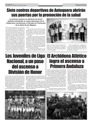 DeportesLa Crónica 36
Del sábado 21 al viernes 27 de mayo de 2016
çSiete centros deportivos de Antequera abrirán
sus puertas por la promoción de la salud
Siete centros deportivos y gimnasios
de Antequera abrirán sus puertas la
próxima semana para conmemorar el
Día Internacional para la Promo-
ción de la Salud de las Mujeres. En
colaboración con el área de Igualdad,
Equidad, Accesibilidad y Coopera-
ción Ciudadana, y del Centro de la
Mujer de Antequera, se han organi-
zado una agenda de actividades físi-
cas con el fin de que las mujeres, y
también los hombres, se animen a
realizar actividad física y deporte. La
concejal del área de Igualdad, María
Dolores Gómez, presentaba esta
semana las actividades incluidas den-
tro de este programa destacando la
importancia de practicar deporte y
realizar actividad física a cualquier
edad.
La agenda de actividades com-
prende entre el lunes 23 y el sábado
28 de mayo y en ella se incluyen cla-
ses de pilates, spinning, yoga, zumba,
chi-kung, ciclo o defensa personal,
entre otras.
Aunque se trata de actividades
organizas entorno al Día para la Pro-
moción de la Salud de las Mujeres, los
hombres también pueden participar
en ellas. Los interesados deben
ponerse en contacto directamente con
cada centro para reservar plaza en la
actividad o actividades que considere
más atractiva, siendo la participación
en las mismas gratuita.
Los centros que participan en esta
iniciativa son Gimnasio Pura Aguilar
Salud y Fitness, Gimnasio MueveT,
Gimnasio All Fitness, Gimnasio
Tama, Centro Deportivo La Quinta,
Gimnasio Torcal y Club deportivo
C.A.R. El Templo.
Estas actividades se complemen-
tan con un Taller de Autoestima que
se está desarrollando en el Salón del
Centro de Asuntos Sociales y que va
destinado a mujeres.
La próxima semana se ofertarán de forma
gratuita actividades en varios gimnasios de la
ciudad para conmemorar el Día para la Promoción
de la Salud de las Mujeres
El Archidona Atlético
logra el ascenso a
Primera Andaluza
LosJuvenilesdeLiga
Nacional,aunpaso
delascensoa
DivisióndeHonor
Los Juveniles de Liga Nacional están a
un paso de su ascenso a División de
Honor.Estedomingoapartirdelas12:30
horas tendrá lugar el partido contra el
CD Tiro Pichón con el que pueden con-
seguir este esperado ascenso. Precisa-
mente el equipo rival en este partido se
jugará también mucho, pero en este caso
es la permanencia en la categoría.
Tras golear el pasado fin de semana
por 6 a 0 al Vázquez Cultural en el par-
tidoquesedisputóenelCiudaddeAnte-
quera, el equipo depende de sí mismo
para poder ascender, jugándoselo todo
en la última jornada.
Desde el club se ha puesto un servi-
cio de autobús para acudir mañana
domingo al partido con un precio de 4
eurosporpersonayquesaldráalas11:00
horas desde Cruz Roja con el objetivo de
llenar el campo rival de seguidores del
equipo antequerano.
A falta de una jornada, el Archidona
Atlético certificó el pasado fin de semana
tras su victoria ante el segundo clasifi-
cado, el Churriana, su ascenso a Primera
Andaluza para la próxima campaña.
Tras una temporada en la que el
equipo archidonés solo ha perdido uno
de los partidos de los 17 disputados en
casa y han sido quince puntos consegui-
dos en los partidos de fuera, el gran ren-
dimiento y la regularidad de los jóve-
nes han hecho posible este ascenso
tras haberse situado en todo momento
entre los puestos cuarto y séptimo de la
tabla.
“Juventud, ilusión, pasión por el fút-
bol, calidad y entrega han sido sus
bazas”, según se destaca desde el pro-
pio equipo. La plantilla este año ha
estado formada por Juan, Momo y
Pachi en la portería; Pablo, Tico, Guille
Muriel, Javi, Juanjo, Agustín, Ezequiel,
Veleta,Adrián y Mohamed en defensa;
Miguel Gémar, Marcos, Óscar, David,
Hugo y Elías en el centro del campo; y
Miguel, Guille Moreno, Salvi, Moi,
Álvaro y Lolo en la delantera, jugado-
res que han sido los artífices de este
ascenso.
Sin embargo, y aunque el objetivo ya
se ha conseguido, la temporada aún no
ha finalizado para el equipo que visita
hoy sábado el campo del Yunquera para
el último partido.
 