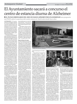 5 ç La Crónica
Del sábado 21 al viernes 27 de mayo de 2016Antequera Ciudad
ElAyuntamiento sacará a concurso el
centro de estancia diurna deAlzheimer
uEL PLENO ORDINARIO DEL MES DE MAYO APROBÓ POR UNANIMIDAD una propuesta
del PSOE sobre la apertura del centro comarcal, finalizado desde hace años
ANTEQUERA. El Ayunta-
miento de Antequera realizará
un concurso público para la
concesión administrativa del
centro de estancia diurna de
Alzheimer. Eso es lo que han
acordado los grupos políticos
con representación en Ante-
quera que este lunes apoyaban
por unanimidad una moción
presentada por el Grupo Muni-
cipal Socialista al Pleno reali-
zando esta solicitud.
El centro de alzheimer, que
está construido cerca del Hos-
pital comarcal deAntequera, se
encuentra terminado y cerrado
desde el año 2009. Durante
años, la situación del mismo
se mantuvo en un limbo dada
la situación financiera de las
empresas concesionarias, sin
embargo, a finales de 2012 pare-
cía desbloquearse esta situación
con la adquisición del centro
por parte delAyuntamiento de
Antequera. Pese a que el obje-
tivo del Equipo de Gobierno
dirigido por Manolo Barón en
ese entonces era que el centro se
abriese a través de una nueva
concesión o desarrollando una
colaboración público-privada
con la asociación que presta el
servicio a los enfermos y fami-
liares de personas con Alzhei-
mer en Antequera, el centro
sigue cerrado.Ahora, se sacará
a concurso el centro de estancia
diurna de Alzheimer con el fin
de que una empresa pueda
ponerlo en funcionamiento.
El portavoz del Grupo
Municipal Socialista en elAyun-
tamiento de Antequera, Javier
Duque, ha señalado que lo ideal
es que la gestión del centro la
lleve una empresa y preste el
servicio adecuadamente, desta-
cando que no se pueden concer-
tar plazas antes de que el servi-
cio funcione.
Por su parte, el portavoz del
Grupo Popular, Ángel Gonzá-
lez, destacó el interés del Equipo
de Gobierno porque esta insta-
lación se abra, recordando que
fue bajo el mandato de Manolo
Barón que se pagó el Centro de
Alzheimer, pago que superó los
1,5 millones de euros. Sin
embargo, ha destacado que, tras
haber mantenido contactos con
empresas del sector, estas mani-
fiestan que es necesario que se
concierten plazas para que la
propuesta sea atractiva para
ellas, señalando González que
las competencias para el con-
cierto de plazas las tiene la Junta
de Andalucía. Además, aña-
dió que ya existía un acuerdo
con una empresa privada dedi-
cada a este sector y con la aso-
ciación de Alzheimer con el fin
de poner en marcha una expe-
riencia piloto para ver cómo iba
funcionando, “hasta que la
administración competente
fuera sacando las plazas concer-
tadas”.
Fran Matas, portavoz de IU,
señaló por su parte que la
puesta en servicio de este cen-
tro es una “necesidad impe-
riosa” de los ciudadanos de
Antequera, y no “pueden espe-
rar más”.Además, aseguró que
el Equipo de Gobierno no ha
realizado las inversiones nece-
sarias para abrir el centro de
Alzheimer, “esperando que las
haga” la empresa que lo abra.
Pleno ordinario de mayo
El Pleno ordinario del mes de
mayo del Ayuntamiento de
Antequera tuvo lugar el lunes
16 de mayo con una modifica-
ción en los tiempos para los pro-
nunciamientos de los diferentes
portavoces en aquellas mocio-
nes para los que se habían soli-
citado. En concreto se han dis-
minuido los tiempos habién-
dose establecido un primer
turno para cada portavoz de
cinco minutos, un segundo de
tres minutos, y el cierre por
parte del proponente de un
minuto. En cuanto a las mocio-
nes de ámbito general que no
tienen que ver con Antequera,
los tiempos disminuyen a un
primer pronunciamiento de tres
minutos, una segunda vuelta
con pronunciamientos de dos
minutos, y el cierre por parte del
grupo proponente con una
duración de un minuto. Pese al
recorte de los tiempos de inter-
vención, el Pleno duró cerca de
siete horas y media.
En la sesión plenaria se
debatió también la puesta en
marcha de un mecanismo de
transparencia en el proceso de
concesión de subvenciones en
régimen de concurrencia com-
petitiva a entidades sin ánimo
de lucro a través de la cual el
Grupo Municipal Socialista soli-
citaba también que se establezca
la figura de un observador con
voz pero sin voto en el proceso
de concesión de estas subven-
ciones. Esta propuesta obtuvo
el voto en contra de los ediles
del Partido Popular, por lo que
no se aprobó, así como tampoco
la que realizaron sobre la puesta
en marcha de un plan especial
de limpieza y desbroce urgente,
plan que según el concejal
popular José Ramón Carmona,
ya estaba en marcha cuando se
presentó la moción; y la de cre-
ación de un parque urbano en
La Quinta. Esta última moción
obtuvo el voto negativo también
de los concejales de Izquierda
Unida, que manifestaron com-
partir el fondo pero no la ubica-
ción.
Con respecto a la propuesta
socialista para instar al
Gobierno de España a “cumplir
sus compromisos en materia
ferroviaria con la ciudad de
Antequera”, consiguió el voto
desfavorable del Grupo Popu-
lar, y el positivo de IU y PSOE.
En el debate de esta moción,
mientras que el concejal socia-
lista Manuel Chicón destacaba
la “situación de abandono de
nuestra ciudad” en materia
ferroviaria, el portavoz popular
Ángel González explicó que el
proceso para la llegada delAVE
y la nueva estación ha sido
“complicado y complejo”, insis-
tiendo en que “no vamos a asu-
mir una crítica porque no se
ajusta a la realidad”.
Otro tema recurrente del
Pleno fueron los Dólmenes de
Antequera. El Grupo Municipal
del Partido Popular decidió reti-
rar su moción sobre la “solici-
tud a la Consejería de Cultura
de la Junta de Andalucía de
aumento de recursos en el Con-
junto Arqueológico de los Dól-
menes de Antequera” insis-
tiendo en que quedaban a la
espera de la respuesta a una
pregunta parlamentaria reali-
zada en el mismo sentido. Sin
embargo, sí que se debatió y
votó la moción presentada por
el grupo socialista para “instar
alAyuntamiento deAntequera
a la limpieza y arreglo del
entorno del Tholos de El Rome-
ral”, propuesta que contó con el
voto negativo del Grupo Popu-
lar que recordó que la carretera
de acceso es de la Junta de
Andalucía y el solar de un par-
ticular, por lo que el Ayunta-
miento no dispone de compe-
tencias para actuar. Sin
embargo, resaltó que se ha
abierto un expediente de con-
servación de este solar y, tras
resolverse, el Consistorio “hará
lo que corresponda”. Sobre este
asunto, el alcalde-presidente,
Manolo Barón, recordó la
“importante labor de unión ver-
dadera” entre las administracio-
nes, solicitando que “siga así”.
En lo que respecta a las
mociones presentadas por IU,
el Grupo Municipal Popular
rechazó la presentada en mate-
ria de creación de una línea de
becas para la escuela de verano
municipal 2016, así como la pro-
puesta de “apoyo institucional
a las víctimas de LGTBfobia”
por lo que no salieron hacia ade-
lante al contar solo con los votos
positivos de IU y PSOE.
Sí que consiguió unanimi-
dad de los grupos la propuesta
encaminada para la “elabora-
ción de un mapa de ruido para
la ciudad deAntequera”, seña-
lando el alcalde en este sen-
tido que actualmente el tema
está en estudio, por lo que del
resultado del mismo dependerá
la necesidad o no de elaborar el
mapa.
Ya en el turno de urgencias,
no se admitió la urgencia de la
moción del PSOE sobre el con-
curso de los kioscos de verano,
y sí la del apoyo a los operado-
res telefónicos del 061 y 112,
aunque finalmente se dejó sobre
la mesa. Por último, la pro-
puesta sobre la solicitud de
mejoras al CEIP Romero
Robledo realizada por el Grupo
de Izquierda Unida, se hizo con-
junta y consiguió el voto favo-
rable de todos los grupos, por
lo que fué aprobada por unani-
midad.
En el turno de ruegos y pre-
guntas los ediles preguntaron a
los miembros del Equipo de
Gobierno por cuestiones como
la concesión de los Jardines “El
Cortijo”, el estado de algunas
instalaciones deportivas, de los
jardines de la ciudad, o los fes-
tejos taurinos, entre otros asun-
tos.
Imagen del Centro de Alzheimer.
 