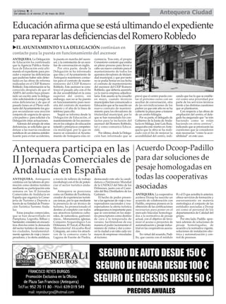 Antequera CiudadLa Crónica 8
Del sábado 21 al viernes 27 de mayo de 2016
çEducaciónafirmaqueseestáultimandoelexpediente
pararepararlasdeficienciasdelRomeroRobledo
Antequera participa en las
II Jornadas Comerciales de
Andalucía en España
ANTEQUERA. Antequera
continúa con las labores de pro-
moción como destino turístico
mediante su participación esta
semana en las II Jornadas
Comerciales de Andalucía en
España que organiza la Conse-
jería de Turismo y Deporte a
través de su Entidad de Promo-
ción Turística Turismo Anda-
luz.
Estas jonadas comerciales,
que se han desarrollado en
Pamplona, Logroño, Bilbao y
Santander, consisten en encuen-
tros directos entre la demanda
del sector turístico de estas cua-
tro ciudades, fundamental-
mente agentes de viaje y touro-
peradores, y la oferta andaluza,
a través de talleres de trabajo
(workshop) con el fin de poten-
ciar el sector turístico anda-
luz.
Antequera se posiciona
como un Destino de Excelencia,
creador de experiencias turísti-
cas únicas, por lo que mediante
la presencia de un técnico de
turismo, ha promocionado el
destino al completo con todos
sus atractivos turísticos cultu-
rales, de naturaleza, gastronó-
micos... Monumentos, iglesias,
Conjunto Arqueológico Los
Dólmenes, El Torcal, el Recinto
Monumental Alcazaba-Real
Colegiata, así como los atracti-
vos de la comarca como la
Laguna de Fuente de Piedra,
destacando este año la candi-
datura a Patrimonio Mundial
de la UNESCO del Sitio de los
Dólmenes, junto con el Cami-
nito del Rey-Desfiladero de los
Gaitanes.
El hecho de poder presen-
tar a las agencias de viaje y tou-
roperadores nacionales y tou-
roperadores la oferta turística
antequerana es importante para
que se conviertan en los mejo-
res prescriptores como destino
de cara a la temporada de
verano, facilitándose de esa
manera el poder incrementar el
número de visitas y dar a cono-
cer la ciudad a un ratio cada vez
mayor de empresas vinculadas
al turismo.
Acuerdo Dcoop-Padillo
para dar soluciones de
pesaje homologadas en
todas las cooperativas
asociadas
ANTEQUERA. La cooperativa
aceitera Dcoop ha suscrito un
acuerdo de colaboración con
Padillo, empresa pionera en la
obtención de las certificaciones
necesarias para poner en el
mercado básculas homologa-
das a la normativa de pesaje
actual, con el objetivo de favo-
recer el acceso a proyectos de
automatización y pesaje indus-
trial en las cooperativas asocia-
das.
En virtud del acuerdo, Padi-
llo, que cuenta con el módulo
B y el D que acredita lo anterior,
ofrece servicios de formación y
asesoramiento en materia
metrológica al conjunto de las
entidades asociadas a Dcoop
así como al personal de los
departamentos de Calidad del
grupo.
Por otro lado, Padillo apor-
tará además de soluciones de
pesaje homologadas, de
acuerdo a la normativa vigente,
soluciones de instalación eléc-
trica y automatización y con-
trol de procesos.
uEL AYUNTAMIENTO Y LA DELEGACIÓN continúan en
contacto para la puesta en funcionamiento del ascensor
ANTEQUERA. La Delegación
de Educación ha confirmado
que la Agencia Pública Anda-
luza de Educación está ulti-
mando el expediente para pro-
ceder a reparar las deficiencias
que pudieran haber sido detec-
tadas en las obras de reforma
realizadas en el CEIP Romero
Robledo. Esta información se ha
conocido después de que el
AMPA del centro haya presen-
tado un escrito ante la delega-
ción solicitándole el arreglo de
estas deficiencias y de que el
pasado lunes en el Pleno ordi-
nario delAyuntamiento los gru-
pos secundaran una moción
conjunta de urgencia de apoyo
a los padres y para solicitar a la
Delegación estas actuaciones.
Además del arreglo de estas
deficiencias, se solicitaba que se
dotase a las nuevas escaleras
metálicas de un sistema antides-
lizante para evitar accidentes,
la puesta en marcha del ascen-
sor, y la contratación de un auxi-
liar de conversación en inglés.
Por otra parte, desde la
Delegación se ha informado
que ésta y el Ayuntamiento de
Antequera mantienen contac-
tos para el contrato de mante-
nimiento del CEIP Romero
Robledo. Este ascensor se cons-
truyó el pasado año con el fin
de dar accesibilidad en la zona
superior del centro, sin
embargo, aun no se ha puesto
en funcionamiento pues nece-
sita del contrato de manteni-
miento y el alta de la línea de
teléfono para ello.
Según se informa desde la
Delegación de Educación, el
mantenimiento de los ascenso-
res en los colegios de educación
infantil y primaria es competen-
cia municipal, por lo que en
marzo se comunicó al Ayunta-
miento de Antequera esta cir-
custancia. Tras esto, el propio
Consistorio contestó que estaba
en pleno proceso para llevar a
cabo un nuevo contrato para el
mantenimiento de todos los
aparatos elevadores de titulari-
dad municipal, y que por tanto
no se podía firmar en esa fecha
el contrato de mantenimiento
del ascensor del CEIP Romero
Robledo, que debería asumirlo
ya la nueva empresa adjudica-
taria. Este asunto se ha resuelto
en mayo, cuando técnicos
municipales han comunicado a
Educación que se ha suscrito un
nuevo contrato de manteni-
miento para los elevadores de
titularidad municipal, por lo
que se han reanudado los con-
tactos para la inclusión del
ascensor del Romero Robledo,
tal y como comunica Educa-
ción.
Por último, desde la Delega-
ción han informado que se
prevé que el centro pueda con-
tar el próximo curso con un
auxiliar de conversación, otra
de las reivindicaciones de los
padres ya que este año no se ha
cubierto la plaza pese a tratarse
de un centro bilingüe.
Por su parte, el delegado de
Gobierno de la Junta de Anda-
lucía en Málaga, José Luis Ruiz,
aseguraba este martes enAnte-
quera que la obra se ha reali-
zado con el fin de mejorar la
accesibilidad del centro, indi-
cando que fue lo que se estable-
ció como una prioridad por
parte de los servicios técnicos
frente a las distintas cuestiones
que se plantearon.
Con respecto a las obras de
ampliación del centro, el dele-
gado ha asegurado que “se irán
haciendo como se están
haciendo en otros centros”,
indicando que se priorizarán las
cuestiones que se consideren
más necesarias “como la acce-
sibilidad” en este caso.
 