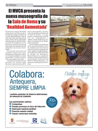 ElMVCApresentala
nuevamuseografíade
laSaladeRomaysu
‘RealidadAumentada’
El proyecto virtual ‘Realidad
aumentada’ del Museo de la
Ciudad de Antequera (MVCA)
ya está disponible para toda la
colección. Este domingo 22 de
mayo, dentro de las actividades
conmemorativas del Día Inter-
nacional de los Museos, se ha
puesto en marcha esta forma
innovadora de disfrutar del arte
adaptada a las nuevas tecno-
logías.
Se trata de un proyeto de
realidad virtual con el que,
mediante un dispositivo móvil,
los visitantes pueden ver cómo
personajes y cuadros cobran
vida para explicar las obras.
La puesta en marcha de este
proyecto ha tenido lugar
durante la presentación de la
nueva museografía y la reno-
vada exposición permanente de
la Sala de Roma, a la que
muchos visitantes han acudido
con sus ‘smartphones’ y
‘tablets’, desde donde han acce-
dido a la aplicación de ‘Reali-
dad aumentada’.
Por otra parte, este miércoles
25 de mayo finalizaba el ciclo
de conferencias con la tercera
sesión ‘Construir el paisaje cul-
tural. Algunas consideraciones’,
en la que han estado presentes
el alcalde de Antequera,
Manolo Barón; la concejal de
Cultura y Patrimonio Histórico,
Ana Cebrián; el director del
MVCA, Manuel Romero, y el
archivero municipal, José Esca-
lante.
29 ç La Crónica
Del sábado 28 de mayo al viernes 3 de junio de 2016El Efebo
 
