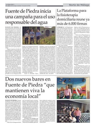 La Plataforma para
la fisioterapia
domiciliaria reune ya
más de 6.000 firmas
COMARCA. La Plataforma
para la Fisioterapia Domici-
liaria ha recogido ya más de
6.000 firmas con el fin de con-
seguir que exista la posibili-
dad real de que los pacientes
puedan recibir tratamiento de
fisioterapia en su domicilio.
Esta Plataforma iniciaba hace
cerca de un año una serie de
reivindicaciones destinadas a
conseguir este derecho para
todos los pacientes de la pro-
vicia, ya vivan en la capital o
en las zonas rurales.
Además de la recogida de
firmas, la Plataforma ha impli-
cado a los Ayuntamientos de
la provincia llevando a éstos
una moción en favor de esta
medida para instar al Servicio
Andaluz de Salud a que se
extienda este servicio. En la
comarca de Antequera, algu-
nos de los Ayuntamientos en
los que ya se ha aprobado la
moción son los de Alameda,
Antequera, Campillos, Cañete
la Real, Cuevas de San Mar-
cos, Humilladero, Mollina,
Sierra de Yeguas, Villanueva
de Algaidas, Villanueva de la
Concepción, Villanueva de
Tapia o Villanueva del Tra-
buco. Además, están traba-
jando para obtener el apoyo
del resto de los municipios. El
objetivo de la Plataforma es,
una vez se obtengan más fir-
mas y apoyos por parte de los
Consistorios, llevar la pro-
puesta al Parlamento Anda-
luz.
El fin de la Plataforma es
lograr que se cumpla el
Decreto 137/202 de 30 de abril,
de apoyo a las familias anda-
luzas, que contemplaba los
servicios de rehabilitación y
fisioterapia en los domicilios
de aquellos pacientes con difi-
cultad de movilidad. Sin
embargo, aunque el proyecto
se inició en las capitales de
provincia y en Málaga capital
se crearon cuatro equipos
móviles para la atención a los
pacientes del núcleo urbano,
no se ha ampliado al resto
de poblaciones de la provin-
cia, por lo que desde la Plata-
foma consideran que se está
produciendo “una discrimi-
nación” en materia sanitaria
con los municipios del interior
y la población rural de
Málaga.
La Plataforma para la
Fisioterapia Domiciliaria está
formada por Comisiones
Obreras, así como por el Cole-
gio de Fisioterapia de Anda-
lucía y diversos colectivos y
asociaciones de pacientes.
Norte de MálagaLa Crónica 36
Del sábado 28 de mayo al viernes 3 de junio de 2016
çFuentedePiedrainicia
unacampañaparaeluso
responsabledelagua
FUENTE DE PIEDRA. El
Ayuntamiento de Fuente de
Piedra ha puesto en marcha
una campaña con carácter
medioambiental para promo-
ver entre los vecinos un uso
responsable y sostenible del
agua, y recordar tanto a resi-
dentes como visitantes en esta
época veraniega, que se debe
hacer un consumo moderado
para ahorrar este bien natural,
haciendo un uso más eficiente
de la misma sin que por ello se
tenga que renunciar a los múl-
tiples servicios que propor-
ciona.
Según exponen desde el
Ayuntamiento, la situación en
el municipio es muy delicada,
pues aunque dispone de dos
pozos de abastecimiento de
agua potable, debido a la
sequía uno de ellos no dispone
de agua y el otro está bajando
su nivel de agua por días,
encontrándose inmerso en una
situación muy grave, y además
sin perspectivas de mejoría
debido a la estación del año en
la que nos encontramos.
Por ello, desde el Ayunta-
miento se exige a los vecinos
una serie de medidas para
paliar dicha situación, entre
ellas que no se derroche agua
potable en la limpieza del
hogar, en la higiene personal,
llenado de piscinas, que no se
haga uso de mangueras de
agua potable para limpiar ace-
ras, patios, fachadas y/o vehí-
culos, además de comunicar a
los Servicios Operativos del
municipio cualquier inciden-
cia con el agua que se detecte.
Al mismo tiempo, se lle-
vará a cabo una revisión e ins-
pección de toda la red de dis-
tribución de agua potable con
el objeto de reparar cualquier
avería y regularizar cualquier
anomalía administrativa que
se detecte, y dar orden a la
Policía Local para llamar al
orden o sancionar si procede
cuando se detecten usos irres-
ponsables del agua.
Tanto el alcalde, Paco
Hidalgo, como la concejal de
Medioambiente, Nereida Mon-
tero, han pedido la colabora-
ción de todos para evitar cor-
tes en el suministro de agua en
el municipio por falta de este
recurso, cortes en las acometi-
das de agua a las viviendas o
solares por irregularidades
administrativas y evitar posi-
bles sanciones por usos irres-
ponsables del agua. “Este
equipo de Gobierno pretende
sensibilizar a la población
hacia una cultura respetuosa
con el agua, posibilitando un
ahorro efectivo de este bien tan
escaso, y concienciando de que
una mejora en nuestra relación
con este bien, repercute de
manera positiva en nuestra
calidad de vida”, ha dicho.
Dos nuevos bares en
Fuente de Piedra “que
mantienen viva la
economía local”
FUENTE DE PIEDRA. Fuente
de Piedra cuenta desde hace
escasassemanascondosnuevos
bares en su localidad. Por un
lado, con el Bar Cafetería Aza-
har,situadoenAvenidaAndalu-
cía, 50 y regentado por Rajaa
Kadri,vecinadelmunicipio,que
abrió sus puertas el 29 de abril
embarcándose en un nuevo e
ilusionanteproyecto.Desdemuy
temprano se puede disfrutar de
sus desayunos, además de sus
raciones,pizzas,bocadillos,ham-
burguesas y su gran especiali-
dad, el cordero al estilo marro-
quí.
Otra de las inauguraciones
que ha tenido lugar reciente-
mente, concretamente el día 20
de mayo, ha sido la reapertura
delBarPanymaensunuevaubi-
cación, Plaza de la Constitu-
ción26,porpartedesusdueños,
Isabel Esperanza Luque Pérez y
Noel Choc Rodriguez. Cuen-
tan con menú del día y carta de
comidascaseras.Ademásdispo-
nen de una amplia carta de cer-
vezas y una gran variedad de
tapas,quesepodrándisfrutaren
su amplia terraza.
Elalcalde,PacoHidalgo,que
asistió a ambas inauguraciones
para desear lo mejor a ambas
vecinasdelalocalidad,quisoani-
mar a todos los vecinos a cono-
cer ambos bares y disfrutar de
sus servicios. “ Este equipo de
Gobierno siempre estará apo-
yandoanuevosemprendedores
que ayudan a dar vida al muni-
cipioatravésdelaprestaciónde
sus servicios y hacen un trabajo
tan importante por revitalizar el
sector económico de la locali-
dad”,hadicho.Además,recalcó
la importancia de la apertura de
nuevos establecimientos hoste-
leros, “pues ayudan a fortalecer
el sector turístico de Fuente de
Piedra, siempre de vital impor-
tanciaparamantenervivalaeco-
nomía local”.
 