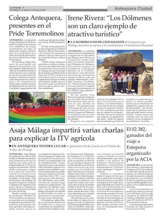 Antequera CiudadLa Crónica 20
Del sábado 11 al viernes 17 de junio de 2016
çColega Antequera,
presentes en el
Pride Torremolinos
ANTEQUERA. La Asociación
ColegaAntequera LGTB acom-
pañó el pasado fin de semana
a los miembros de Colega
Torremolinos, así como a la
Federación Andaluza Diversi-
dad, en la celebración de la
fiesta del Orgullo del munici-
pio de la Costa del Sol, el Pride
Torremolinos.
De esta forma, ColegaAnte-
quera ha participado por
segundo año portando una
gran bandera multicolor por las
calles de la localidad durante la
manifestación con un tamaño
de más de cuarenta metros de
longitud. Asimismo, la asocia-
ción antequerana ha acompa-
ñado a los compañeros de
Torremolinos durante la lectura
del Manifiesto de los colectivos
y entidades organizadoras del
evento, que este año ha contado
con más de 30.000 participan-
tes.
El Pride Torremolinos 2016
ha sido pregonado por Manuel
Bandera y Bibiana Fernández,
y ha contado con numerosos
artistas y apoyos como los de
las cantantes Chenoa o Marta
Sánchez.
“Desde Colega Antequera
apoyamos a nuestros compa-
ñeros en esta celebración que
fue referencia en la provincia
de Málaga durante el pasado
fin de semana en defensa de los
Derechos LGTB, y damos la
enhorabuena por la buena
organización en la que no hubo
que lamentar ningún suceso a
pesar de la gran cantidad de
personas que se dieron cita”,
han manifestado.
Irene Rivera: “Los Dólmenes
son un claro ejemplo de
atractivo turístico”
ANTEQUERA. La candidata
número uno de Ciudadanos al
Congreso de los Diputados
por Málaga, Irene Rivera, ha
visitado este viernes 10 de
junio el Conjunto Arqueoló-
gico Dólmenes de Antequera
para mostrar su apoyo a la
candidatura a Patrimonio
Mundial de la UNESCO.
Durante la visita, Rivera ha
aseverado que la formación
naranja va a llevar a cabo una
apuesta “determinante y deci-
dida” de apoyo a los Dólme-
nes. “Vamos a hacer lo que sea
necesario desde el Congreso
para que el reconocimiento de
la UNESCO salga adelante”,
ha manifestado.
En este sentido, Irene
Rivera ha recalcado el impulso
que se le debe dar al turismo
de la provincia “para conver-
tirlo en una cuestión de
Estado”. “No pensamos sólo
en el turismo de costa, sino en
un impulso firme por el de
interior, porque los Dólmenes
de Antequera son un claro
ejemplo de atractivo turístico”,
ha señalado.
Respecto a la campaña
electoral, la candidata al Con-
greso ha declarado que la
afronta “con mucha ilusión y
con la idea de que sea austera,
porque es necesario transmi-
tir a los ciudadanos una ima-
gen de contención del gasto”.
Además, Rivera ha aclarado
que, respecto a la repetición de
elecciones, “desde el Congreso
hemos intentado que todos los
partidos se comprometan a
gastar lo menos posible,
incluso que se mandaran las
papeletas en conjunto, pero no
ha sido posible”. Así, ha afir-
mado que Ciudadanos tiene
claro que debe actuar con aus-
teridad. “Vamos a hacer una
campaña muy de calle y de
contacto con los ciudadanos y
sus problemas”, ha dicho.
u LA NÚMERO UNO DE CIUDADANOS al Congreso por
Málaga muestra su apoyo a la candidatura a Patrimonio Mundial
El 02.382,
ganador del
viaje a
Estepona
organizado
por la ACIA
uEN ANTEQUERA TENDRÁ LUGAR el próximo 28 de junio en el Salón de
Actos de Dcoop
ANTEQUERA. LaAsociación
del Comercio e Industrias de
Antequera (ACIA) ha realizado
el sorteo del viaje de un fin de
semana a la costa de Estepona
ofertado durante la Campaña
de Primavera. Así, el número
02.382 ha resultado premiado
entre las 20.000 papeletas entre-
gadas en los establecimientos
asociados.
La persona ganadora se
tendrá que poner en contacto
con la oficina deACIAen calle
Carreteros, 10, edificio CCOO
1º planta, o llamando a los telé-
fonos 952 84 40 64 ó 695 15 11
29 en horario de oficina.
La persona agraciada podrá
disfrutar del viaje durante el
mes de junio de 2016
Asaja Málaga impartirá varias charlas
para explicar la ITV agrícola
ANTEQUERA. Asaja Málaga
ha organizado un ciclo de ocho
charlas en distintos municipios
para desmenuzar las nuevas
órdenes que tratan sobre la
obligatoriedad de la ITV de los
equipos fitosanitarios. Dichas
charlas comenzarán a impar-
tirse a partir de la próxima
semana en Cártama (13 de
junio),Archidona (14 de junio),
Campillos (15 de junio), Teba
(16 de junio), Vélez-Málaga (20
de junio), Ronda (21 de junio)
y Villanueva deAlgaidas (23 de
junio), siendo en Antequera el
próximo 28 de junio en el Salón
de Actos de Dcoop.
Desde la entrada en vigor
de real Decreto 1702/2011, de
18 de noviembre, de inspeccio-
nes periódicas de los equipos
de aplicación de productos fito-
sanitarios, estos equipos ten-
drán que haber sido inspeccio-
nados, al menos, una vez, en
una estación de Inspección Téc-
nica de Equipos de Aplicación
de Productos Fitosanitarios
(ITEAF) con anterioridad al 26
de noviembre de 2016. “Es muy
importante que los agricultores
estén informados porque si no
pueden verse sometidos a san-
ciones administrativas, proble-
mas para cumplir con la condi-
cionalidad de la PAC y, por
tanto, para el cobro de las ayu-
das, dificultades con la certifi-
caciones de calidad y largo
etcétera de complicaciones”, ha
explicado Luis Méndez, inge-
niero agrónomo de Asaja
Málaga encargado de impartir
el ciclo formativo en el que se
abordarán los recientes cam-
bios que se han introducido.
EnAndalucía, explica Mén-
dez, la prestación del Servicio
de Inspección se otorgó en
exclusividad a la sociedad mer-
cantil del sector público anda-
luz Verificaciones Industriales
de Andalucía, S. A. (VEIASA).
Así, el Consejo de Gobierno
acaba de aprobar un decreto
ley que deroga el régimen de
exclusividad de los servicios de
inspección técnica de estos
equipos con la finalidad de
tener realizadas las correspon-
dientes inspecciones a la fecha
señalada por la Unión Europea.
De hecho, el número estimado
de equipos en Andalucía cuya
inspección habría que reali-
zarse antes de 26 de noviembre
de 2016 es de 80.792. Por tanto,
a partir de ahora, estas inspec-
ciones podrán llevarlas a cabo
otros operadores que cumplan
con los requisitos exigidos.
Cabe recordar que se consi-
deran objeto de inspección los
equipos móviles de aplicación
de productos fitosanitarios, ins-
critos en el ROMAy utilizados
en la producción primaria, agrí-
cola y forestal, así como los
equipos utilizados en otros
usos profesionales y que corres-
pondan a los géneros de
máquinas ‘Pulverizadores
hidráulicos’, ‘Pulverizadores
hidroneumáticos’, Pulveriza-
dores centrífugos’ y ‘Espolvo-
readores’.
También se consideran
objeto de inspección los equi-
pos de aplicación montados a
bordo de aeronaves, que debe-
rán disponer de la mejor tecno-
logía disponible para reducir la
deriva de la pulverización, así
como los equipos instalados en
el interior de invernaderos u
otros locales cerrados. Se exclu-
yen los pulverizadores de
mochila, los pulverizadores de
arrastre manual (carretilla) con
depósito de hasta 100 litros y
otros equipos, móviles o está-
ticos, no contemplados ante-
riormente.
 