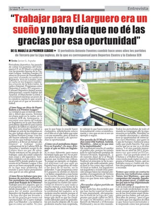 Periodista deportivo, ha pasado
de cubrir los partidos del Ante-
quera CF en El Maulí a codearse
con las grandes figuras de la Pre-
mier League.Antonio Fuentes (32
años) es un joven de Humilladero
que está viviendo su sueño en
Inglaterra. Vive en Londres, pero
se cuela en los hogares españo-
les a través de la televisión, la
radio e Internet. Programas como
Deportes Cuatro, El Larguero o
Carrusel Deportivo tienen acento
antequerano cuando hablan del
Arsenal, el Manchester United o
el Liverpool mientras un joven de
la comarca cuenta lo que ocurre
en el país en el que se inventó el
fútbol.
¿Cómo llega un chico de Humi-
lladero a la Premier League?
La verdad es que es fácil de enten-
der y difícil que ocurra. Terminé
mi etapa aquí en la radio, en la
cadena SER de Antequera, y
encontré una oferta de trabajo
en Inglaterra en la que buscaban
periodistasdeportivosparanarrar
partidos de fútbol en español y fui
allí, hice una prueba y empecé a
trabajar en una de las empresas en
las que trabajo ahora mismo que
se llama Perform Group. Una vez
allí fueron saliendo otras empre-
sas en las que trabajar narrando
partidos y, al llevar un tiempo allí,
empecé a trabajar como
corresponsal de la Cadena SER de
Deportes y también surgió lo de
Cuatro hace un par de años.
Desde entonces no he parado de
trabajar, cada día están saliendo
más cosas y allí seguimos. Tam-
bién colaboro con la cadena ame-
ricana ESPN donde analizo lo que
ocurre en la Premier League. Creo
que es un buen escaparate porque
es la liga más poderosa del
mundo y para hacer periodismo
creo que es un sitio genial.
¿Cómo llevas trabajar para pro-
gramas de máxima audiencia y
con periodistas tan importantes
como José Ramón de la Morena?
Trabajar para El Larguero, que es
el programa que yo escuchaba
desde pequeñito, y con el que es,
para mí, el mejor periodista
deportivo de España era un sueño
y no hay día que me levante y
no dé las gracias por tener esa
oportunidad. En Cuatro trabajo
para ‘Los Manolos’, y la verdad es
que es como un sueño. Yo creo
que lo que hago lo puede hacer
cualquiera, simplemente estuve
enelsitioenelquehabíaqueestar
y en ese momento, pero al final es
cuestión de suerte y de aprove-
char la oportunidad.
¿Cómo ves el periodismo depor-
tivo en España? ¿Es muy dife-
rente al que se hace en Inglate-
rra?
Sí, es muy diferente, pero nunca
hatenidonadaquever.Noespor-
que ahora haya cierto tipo de pro-
gramas que reciben más críticas.
Te pongo un ejemplo: en Inglate-
rra alucinan con que aquí en
España haya programas de radio
a las doce de la noche, no lo
entienden.Yqueprogramascomo
El Larguero se emitan en directo
ysellameajugadoresaesashoras
de la noche, menos. Cuando les
cuento eso a los periodistas ingle-
ses alucinan, porque allí, además,
los jugadores no suelen dar entre-
vistas en directo a una radio y
mucho menos a esas horas de la
madrugada.Allíserespetamucho
la intimidad del jugador, se le
molesta mucho menos porque el
club lo protege más. Lo que sí
tengo que decir es que las condi-
ciones laborales para los periodis-
tas son mucho mejores allí. Es una
profesión mucho más respetada,
te valoran lo que haces tanto pro-
fesionalmente como económica-
mente y creo que en eso sí son un
ejemplo a seguir.
Has pasado de El Maulí a esta-
dios como Old Trafford, Anfield,
Wembley... ¿Qué es lo que más
te ha impresionado?
Me impresionó mucho el cambio
el primer año, porque he estado
toda la vida haciendo partidos de
Tercera División, Segunda B... y
de repente dejar de ir al Maulí
para ir a Stamford Bridge o a Old
Trafford al principio te da la sen-
sación de que estás soñando, pero
al final lo ves como algo natural.
Al final es fútbol, los jugadores
sonjugadoresyestodomuypare-
cidoporquehaceslasmismaspre-
guntas a los jugadores de Tercera
que a los de la Premier League, lo
único es que tiene más repercu-
sión.
¿Recuerdas algún partido en
especial?
Sí, sin duda hay dos partidos que
me han hecho especial ilusión.
El más importante, obviamente,
fue la Final de la Liga de Cam-
peones que pude cubrir en 2013.
Se jugó en Wembley entre el
Bayern de Múnich y el Borussia
Dortmund y eso es otro mundo.
Todos los periodistas de todo el
mundo se congregan allí, la orga-
nización es increíble, Wembley es
un estadio alucinante y, además,
tuve la oportunidad de entrevis-
tar a Javi Martínez, que ganó la
Copa de Europa y fuimos la única
radio que pudo hacerlo. Fue una
noche que no se me va a olvidar
nunca. Y el otro partido impor-
tante fue en abril de 2013, la pri-
mera vez que entré en El Lar-
guero. Fue un partido entre el
Chelsea y el Rubin Kazán, y en
zona mixta pude meter en el pro-
grama a Fernando Torres, que no
hablaba nunca y habló ese día.
Son dos partidos que siempre voy
a recordar.
Vemos que estás en contacto
directo con futbolistas como
Torres, Javi Martínez... que son
campeones del mundo, jugado-
res de primer nivel. ¿Cuáles son
los que más te han impresionado
fuera del campo?
Con la mayoría de jugadores tie-
nes un trato profesional, no per-
sonal, porque además los jugado-
res de ese nivel están super prote-
gidos por los clubes, por sus pro-
pios jefes de prensa... pero sí que
es cierto que con algunos de ellos
sí que haces lazos personales y
te sorprende cómo son personas
EntrevistaLa Crónica 30
Del sábado 11 al viernes 17 de junio de 2016
ç
n Texto: Javier G. España
“Trabajar para El Larguero era un
sueño y no hay día que no dé las
gracias por esa oportunidad”
DE EL MAULÍ A LA PREMIER LEAGUE8 El periodista Antonio Fuentes cambió hace unos años los partidos
de Tercera por la Liga inglesa, de la que es corresponsal para Deportes Cuatro y la Cadena SER
 
