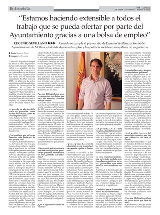 El lunes 13 de junio se cumple
un año de la toma de posesión
de las corporaciones munici-
pales y los alcaldes de los
municipios de la comarca,
excepto en Fuente de Piedra
que se realizó algunos días
más tarde. Tras las elecciones
municipales del 24 de mayo de
2015, en algunos de estos
municipios cambiaba el signo
político de sus equipos de
gobierno. Es el caso de
Mollina, donde el socialista
Eugenio Sevillano accedió a la
alcaldía. Un año después nos
habla de la que sigue siendo su
principal línea de actuación, el
empleo, así como de los pro-
yectos de futuro para su loca-
lidad.
Ha pasado un año desde la
toma de posesión como
alcalde de Mollina, ¿cómo ha
ido este primer año?
Es un balance positivo. Hemos
comenzado a desarrollar el
programa electoral que llevá-
bamos desde el PSOE y que,
conjuntamente con Ciudada-
nos, consensuamos a la hora
de gobernar.
¿Qué medidas que se hayan
llevado a cabo destacaría de
este primer año?
En materia de empleo destaca-
ría la bolsa de empleo que
hemos desarrollado, para la
que se aprobaron las partidas
en los presupuestos, tanto para
limpieza viaria como para ofi-
ciales de albañilería y peones.
Además, este año se están
comenzando con las obras.
Esta semana se ha empezado
con la tercera fase de la calle
Real y a partir de finales de
junio o principios de julio se
comenzará con las obras EPSA,
conocidas como las obras del
PER, con las que se van a habi-
litar unos vestuarios en el Par-
que de Santillán y cuya docu-
mentación se presentará antes
del 18 de este mes. Nuestra
intención es catalogar este par-
que como zona de acampada
pero para ello se nos pide que
se cuente con vestuarios y
duchas. Por otra parte, vamos
a continuar con el cambio o
sustitución de tuberías en el
centro del pueblo. Cuando lle-
gamos al gobierno municipal
había un proyecto para el carril
bici, pero lo cambiamos por
este proyecto de sustitución de
tuberías ya que creíamos que
el otro era innecesario, mien-
tras que el cambio de tuberías
es necesario para que los veci-
nos no tengan esta falta de pre-
sión o de agua en verano. Se
trata de tuberías antiguas que
llevan cemento y amianto que,
aunque si no se manipula no
es tóxico, las vamos a cam-
biar por otras más modernas
de poliuretano y que aguantan
más presión. Los vecinos van
a comprobar ya este verano
como la presión que faltaba en
muchos barrios, como el de
Bellavista, ya no falta.
Para este 2016 aprobaron unos
presupuestos más bajos que
en el año anterior, ¿cómo se
trabaja con eso?
Han sido unos presupuestos
mermados en 700.000 euros
por la bajada en el impuesto
del IBI, pese a lo cual se están
dando los mismos servicios a
los ciudadanos. Además de
esto, se eliminaron otros gas-
tos superficiales que no bene-
fician en nada al ciudadano
como por ejemplo gastos de
representación de Alcaldía, en
los que en este año no se ha
gastado nada mientras que en
ejercicios anteriores había par-
tidas de hasta 15.000 euros, y
otros ahorros en materias
como telefonía o al eliminar la
compra de otros elementos
que entendíamos que no eran
necesarios.
El equipo de gobierno nacía
con una configuración pecu-
liar ya que usted asumía todas
las áreas, ¿cómo ha sido el tra-
bajo?
Este tipo de configuración
exige mucho tiempo y mucha
lucidez de mente para saber en
qué estado está cada proyecto
en cada momento, pero hay un
buen equipo técnico de traba-
jadores aquí. Se empezó a tra-
bajar así, pero aunque real-
mente sigo asumiendo todas
las áreas, hay otras dos perso-
nas liberadas que me ayudan
con las áreas de Urbanismo y
Obras, como es José Manuel
Torres, y con el área de Asun-
tos Sociales, como es Loli
Pinto. Aunque Loli no forma
parte del Equipo de Gobierno,
sí está trabajando para ayudar
a que el municipio salga ade-
lante.
¿Qué le siguen solicitando los
vecinos?
Fundamentalmente trabajo. En
un corto plazo espero poder
dar una buena noticia que
tiene que ver con el desarrollo
del Puerto Seco que, aunque
esté físicamente en Antequera,
es un proyecto comarcal. En el
Puerto Seco se van a ubicar
muchas empresas que van a
necesitar personal y ese perso-
nal necesita formarse. Estamos
pendientes de empezar con esa
formación en breve.
¿Que se puede hacer de la
administración municipal
para ayudar a paliar el desem-
pleo?
Estamos ayudando a los
emprendedores que quieran
montar un negocio con una
ayuda por parte del Ayunta-
miento. El pasado año la par-
tida para esto rondó los 1.500
euros y este año se ha habili-
tado una partida con más pre-
supuesto de forma que pueda
ir destinada a más gente o se
pueda dar una cuantía de
ayuda mayor. Por otra parte,
estamos haciendo extensible a
todos el trabajo que se pueda
ofertar por parte del Ayunta-
miento como puede ser en la
limpieza viaria o en las obras
gracias a la bolsa de empleo
que se ha creado. Además de
esto, estamos hablando con
muchas empresas y adminis-
traciones, fundamentalmente
con Empleo, para formar a los
trabajadores que harán falta en
la comarca en los próximos
años. Todos los Ayuntamien-
tos estamos esperando “como
agua de mayo” que lleguen los
planes de empleo de la Junta,
que por cierto es la única admi-
nistración supramunicipal que
hace estos planes de empleo.
¿En que líneas va a ir esta
encaminada esta formación?
El Puerto Seco va a ser un pro-
yecto muy importante encami-
nado a la logística y ésta no
consiste solo en cargar o des-
cargar camiones, sino que
requiere formación en diferen-
tes ámbitos, desde la forma-
ción para carretillero hasta pro-
gramas informáticos que con-
trolen los sistemas.
De estos primeros meses des-
taca sobre todo medidas rela-
cionadas con políticas socia-
les, ¿considera que estas
medidas están dando sus fru-
tos?
Además de la disminución del
IBI, también se han reducido
otros impuestos como el de
agua y basuras. Los vecinos lo
están notando en el bolsillo,
unos bolsillos castigados por
una crisis muy larga a nivel
nacional, y lo agradecen.
¿Cual diría que es la situación
actual del Ayuntamiento?
No es mala. La deuda, según
los últimos datos del Ministe-
rio, está en 300 euros por habi-
tante, por debajo de la media
nacional, y la verdad es que
aunque parezca mucha canti-
dad, porque tenemos un prés-
tamo importante y siempre
hay que jugar con los equili-
brios financieros, se está lle-
vando bien. De este presu-
puesto queda la mitad del año
y la verdad es que las perspec-
tivas son muy buenas.
¿En qué pilares se va a seguir
sustentando su gobierno?
El pilar prioritario es el
empleo, abogamos por la cre-
ación de empleo, ya sea a tra-
vés de administraciones o de
empresas privadas. También
estamos trabajando en el de-
sarrollo y la finalización del
Plan General de Ordenación
Urbanística (PGOU). Creemos
que hay un Plan General en
Mollina que nos está vetando
el crecimiento del municipio.
Queremos desarrollar un plan
lógico, no como se estaba pre-
sentando en años anteriores y
que no consiguió ser aprobado
por la Junta porque no incluía
un crecimiento lógico, sino un
Plan que pueda ser aprobado
de una forma definitiva y en el
que podamos entrelazar los
huecos del puzle que tiene
Mollina a nivel de urbanismo.
Estamos corrigiendo las defi-
ciencias para que se incluya un
crecimiento lógico y sostenible.
¿Qué puntos fuertes del
municipio considera que hay
que potenciar de cara al
futuro?
Vamos a potenciar todo lo que
es turismo de interior. Vamos
a crear conjuntamente con
Diputación, y otros muncipios,
una Ruta Interior del Vino.
Mollina tiene casi el 80 por
ciento de la producción del
vino de Málaga y cuatro bode-
gas en el municipio que están
muy interesadas en que esta
ruta se presente para poder
ofertar al mercado de turismo
interior. Además, vamos a
potenciar la ayuda a la agroin-
dustria. Tenemos una posibili-
dad de crear un parque agroin-
dustrial en colaboración con la
Cooperativa Agrícola Virgen
de la Oliva para que los tracto-
res que están dentro de las
casas del municipio no tengan
que entrar y salir. Por otra
parte, vamos a explotar nues-
tra situación y cercanía a ese
futuro Puerto Seco.
¿Cree que Mollina tiene ahora
un futuro mejor que hace un
año?
Si, totalmente. Creo que ahora
estamos en la buena dirección.
n Texto: Rosario Peral
n Imagen: La Crónica
“Estamos haciendo extensible a todos el
trabajo que se pueda ofertar por parte del
Ayuntamiento gracias a una bolsa de empleo”
EUGENIO SEVILLANO uuu Cuando se cumple el primer año de Eugenio Sevillano al frente del
Ayuntamiento de Mollina, el alcalde destaca el empleo y las políticas sociales como pilares de su gobierno
37 ç La Crónica
Del sábado 11 al viernes 17 de junio de 2016Entrevista
 