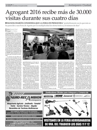 Antequera CiudadLa Crónica 4
Del sábado 11 al viernes 17 de junio de 2016
ç
Agrogant 2016 recibe más de 30.000
visitas durante sus cuatro días
ANTEQUERA. El domingo
finalizó una nueva edición de la
FeriadePrimaveradeAntequera
tras cuatro días de actividades
ycelebraciones.Ladeprimavera
conjuganosolofestejosdecarác-
ter lúdico y recreativo, sino que
se celebra de forma paralela a
Agrogant,laferiaagroalimenta-
riayganadera,razóndeserdela
cita,y,esteaño,tambiénalaferia
de maquinaria Expomaq. El
puntodeinformaciónsituadoen
la entrada de la zona destinada
aAgroganthacontabilizadomás
de30.000visitasduranteloscua-
tro días que ha durado la activi-
dad.
La edición de este 2016 con-
taba con una novedad con res-
pectoalasanteriores,elaumento
de un día, ya que todas las acti-
vidadesseinaugurarondeforma
conjunta el jueves. Tras la aper-
tura oficial que tuvo lugar el día
2 al mediodía, se puso a funcio-
nar la maquinaria de la feria en
la que se han incluido activida-
des como el XXVII Concurso
Subasta Nacional y el VIII Con-
curso de producción lechera de
la Raza Caprina Malagueña; las
Jornadas Técnicas Caprinas; las
Jornadas Técnicas Agrícolas y
GanaderasdelaOficinaComar-
cal Agraria; el III Encuentro de
negocios de AJE Málaga; las IV
Jornadassobreeltorodelidia;la
42ªFeriadeMaquinariaAgrícola;
yelIFestivaldecervezaartesana
‘Birra & Art’. Así como todas
las actividades que se han des-
arrolladoenelinteriordelacarpa
agroalimentaria y en las que se
han incluido talleres, catas o
degustaciones.
De forma paralela a la cele-
bración de la feria han tenido
lugar también otras actividades
comoelconcursodeporraante-
querana que se desarrolló en la
mañana del domingo 5 de junio
en la sede de la Sociedad Excur-
sionistaAntequerana,yenelque
resultó vencedor Joaquín Gon-
zález, o la misa y posterior
ofrenda floral a la Patrona
mariana deAntequera, Nuestra
Señora de los Remedios.
El alcalde de Antequera,
ManoloBarón,havaloradoposi-
tivamente esta feria añadiendo
que “probablemente haya sido
laFeriadePrimaveraquemásse
haya parecido a una Feria de
Agosto por su multiplicidad de
ofertafestivayporelnúmerode
días en que se ha desarrollado”.
“ElAyuntamientodeAntequera
hahechounesfuerzoimportan-
tísimoparadesarrollarestaFeria
dePrimaveraquehacontadocon
el mayor número de exposición
de maquinaria agrícola que se
había visto en esta ciudad”, ha
dichoelalcalde,queconrespecto
alaspectolúdicoharesaltadolos
conciertos de los 40Principales
del viernes y de Antonio Car-
monaelsábado,asícomolapre-
sencia de los grupos antequera-
nosASolidPlanyAlhandalque
abrieron las actuaciones en la
noche del jueves.
En lo que se refiere a la cele-
bración de Agrogant-’Sabor a
Málaga’, el alcalde ha dicho que
que se ha hecho “una apuesta
decidida” por la feria agroali-
mentaria que ha supuesto “la
definitiva implantación de esta
marca” en la que participan
muchasempresasantequeranas
ydelacomarca. “Antequeraestá
pujante, Antequera está viva,
Antequera está activa, y hemos
desarrolladounaFeriadePrima-
veraenplenitud”,havaloradoel
primer edil, que asegura que ya
seestápensandoenlaRealFeria
deAgosto,“queseguroquevol-
verá a concitar a las máximas
estrellas y el interés del público
de Antequera, la comarca y la
provincia”.
Por su parte, la concejal del
área de Cultura, Fiestas y Patri-
monio Histórico, Ana Cebrián,
que por primera vez este año
ha sido el área encargada de
organizar todas las actividades
deAgrogantylaFeriadePrima-
vera, ha señalado que “todo ha
ido muy bien, sin incidentes a
destacar”,poniendoelacentoen
la importancia de que no haya
habido prácticamente inciden-
cias y en la seguridad.
En lo que respecta a la feria
de ocio, los caseteros, tanto los
ubicadosenelcentrocomoenel
recinto ferial, se han mostrado
“contentos en general”, pese a
queeljuevesfueundíamásflojo.
Sin embargo, sí que tuvieron
buenaafluenciadepúblicotanto
el sábado como el domingo. En
referencia a las atracciones, ha
señaladoqueselehatrasladado
que“hacíatiempoquenolesiba
tan bien en una feria de prima-
vera”,siendolosresponsablesde
estaslosquemáshanagradecido
el día de más.
Con respecto a las actuacio-
nes musicales, las que más
públicoacogieronfueronlasdel
sábado y el domingo, con el
espectáculo infantil. “Nos sor-
prendequelagentenosexijaque
haya grupos locales y luego no
vayan”, ha manifestado Ana
Cebriánconrespectoalasactua-
cionesdeljueves,queestuvieron
algomásflojasdepúblico,insis-
tiendo en que los dos grupos
antequeranos hicieron “unas
actuaciones muy buenas”. Ya el
viernes, ha señalado que la asis-
tenciaalconciertodeJavierOjeda
estuvo bien aunque “esperaba
más público joven” en el espec-
n Texto: Rosario Peral
n Imagen: La Crónica
uMANOLO BARÓN CONSIDERA QUE LA FERIA DE PRIMAVERA “probablemente sea la que más se
ha parecido a una Feria de Agosto por su multiplicidad de oferta festiva y el número de días”
 