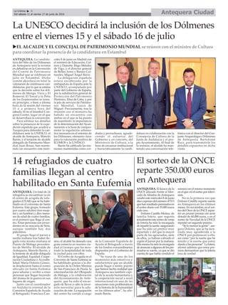 La UNESCO decidirá la inclusión de los Dólmenes
entre el viernes 15 y el sábado 16 de julio
uEL ALCALDE Y EL CONCEJAL DE PATRIMONIO MUNDIAL se reúnen con el ministro de Cultura
para coordinar la presencia de la candidatura en Estambul
ANTEQUERA. La candida-
tura del Sitio de los Dólmenes
de Antequera será la novena
en debatirse en la Convención
del Comité de Patrimonio
Mundial que se celebrará en
julio en Estambul. Dicho
comité abordará en total la
valoración de veintinueve can-
didaturas, por lo que se estima
que la decisión sobre los dól-
menes de Menga, Viera y El
Romeral, El Torcal y la Peña
de los Enamorados se tome,
en principio, o bien a última
hora de la sesión del viernes
15 o a primera hora del
sábado 16 en el Istanbul Con-
gress Center, lugar en el que
se desarrollará la convención.
Para ultimar los detalles
sobre la presencia de la expe-
dición española que acudirá a
Turquía para defender la can-
didatura ante la UNESCO, el
alcalde de Antequera, Manolo
Barón, y el teniente de alcalde
delegado de Patrimonio Mun-
dial, Juan Rosas, han mante-
nido un encuentro este miér-
coles 8 de junio en Madrid con
el ministro de Educación, Cul-
tura y Deporte, Íñigo Méndez
de Vigo, y el director general
de Bellas Artes y Bienes Cul-
turales, Miguel Ángel Recio.
La delegación española
estará encabezada por la
embajadora de España ante la
UNESCO, acompañada por
parte del Gobierno de España,
por la subdirectora general de
Protección del Patrimonio
Histórico, Elisa de Cabo, y por
la jefa de servicio de Patrimo-
nio Mundial, Laura de
Miguel. Precísamente, tras la
reunión con el ministro ha
habido un encuentro con
ambas en el que se ha puesto
de manifiesto la importancia
de la determinación del Ayun-
tamiento a la hora de compro-
meter la regulación urbanís-
tica necesaria en el entorno de
los Dólmenes, elemento clave
para la valoración positiva de
ICOMOS y la UNESCO.
Barón ha calificado las reu-
niones mantenidas como cor-
diales y provechosas, agrade-
ciendo el esfuerzo del
Gobierno y, en concreto, del
Ministerio de Cultura, a la
hora de encauzar institucional
y burocráticamente la candi-
datura en colaboración con la
Consejería de Cultura de la
Junta de Andalucía y el pro-
pio Ayuntamiento. Al final de
la reunión, el alcalde ha man-
tenido una conversación tele-
fónica con el director del Con-
junto Arqueológico Dólmenes
de Antequera, Bartolomé
Ruiz, para transmitirle los
detalles expuestos en dicha
visita.
14 refugiados de cuatro
familias llegan al centro
habilitado en Santa Eufemia
ANTEQUERA. Un total de 14
refugidos se encuentran ya en
el centro de acogida de refu-
giados (CEAR) que se ha habi-
litado en el convento de Santa
Eufemia. Este grupo, formado
por cuatro adultos (tres muje-
res y un hombre) y diez meno-
res de edad de cuatro familias,
es el primero que llega al cen-
tro. Estas personas son proce-
dentes en su mayoría de Siria,
aunque también hay dos
palestinos.
El grupo llegó el jueves a
media mañana tras haber lle-
gado esta misma mañana al
Puerto de Málaga proceden-
tes de Melilla. El alcalde de
Antequera, Manolo Barón, y
la teniente de alcalde delegada
de Igualdad, Equidad, Coope-
ración Ciudadana y Accesibi-
lidad, María Dolores Gómez,
se desplazaron hasta el centro
ubicado en Santa Eufemia
para saludar y recibir a estas
personas que llegan huyendo
del drama de la guerra en sus
lugares de origen.
Junto con el coordinador
en Andalucía oriental de la
Comisión Española de Ayuda
al Refugiado, Francisco Can-
sino, el alcalde ha deseado una
grata estancia en nuestra ciu-
dad al tiempo que ha mos-
trado la hospitalidad de toda
la ciudad para con ellos.
El Centro de Acogida en el
Convento de Santa Eufemia se
ha habilitado gracias a la dis-
posición de la Orden Mínima
de San Francisco de Paula, la
intermediación del Obispado
de Málaga, y la colaboración
del Ayuntamiento de Ante-
quera que ha sido el encar-
gado de llevar a cabo la inver-
sión necesitar para la ade-
cuación de éste. La equipación
del centro ha corrido a cargo
de la Comisión Española de
Ayuda al Refugiado a través
de los fondos extraordinarios
dispuestos por el Gobierno de
España.
“Se trata de uno de los
momentos más emotivos y
satisfactorios que un alcalde
puede llegar a sentir, puesto
que hemos hecho realidad que
Antequera sea también capi-
tal de la ayuda humanitaria y
la cooperación social a nivel
internacional en una de las
situaciones más problemáticas
de la historia de la humanidad
en los últimos años”, ha afir-
mado Barón.
El sorteo de la ONCE
reparte 350.000 euros
en Antequera
ANTEQUERA. El kiosco de la
ONCE ubicado frente al Mer-
cado de Abastos de Antequera
vendió este miércoles 8 de junio
diez cupones del número 47313
quehanresultadopremiadosen
el sorteo diario con 35.000 euros
cada uno.
Dolores Castillo Muñoz, de
familia lotera, que regenta
actualmenteestecentrodeventa
de lotería ha sido la encargada
derepartirlasuerte,asegurando
que ha sido un premio muy
repartido y del que la mayor
parte de los agraciados, siete
de ellos, ya habían cobrado el
cupón el jueves por la mañana.
Ellamismahasidolaencargada
deanunciaraalgunosdelospre-
miados su suerte, ya que se dió
cuenta de que había vendido el
número en el mismo momento
enelquevióelsorteoportelevi-
sión.
No es la primera vez que
Dolores Castillo reparte suerte
en Antequera en los últimos
meses. En noviembre, en el sor-
teo del Once de la ONCE repar-
tió un primer premio sin serie
dotado de 40.000 euros, y en el
sorteo de Navidad de la ONCE
repartió un segundo premio.
“Se lo merece la gente”, ase-
gura Dolores, que se ha mos-
trado muy agradecida a la
ONCE por pertenecer a ella,
así como “por la suerte que he
tenido y la suerte que estoy
dandoalaspersonas”.Lalotera,
afirmó además que estos pre-
mios demuestran que la lotería
toca de verdad.
Antequera CiudadLa Crónica 6
Del sábado 11 al viernes 17 de junio de 2016
ç
 