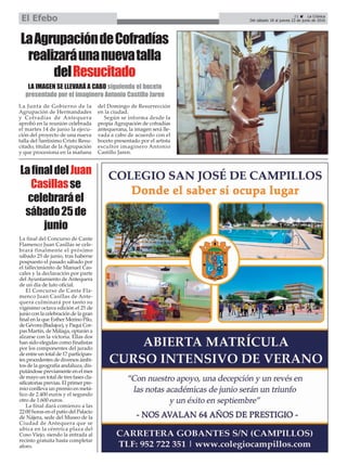 La Junta de Gobierno de la
Agrupación de Hermandades
y Cofradías de Antequera
aprobó en la reunión celebrada
el martes 14 de junio la ejecu-
ción del proyecto de una nueva
talla del Santísimo Cristo Resu-
citado, titular de la Agrupación
y que procesiona en la mañana
del Domingo de Resurrección
en la ciudad.
Según se informa desde la
propia Agrupación de cofradías
antequerana, la imagen será lle-
vada a cabo de acuerdo con el
boceto presentado por el artista
escultor imaginero Antonio
Castillo Jaren.
LaAgrupacióndeCofradías
realizaráunanuevatalla
delResucitado
LA IMAGEN SE LLEVARÁ A CABO siguiendo el boceto
presentado por el imaginero Antonio Castillo Jaren
LafinaldelJuan
Casillasse
celebraráel
sábado25de
junio
La final del Concurso de Cante
Flamenco Juan Casillas se cele-
brará finalmente el próximo
sábado 25 de junio, tras haberse
pospuesto el pasado sábado por
el fallecimiento de Manuel Cas-
cales y la declaración por parte
del Ayuntamiento de Antequera
de un día de luto oficial.
El Concurso de Cante Fla-
menco Juan Casillas de Ante-
quera culminará por tanto su
vigésimo octava edición el 25 de
junio con la celebración de la gran
final en la que Esther Merino Pilo,
de Gévora (Badajoz), y Paqui Cor-
pas Martín, de Málaga, optarán a
alzarse con la victoria. Ellas dos
han sido elegidas como finalistas
por los componentes del jurado
de entre un total de 17 participan-
tes procedentes de diversos ámbi-
tos de la geografía andaluza, dis-
putándose previamente en el mes
de mayo un total de tres fases cla-
sificatorias previas. El primer pre-
mio conlleva un premio en metá-
lico de 2.400 euros y el segundo
otro de 1.600 euros.
La final dará comienzo a las
22:00 horas en el patio del Palacio
de Nájera, sede del Museo de la
Ciudad de Antequera que se
ubica en la céntrica plaza del
Coso Viejo, siendo la entrada al
recinto gratuita hasta completar
aforo.
21 ç La Crónica
Del sábado 18 al jueves 23 de junio de 2016El Efebo
 