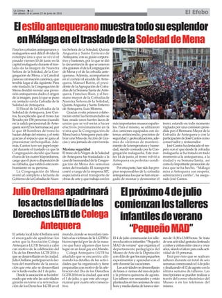 La Crónica 22
Del sábado 18 al jueves 23 de junio de 2016 El Efebo
ç
JulioOrellanaapadrinará
losactosdelDíadelos
DerechosLGTBdeColega
Antequera
El artista local Julio Orellana será
el encargado de apadrinar los
actos que la Asociación Colega
Antequera LGTB llevará a cabo
con motivo de la celebración del
Día de los Derechos LGTB 2016 y
que se desarrollarán en la ciudad.
JulioOrellanaparticiparáenlalec-
tura del manifiesto de la asocia-
ción que este año se desarrollará
en la tarde-noche del 1 de julio.
Desde la asociación se ha infor-
mado que este año las actividades
girarán en torno a la reivindica-
ción de los Derechos LGTB en el
mundo, donde se recordará tam-
bién a las víctimas de la LGTBFo-
bia en especial por las de la masa-
cre que hace algunos días tuvo
lugar en un local gay en Orlando.
Colega Antequera LGTB ha
añadido que se encuentra ulti-
mando los detalles de las activi-
dades que ha organizado y tiene
preparadas con motivo de la cele-
bración del Día de los Derechos
LGTB 2016 en la ciudad, que será
el 1 de julio, y que este año orga-
nizaran por cuarto año consecu-
tivo.
Elpróximo4dejulio
comienzanlostalleres
infantilesdeverano
“PequeñoMAD”
El 4 de julio comenzarán los talle-
reseducativosinfantiles“Pequeño
MAD de verano” que organiza el
departamento pedagógico del
Museo de Arte de la Diputación
conelfindequelosmáspequeños
experimenten y aprendan con el
arte durante las vacaciones.
Lasactividadessedesarrollarán
de lunes a viernes del mes de julio
y la primera quincena de agosto.
Los talleres son semanales y están
planteadosentressesionesdeuna
horaymediadiaria:delunesavier-
nesde11:30a13:00horas. Se trata
deunaactividadgratuitadestinada
a niños y niñas entre cinco y once
años,siendoelaforoparacadaacti-
vidad de 15 personas.
Está previsto que se realicen
talleres durante un total de seis
semanascomenzandoel4dejulio
yfinalizandoel12deagostoconla
última semana de talleres. Las
inscripciones se pueden realizar a
través del correo electrónico del
Museo o en los teléfonos del
mismo.
Elestiloantequeranomuestratodosuesplendor
enMálagaeneltrasladodelaSoledaddeMena
Para los cofrades antequeranos y
malagueños será difícil olvidar la
estampa única que se vivió el
pasado viernes 10 de junio en la
capital malagueña durante el tras-
lado de la imagen de Nuestra
Señora de la Soledad, de la Con-
gregación de Mena, a la Catedral
para su coronación canónica, que
tendría lugar al día siguiente. Para
este traslado, la Congregación de
Mena decidió recrear una proce-
sión antequerana dado el origen
de la imagen, para lo que se puso
en contacto con la Cofradía de la
Soledad de Antequera.
El Fiscal de la Cofradía de la
Soledad de Antequera, José Can-
tos, ha explicado que el trono fue
llevado por 158 personas (cuando
en la salida procesional de Ante-
quera son 62 los hermanacos), por
lo que 48 hombres de trono lo
hacíandebajodelmismo,yelresto
gracias al espacio que se gana al
procesionar sin horquillas. Ade-
más, Cantos tuvo un papel espe-
cial durante el traslado ya que la
Congregación decidió que fuese
élunodeloscuatroMayordomos,
cargo que él puso a disposición de
su cofradía, que ratificó este nom-
bramiento en su persona.
La Congregación de Mena
invitó al completo a la Junta de
Gobierno de la Cofradía de Nues-
tra Señora de la Soledad, Quinta
Angustia y Santo Entierro de
Antequera, con su guión corpora-
tivo y bastones, por lo que se dió
la circunstancia de que se unieron
dosguiones:eldelaCongregación
de Mena y el de la cofradía ante-
querana. Además, acompañaron
en el cortejo el alcalde de Ante-
quera, Manuel Barón, el presi-
dente de laAgrupación de Cofra-
días de la Semana Santa deAnte-
quera, Francisco Ruiz, y el her-
mano mayor de la Cofradía de
Nuestra Señora de la Soledad,
QuintaAngustia y Santo Entierro
de Antequera, Luis Moreno.
Gracias a esta primera colabo-
ración entre las hermandades se
han creado unos fuertes lazos de
unión que se volverán a hacer
efectivos próximamente en la
visita que la Congregación de
Mena hará aAntequera para cele-
brar una Misa de Acción de Gra-
cias y una jornada de convivencia.
Máxima seguridad
EltronodelaVirgendelaSoledad
de Antequera fue trasladado a la
casa de hermandad de la Congre-
gación de Mena dos semanas
antes del traslado. El transporte
corrió a cargo de la empresa SIT,
especialista en el transporte de
obras de arte y que trabaja con los
más importantes museos españo-
les. Para el mismo, se utilizaron
dos camiones equipados con sis-
temas antiincendio, precintos de
seguridadygeolocalizadores,ade-
más de sistemas de manteni-
mientodelatemperaturayhume-
dad, siendo costeado por la Con-
gregación malagueña. Este mar-
tes 14 de junio, el trono volvió a
Antequera en perfectas condi-
ciones.
Porotraparte,hansidolospro-
pios responsables de la cofradía
antequerana los que se han encar-
gado de montar y desmontar el
trono, estando en todo momento
vigilado por una comisión presi-
dida por el Hermano Mayor de la
Cofradía de Antequera y con la
participacióndeJoséCantoscomo
conservador y restaurador.
JoséCantoshadestacadoelres-
peto con el que desde la cofradía
malagueña se ha tratado en todo
momento a la antequerana, a la
ciudad y su Semana Santa, así
comolaimportantepromociónde
ésta que se ha hecho. “Málaga
mira a Antequera con respeto,
admiración y cariño”, ha asegu-
rado José Cantos.
 