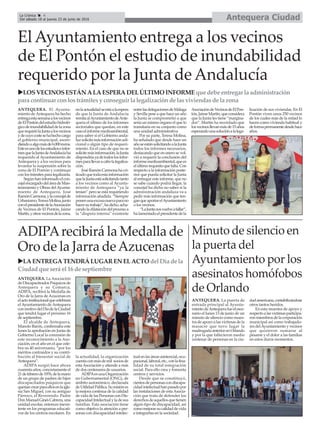 ANTEQUERA. La Asociación
deDiscapacitradosPsíquicosde
Antequera y su Comarca,
ADIPA, recibirá la Medalla de
Oro de la Jarra de Azucenas en
elactoinstitucionalquecelebrará
el Ayuntamiento de Antequera
conmotivodelDíadelaCiudad
que tendrá lugar el próximo 16
de septiembre.
El alcalde de Antequera,
Manolo Barón, confirmaba este
lunes la aprobación en Junta de
Gobierno Local la concesión de
este reconocimiento a la Aso-
ciación, en el año en el que cele-
bra su 40 aniversario, “por los
méritos contraídos y su contri-
bución al bienestar social de
Antequera”.
ADIPA surgió hace ahora
cuarentaaños,concretamenteel
21defebrerode1976,delamano
de un grupo de padres de hijos
discapacitados psíquicos que
queríancrearparaellosenlaigle-
sia San Miguel, con su antiguo
Párroco, el Reverendo. Padre
DonManuelGinésCabrera,una
unidad escolar, entonces inexis-
tente en los programas educati-
vos de los centros escolares. En
la actualidad, la organización
cuentaconmásdemil sociosde
estaAsociación y atiende a más
de dos centenares de usuarios.
ADIPAesunaOrganización
no Gubernamental (ONG), de
ámbito autonómico, declarada
deUtilidadPública.Sumisiónes
la mejora continua de la calidad
de vida de las Personas con Dis-
capacidadIntelectualyladesus
familias. Esta asociación tiene
como objetivo la atención a per-
sonas con discapacidad intelec-
tualenlasáreasasistencial,ocu-
pacional,laboral,etc.,conlafina-
lidad de su total integración
social. Para ello crea y fomenta
centros y servicios.
Desde que se constituyó,
cientosdepersonascondiscapa-
cidadintelectualhanpasadopor
las instalaciones de estaAsocia-
ción que trata de defender los
derechosdeaquellosquetienen
algún tipo de discapacidad, así
comomejorarsucalidaddevida
e integrarlas en la sociedad.
Antequera CiudadLa Crónica 4
Del sábado 18 al jueves 23 de junio de 2016
ç
ADIPArecibirá la Medalla de
Oro de la Jarra deAzucenas
El Ayuntamiento entrega a los vecinos
de El Pontón el estudio de inundabilidad
requerido por la Junta de Andalucía
Minuto de silencio en
la puerta del
Ayuntamiento por los
asesinatos homófobos
de Orlando
ANTEQUERA. La puerta de
entrada principal al Ayunta-
mientodeAntequerafueelesce-
nario el lunes 13 de junio de un
minuto de silencio como mues-
tra de apoyo a las víctimas de la
masacre que tuvo lugar la
madrugadaanteriorenOrlando
y por la que fallecieron medio
centenar de personas en la ciu-
dadamericana,contabilizándose
otros tantos heridos.
En esta muestra de apoyo y
respectoalasvíctimasparticipa-
ronmiembrosdelacorporación
municipal así como trabajado-
res delAyuntamiento y vecinos
que quisieron sumarse al
pésame y el dolor a las familias
en estos duros momentos.
uLAENTREGATENDRÁLUGAREN ELACTO del Díadela
Ciudadqueserá el 16 de septiembre
uLOSVECINOSESTÁNALAESPERADEL ÚLTIMO INFORME quedebeentregar laadministración
para continuar conlostrámitesy conseguir la legalizacióndelasviviendasdela zona
ANTEQUERA. El Ayunta-
miento de Antequera ha hecho
entregaestasemanaalosvecinos
deElPontóndelestudiohidroló-
gicodeinundabilidaddelazona
querequiriólaJuntaalosvecinos
ydecuyocostesehahechocargo
el gobierno municipal, ascen-
diendoaalgomásde6.000euros.
Esteesunodelosestudioseinfor-
mesquelaJuntadeAndalucíaha
requerido al Ayuntamiento de
Antequera y a los vecinos para
levantar la suspensión sobre la
zona de El Pontón y continuar
con los trámites para legalizarla.
Segúnhaninformadoelcon-
cejalencargadodeláreadeMan-
tenimiento y Obras delAyunta-
miento de Antequera, José
RamónCarmona,ylaconcejalde
Urbanismo,TeresaMolina,junto
conelpresidentedelaAsociación
de Vecinos de El Pontón, Jaime
Martín,yotrosvecinosdelazona,
enlaactualidadseestáalaespera
de que la Junta de Andalucía
remitaalAyuntamientodeAnte-
quera el último de los informes
sectoriales que quedan, en este
casoelinformemedioambiental,
para saber si el Gobierno anda-
luzsolicitamásinformaciónadi-
cional o algún tipo de requeri-
miento. En el caso de que no se
solicitemásinformación,laJunta
dispondríayadetodoslosinfor-
mesparallevaracabolalegaliza-
ción.
JoséRamónCarmonahacri-
ticadoquetodaestainformación
quelaJuntaestásolicitandotanto
a los vecinos como al Ayunta-
miento de Antequera “ya la
tenían” pero se está requiriendo
información añadida. “Siempre
ponenunaexcusanuevaparano
hacersutrabajo”,hadicho,acha-
candoladilatacióndelprocesoa
la “disputa interna” existente
entrelasdelegacionesdeMálaga
y Sevilla pese a que hace un año
la Junta se comprometió a que
sería un mismo órgano el que lo
tramitaría en su conjunto como
una unidad administrativa
Por su parte, Teresa Molina,
ha señalado que desde hace un
añoseestánsolicitandoalaJunta
todos los informes necesarios,
destacando que en enero se vol-
vió a requerir la conclusión del
informemedioambiental,quees
elúltimorequisitoquefalta.Con
respecto a la información poste-
rior que pueda solicitar la Junta
al entregar este informe, que no
se sabe cuándo podrá llegar, la
concejal ha dicho no saber si la
administración andaluza va a
pedir más información que ten-
ganqueaportarelAyuntamiento
o los vecinos.
“LaJuntanosvuelveafallar”,
halamentadoelpresidentedela
AsociacióndeVecinosdeElPon-
tón,JaimeMartín,queconsidera
que la Junta les tiene “margina-
dos”. Martín ha recordado que
losvecinosllevanmásde15años
esperandounasoluciónalalega-
lización de sus viviendas. En El
Pontón viven unos 250 vecinos
de los cuales más de la mitad lo
hacen como vivienda habitual y
deformapermanentedesdehace
años.
 