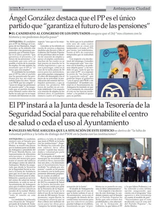 Antequera CiudadLa Crónica 10
Del viernes 24 de junio al viernes 1 de julio de 2016
çÁngel González destaca que el PPes el único
partido que “garantiza el futuro de las pensiones”
uEL CANDIDATO AL CONGRESO DE LOS DIPUTADOS asegura que el 26J “nos citamos con la
historia y no podemos dejarla pasar”
El PPinstará a la Junta desde la Tesorería de la
Seguridad Social para que rehabilite el centro
de salud o ceda el uso alAyuntamiento
uÁNGELES MUÑOZ ASEGURA QUE LA SITUACIÓN DE ESTE EDIFICIO se deriva de “la falta de
voluntad política y la falta de diálogo del PSOE en la Junta con las instituciones”
ANTEQUERA. El candidato
por el PP de Málaga al Con-
greso de los Diputados, Ángel
González, se ha referido este
miércoles a las pensiones ase-
gurando que el Partido Popu-
lar es el único partido “que
garantiza el presente y el
futuro de las pensiones” y ha
reseñado que esto solo es
posible a través de la creación
de empleo. En este sentido, ha
resaltado que el PP es “el
único que crea empleo”.
El candidato ha recordado
que el PP ha sido el partido
que ha garantizado las pen-
siones por ley, así como su
subida todos los años “frente
a un PSOE que las congeló” y
“puso en riesgo las pensiones
en nuestro país” y ha asegu-
rado que su partido durante
estos últimos cuatro años ha
hecho no solo que no se toque
el estado del bienestar en este
aspecto “sino que se ha mejo-
rado”.
González se ha referido en
rueda de prensa a algunas
medidas que llevará a cabo el
Gobierno del Partido Popular
en los próximos años en mate-
ria de creación de empleo y
apoyo al empleo autónomo,
muchas de las cuales ya se
han puesto en marcha en la
última legislatura y que se
van a prorrogar, como es el
caso de la tarifa plana de 50
euros para los autónomos,
que éstos puedan compaginar
el cobro del desempleo con el
inicio de su actividad, la reu-
nificación del estatuto del tra-
bajador autónomo, o que se
primen los primeros 500
euros de sueldo en un con-
trato indefinido. Con respecto
a la creación de empleo en los
últimos años, el candidato
número cuatro al Congreso
ha dicho que en la actualidad
solo uno de cada cuatro
empleos que se crean son
temporales y el resto, el 75%
por ciento, son indefinidos,
frente al 60% de contratos
temporales que se realizaban
antes.
Con respecto a la cita elec-
toral del domingo, González
ha asegurado que “nos cita-
mos con la historia y no pode-
mos dejarla pasar” y ha inci-
dido en que “todo lo que no
sea votar al PP” va a suponer
la unión de “las fuerzas de
la izquierda radical” que
podrían llegar al gobierno
“con el apoyo del PSOE o de
Ciudadanos”. El también con-
cejal en el Ayuntamiento de
Antequera ha insistido en que
“es el momento de concentrar
el voto en las fuerzas mode-
radas” y ha pedido el apoyo
para su partido.
ANTEQUERA. La candidata
número uno al Senado por
el PP de Málaga, Ángeles
Muñoz, se reunió este jueves
por la mañana junto al alcalde
de Antequera y presidente del
PP local, Manolo Barón, con
representantes de diferentes
asociaciones y colectivos
sociales del municipio para
tratar el asunto del edificio
del antiguo centro de salud de
Antequera. Muñoz ha asegu-
rado que desde la Tesorería
de la Seguridad Social se ins-
tará a la Junta de Andalucía
para que, en el caso de que no
libre la inversión para la reha-
bilitación y puesta en servicio
del centro de salud de forma
inmediata, se ceda su uso al
Ayuntamiento de Antequera
para que el edificio pueda ser
utilizado por los colectivos
sociales de la ciudad. Muñoz
ha aseguado que tomará
“todo el interés en este
asunto”.
La candidata ha achacado
esta situación de “bloqueo”
por parte de la Junta de Anda-
lucía a la “falta de voluntad
política y la falta de diálogo
que tiene el PSOE en la Junta
con las instituciones”. Ánge-
les Muñoz ha criticado que
este edificio lleva años
cerrado “cuando hay necesi-
dades y voluntad por parte
del Ayuntamiento”.
Por su parte, el alcalde del
municipio ha recordado que
el edificio lleva clausurado
tras seis años, y ha lamentado
que el Ayuntamiento haya
recibido “la callada por res-
puesta” cuando se ha puesto
en contacto con la Junta para
presentar diferentes propues-
tas en cuanto al edificio.
Barón ha insistido en que
en un decreto del 2 de junio
de 2015 la consejera de Salud
de la Junta declaraba que
aceptaba una cesión por parte
de la Tesorería de la Seguri-
dad Social por la que se le
daba el uso de un local anexo
de más de 200 metros. En ese
momento, según Barón, la
Consejería anunció que se
iban a librar tres millones de
euros para las obras pero
“tampoco ha tenido lugar la
actuación de la Junta”.
El alcalde de Antequera ha
asegurado que en el caso de
que la Junta cediese el uso al
Ayuntamiento, sería este el
encargado de dotarlo de las
condiciones necesarias para
que los colectivos sociales
puedan trabajar en el edificio,
insistiendo en que “el pro-
blema no es ponerlo en uso,
sino la labor administrativa”.
Con respecto a las eleccio-
nes de este domingo, la can-
didata número uno al Senado
por el Partido Popular ha
dicho que solo existen dos
posibilidades y dos alternati-
vas en la formación de
Gobierno, la que lidera el PP
y la que lidera Podemos y se
ha referido a esta última
opción asegurando que
cuenta con el programa “más
agresivo y más extremista
en cuanto al modelo de país”.
“Necesitamos que el voto
moderado vaya al voto útil
del Partido Popular”, ha
dicho Muñoz.
 