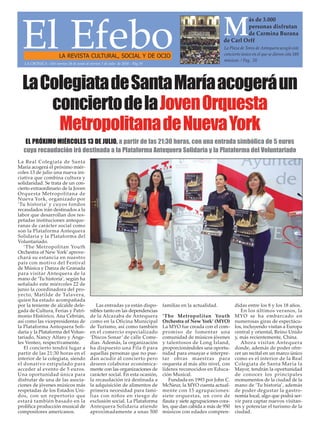 El EfeboLA REVISTA CULTURAL, SOCIAL Y DE OCIO
La Plaza de Toros de Antequera acogió este
concierto único en el que se dieron cita 180
músicos. / Pag. 20
M
ás de 3.000
personas disfrutan
de Carmina Burana
de Carl Orff
LA CRÓNICA - Del viernes 24 de junio al viernes 1 de julio de 2016 - Pág.19
LaColegiatadeSantaMaríaacogeráun
conciertodelaJovenOrquesta
MetropolitanadeNuevaYork
La Real Colegiata de Santa
María acogerá el próximo miér-
coles 13 de julio una nueva ini-
ciativa que combina cultura y
solidaridad. Se trata de un con-
cierto extraordinario de la Joven
Orquesta Metropolitana de
Nueva York, organizado por
‘Tu historia’ y cuyos fondos
recaudados irán destinados a la
labor que desarrollan dos res-
petadas instituciones anteque-
ranas de carácter social como
son la Plataforma Antequera
Solidaria y la Plataforma del
Voluntariado.
‘The Metropolitan Youth
Orchestra of New York’aprove-
chará su estancia en nuestro
país con motivo del Festival
de Música y Danza de Granada
para visitar Antequera de la
mano de ‘Tu historia’, según ha
señalado este miércoles 22 de
junio la coordinadora del pro-
yecto, Matilde de Talavera,
quien ha estado acompañada
por la teniente de alcalde dele-
gada de Cultura, Ferias y Patri-
monio Histórico, Ana Cebrián,
así como las vicepresidentas de
la Plataforma Antequera Soli-
daria y la Plataforma del Volun-
tariado, Nancy Alfaro y Ánge-
les Venteo, respectivamente.
El concierto tendrá lugar a
partir de las 21:30 horas en el
interior de la colegiata, siendo
el donativo estipulado para
acceder al evento de 5 euros.
Una oportunidad única para
disfrutar de una de las asocia-
ciones de jóvenes músicos más
respetadas de los Estados Uni-
dos, con un repertorio que
estará también basado en la
prolífica producción musical de
compositores americanos.
Las entradas ya están dispo-
nibles tanto en las dependencias
de la Alcazaba de Antequera
como en la Oficina Municipal
de Turismo, así como también
en el comercio especializado
‘Discos Sonar’ de calle Come-
dias. Además, la organización
ha dispuesto una Fila 0 para
aquellas personas que no pue-
dan acudir al concierto pero
deseen colaborar económica-
mente con las organizaciones de
carácter social. En esta ocasión,
la recaudación irá destinada a
la adquisición de alimentos de
primera necesidad para fami-
lias con niños en riesgo de
exclusión social. La Plataforma
Antequera Solidaria atiende
aproximadamente a unas 500
familias en la actualidad.
‘The Metropolitan Youth
Orchestra of New York’ (MYO)
La MYO fue creada con el com-
promiso de fomentar una
comunidad de músicos jóvenes
y talentosos de Long Island,
proporcionándoles una oportu-
nidad para ensayar e interpre-
tar obras maestras para
orquesta al más alto nivel, con
líderes reconocidos en Educa-
ción Musical.
Fundada en 1993 por John C.
McNeur, la MYO cuenta actual-
mente con 15 agrupaciones:
siete orquestas, un coro de
flauta y siete agrupaciones cora-
les, que dan cabida a más de 950
músicos con edades compren-
didas entre los 8 y los 18 años.
En los últimos veranos, la
MYO se ha embarcado en
numerosas giras de espectácu-
los, incluyendo visitas a Europa
central y oriental, Reino Unido
y, más recientemente, China.
Ahora visitan Antequera
donde, además de poder ofre-
cer un recital en un marco único
como es el interior de la Real
Colegiata de Santa María la
Mayor, tendrán la oportunidad
de conocer los principales
monumentos de la ciudad de la
mano de ‘Tu historia’, además
de poder degustar la gastro-
nomía local, algo que podrá ser-
vir para captar nuevos visitan-
tes y potenciar el turismo de la
ciudad.
EL PRÓXIMO MIÉRCOLES 13 DE JULIO, a partir de las 21:30 horas, con una entrada simbólica de 5 euros
cuya recaudación irá destinada a la Plataforma Antequera Solidaria y la Plataforma del Voluntariado
 