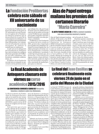 La Fundación Prolibertas cele-
brará este sábado 25 de junio su
XV aniversario con una Eucaris-
tía en la iglesia de la Trinidad y
un almuerzo posterior que se
desarrollará en el patio de la
comunidad de los trinitarios y al
que acudirán aproximadamente
unas 100 personas. Los volunta-
rios de la Fundación serán los
encargados de elaborar la
comida para la celebración.
A este acto en la delegación
de la Fundación en Antequera
han sido invitados los antiguos
directores generales de Proliber-
tas, así como voluntarios, cola-
boradores, entidades colabora-
doras, etc.
El objetivo de la Fundación
con este acto es compartir su ani-
versario con las personas con las
que trabajan día a día, por lo que
se harán actos de celebración en
cada una de las sedes con las que
cuenta Prolibertas por separado
para poder compartir más fácil-
mente la jornadas con estas per-
sonas y entidades.
Prolibertas es una Fundación
sin ámino de lucro creada en
2001, promovida e impulsada
por la Orden de la Santísima Tri-
nidad Provincia España-Sur. Su
objeto principal es la lucha con-
tra la marginación y exclusión
social, atendiendo y ayudando
a todo tipo de personas que, sin
distinción o discriminación
alguna, dentro o fuera del terri-
torio nacional, padezcan algún
tipo de necesidad o margina-
ción, careciendo de medios pro-
pios para su solución.
LaFundaciónProlibertas
celebraestesábadoel
XVaniversariodesu
nacimiento
LaRealAcademiade
Antequeraclausuraeste
viernessucurso
académico2015/2016
La Real Academia de Nobles
Artes de Antequera llevará a
cabo en la tarde de este viernes
24 de junio el acto solemne de
clausura del curso académico
2015/2016 a partir de las 20:30
horas en la Iglesia de San Juan
de Dios.
Está previsto que al acto
acuda, además de los académi-
cos, el alcalde de Antequera,
Manolo Barón, que tomará la
palabra para saludar a los pre-
sentes. Tras la lectura de la
memoria de actividades del pre-
sente curso académico que se
cierra por parte del secretario de
la institución, Juan de la Cruz
López García-Berdoy, tendrá
lugar la conferencia de clausura
que correrá a cargo de Marga-
rita Sánchez Romero, Acadé-
mica de Número y profesora
titular del Departamento de Pre-
historia y Arqueología de la
Universidad de Granada. Esta
conferencia se desarrollará con
el título “El último trabajo de
Hércules. La inscripción del
Sitio de los Dólmenes de Ante-
quera en la lista de Patrimonio
Mundial”. El último en tomar la
palabra para clausurar de forma
oficial el curso académico será
el presidente de la Real Acade-
mia, Bartolomé Ruiz Gonzá-
lez.
Además, en el acto se contará
con la actuación musical a cargo
del coro Sancti Petri Collegium
Músico, dirigido por Quintín
Calle Carabias.
La entrada al acto será libre
hasta completar aforo.
AlasdePapelentrega
mañanalospremiosdel
certamenliterario
“MaríaCarreira”
LafinaldelJuanCasillasse
celebraráfinalmenteeste
viernes24dejunioenel
patiodelMuseodelaCiudad
Alas de Papel entregará mañana
sábado, 25 de junio, a las 20:30
horas en el Museo de Arte de la
Diputación en Antequera
(MAD Antequera) los premios
del IV Certamen Literario María
Carreira al que se han prese-
nado un total de 104 relatos,
batiendo el récord de participa-
ción. En el acto, durante el cual
se hará público el fallo del
jurado, además de la entrega de
premios, tendrá lugar la actua-
ción del dúo formado por Lour-
des Violeta Peláez Ruiz (violín)
y José María Cuadra (violon-
chelo), así como la intervención
de la Escuela de Teatro.
El primer premio consiste en
500 euros y Trofeo Alas del
Papel, mientras que el premio
al mejor autor local es de 400
euros y Trofeo Alas de Papel, y
el Premio Talento Joven para
autores de entre 14 y 17 años
nacidos, residentes o que cur-
sen sus estudios en centros edu-
cativos de Antequera, consiste
en un vale de 200 euros en
libros. Estos dos últimos galar-
dones están patrocinados por la
Fundación Municipal de Cul-
tura del Ayuntamiento de Ante-
quera.
La final del XXVIII Concurso de
Cante Flamenco Juan Casillas de
Antequerasecelebraráfinalmente
esta noche de viernes 24 de junio
a partir de las 22:00 horas en el
patio del Palacio de Nájera, sede
del Museo de la Ciudad deAnte-
quera que se ubica en la céntrica
plaza del Coso Viejo, siendo la
entrada al recinto gratuita hasta
completar aforo. Esta final estaba
prevista para el 11 de junio, pero
se aplazó por el fallecimiento esa
jornadadeManuelCascalesAyala,
Hijo Adoptivo de la Ciudad,
habiéndose establecido un día de
lutoenAntequeraporesemotivo.
En la gran final las cantaoras
Esther Merino Pilo, de Gévora
(Badajoz),yPaquiCorpasMartín,
de Málaga, optarán a alzarse con
la victoria. Ellas han sido las dos
elegidas como finalistas por los
componentes del jurado de entre
untotalde17participantesproce-
dentes de diversos ámbitos de la
geografíaandaluza,disputándose
previamenteenelmesdemayoun
totaldetresfasesclasificatoriaspre-
vias.Elprimerpremioconllevaun
premioenmetálicode2.400euros
y el segundo, 1.600 euros.
Además, ya se conocen los
ganadoresdelospremiosespecia-
les recogidos en el concurso. Por
unaparte,elcantaorJoaquínCabe-
llo Osuna “El Quini”, de Málaga,
ha conseguido el premio a la
“Mejor Malagueña de la Trini”,
dotadocon400eurosytrofeo.Por
otrolado,JesúsReyesCampos,de
Lucena, ha resultado merecedor
de la distinción especial al “Mejor
CantaorMenorde23años”,com-
puestoporunpremiode500euros
ytrofeo.Cabedestacarqueelcon-
curso cuenta con la colaboración
del guitarrista Patricio Moreno,
artista con mucha proyección y
muy relacionado con todo el
ambienteflamencodenuestraciu-
dad.
23 ç La Crónica
Del viernes 24 de junio al viernes 1 de julio de 2016El Efebo
EL ACTO TENDRÁ LUGAR EN el MAD y contará también
con una actuación musical y teatral
LA CONFERENCIA CORRERÁ A CARGO DE Margarita
Sánchez y hablará sobre los Dólmenes
 