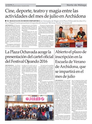 Cine, deporte, teatro y magia entre las
actividades del mes de julio enArchidona
ARCHIDONA. El Ayunta-
miento de Archidona ha pre-
sentado este martes 21 de
junio la programación de acti-
vidades culturales que ten-
drán lugar durante el mes
de julio en la localidad. La
concejal de Cultura, Carmen
Romero, ha señalado que
dicho programa es “ambi-
cioso” y pretende ofrecer, de
una forma plural, un abanico
de opciones para todas las
edades y gustos en la locali-
dad.
El programa comenzará el
viernes día 8 con la celebra-
ción de ‘La noche es nuestra’,
compuesta por actividades
variadas repartidas entre la
Plaza Ochavada, el Paseo de
la Victoria y el Polideportivo
Municipal.
El domingo día 10, Ana
Pastrana llevará a escena
‘Bodas de Sangre’ en el Audi-
torio Municipal José Luis
Miranda, mientras que el
miércoles día 13 se proyectará
la película ‘Dios mío, ¿pero
qué te hemos hecho?’ en la
estación de Salinas, dentro del
ciclo de Cine de Verano. Esta
película se proyectará tam-
bién el jueves 21 en el Paseo
de la Victoria.
El jueves 14 tendrá lugar
en el Auditorio Municipal la
ópera ‘I Puritani’, de Vicenzio
Bellini, en directo desde el
Teatro Real de Madrid. Dicho
evento supone la celebración
del 200 aniversario del Teatro
Real.
El viernes 15 y sábado 16,
turno para el mago anteque-
rano Luis Olmedo, que cele-
brará las I Jornadas de Magia
en la Plaza Ochavada.
Finalmente, el viernes 22
Miguel Garnú presentará su
espectáculo musical ‘Mi gran
noche’ en el Auditorio Muni-
cipal José Luis Miranda.
LaPlazaOchavadaacogela
presentacióndelcarteloficial
delFestivalOjeando2016
Abierto el plazo de
inscripción en la
Escuela de Verano
deArchidona, que
se impartirá en el
mes de julio
ARCHIDONA. La concejal
de Juventud del Ayunta-
miento de Archidona, Isabel
Alba, ha presentado este
lunes 20 de junio el programa
de actividades de la Escuela
de Verano que se impartirá en
la localidad del 1 al 31 de
julio. Dicho programa pre-
tende, mediante el juego y el
deporte, crear un ambiente de
respeto, creatividad y apren-
dizaje dirigido a alumnos y
alumnas con edades com-
prendidas entre 3 y 13 años.
El Ayuntamiento de
Archidona becará económica-
mente a 10 niños por quin-
cena, siendo un total de
veinte plazas previstas dirigi-
das a familias con bajos recur-
sos económicos o en riesgo de
exclusión social. Los padres
interesados en este tipo de
beca, deberán acudir al Ayun-
tamiento para presentar su
solicitud a la trabajadora
social.
Por su parte, la concejal de
Cultura, Carmen Romero, ha
presentado el taller de cine
titulado ‘Haz tu propia peli’,
que se impartirá dentro del
curso, el cual pretende impul-
sar el valor cultural del cine
entre los más pequeños.
Asimismo, ha realizado
un desglose de cada una de
las actividades que se van a
llevar a cabo durante todo el
mes, con la supervisión y cui-
dado de los monitores espe-
cializados en todo momento.
El programa es amplio y
abarca desde los clásicos jue-
gos de siempre, hasta activi-
dades predeportivas que
serán impartidas según las
distintas edades. También se
realizarán talleres de manua-
lidades, reciclaje, o talleres
medioambientales. Además,
hay previstas excursiones al
Puerto de Málaga para nave-
gar en barco de vela y una
excursión opcional a Isla
Mágica.
El plazo de inscripción
estará abierto hasta el pró-
ximo 30 de junio y las solici-
tudes podrán ser presentadas
en el Ayuntamiento de Archi-
dona, el edificio El Silo o en
el Polideportivo Municipal.
Norte de MálagaLa Crónica 30
Del viernes 24 de junio al viernes 1 de julio de 2016
ç
u EL MAGO LUIS OLMEDO IMPARTIRÁ las I Jornadas de Magia en la Plaza Ochavada los días 15 y
16, y Miguel Garnú presentará el espectáculo musical ‘Mi Gran Noche’ el viernes 22
ARCHIDONA. La Plaza
Ochavada de Archidona ha
sido el lugar escogido para
presentar, este sábado 18 de
junio, el cartel oficial del Fes-
tival Ojeando 2016 en un acto
que ha contado con la actua-
ción musical del grupo mala-
gueño Alfred Larios y del DJ
Alsout. Este festival, que
cuenta con los mejores grupos
del panorama ‘indie’ actual,
cumple su novena edición,
siendo una cita reconocida y
consolidada en toda España.
El Ojeando 2016 se celebra
el primer fin de semana de
julio (viernes 1 y sábado 2) en
la localidad malagueña de
Ojén, y acoge a miles de per-
sonas. Este año será el afa-
mado grupo jienense Super-
submarina el encargado de
encabezar el cartel, que se
completa con grupos recono-
cidos y valorados como Delo-
rentos, León Benavente, Full,
Hungry Butterfly, Carlos Sad-
ness o Alfred Larios, entre
otros.
En este acto de presenta-
ción en Archidona han estado
presentes el alcalde de Ojén,
José Antonio Gómez; la con-
cejal de Cultura de la locali-
dad y responsable del festi-
val, Estefanía Merino, y el
concejal de Economía Diego
Santos, quienes han sido reci-
bidos por la alcaldesa de
Archidona, Mercedes Mon-
tero, y el primer teniente de
alcaldesa, Pablo Gálvez, per-
sona que contactó y propuso
esta idea al consistorio de
Ojén.
“Se trata que los pueblos
se comuniquen y se acerquen,
y que la música sea el conduc-
tor cultural en este sentido”,
ha manifestado José Antonio
Gómez en su agradecimiento.
Es la primera vez que se pre-
senta el cartel fuera de su cir-
cuito habitual, lo cual ha sido
valorado muy positivamente
en este acercamiento entre
pueblos hermanados por la
música.
Por su parte, la alcaldesa
de Archidona, Mercedes
Montero, ha agradecido al
pueblo de Ojén el haber ele-
gido la Plaza Ochavada como
lugar para presentar este car-
tel de esta edición, y ha ani-
mado a todos a disfrutar de
este festival el primer fin de
semana de julio.
 