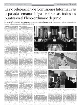 Antequera CiudadLa Crónica 8
Del viernes 24 de junio al viernes 1 de julio de 2016
çLanocelebracióndeComisionesInformativas
lapasadasemanaobligaaretirarcasitodoslos
puntosenelPlenoordinariodejunio
uLA SESIÓN, CONVOCADA PARA EL LUNES, DURÓ CERCA DE 15 minutos y solo se desarrollaron
los tres primeros puntos del Orden del Día
ANTEQUERA. Los problemas
por la no celebración de las
Comisiones Informativas la
pasada semana han continuado
ésta y la primera consecuencia
se pudo ver ya a primera hora
de este lunes 20 de junio. Ésta
ha sido el desarrollo inusual del
Pleno Ordinario del mes de
junio tras los tres primeros pun-
tos, al no poder debatirse y lle-
varse a cabo la votación de las
mociones presentadas por los
grupos ya que no se habían
visto anteriormente en estas
Comisiones, por lo que todas
estas propuestas y mociones se
han retirado al no contar con
el dictamen de la Comisión
Informativa correspondiente.
En concreto, los puntos que
se han visto han sido el referente
al acta de las sesiones anterio-
res, la toma de conocimiento de
las resoluciones de alcaldía-pre-
sidencia, y el informe de todas
las resoluciones contrarias a los
reparos. A partir del cuarto
punto, en el que se trataba la
aprobación inicial de la modifi-
cación de la plantilla de perso-
nal delAyuntamiento, todos los
puntos se han retirado del
Orden del Día. Tampoco se han
votado las urgencias, que han
quedado sobre la mesa hasta
una próxima sesión, ya que el
secretario ha asegurado que no
había podido realizar los per-
tinentes informes de las mis-
mas. Por su parte, los concejales
de la oposición no han tomado
la palabra en el turno de Rue-
gos y preguntas.
Tras esta sesión plenaria, que
duró escasamente 15 minutos y
en la convocatoria contemplaba
un total de 24 puntos más los
ruegos y preguntas, los porta-
voces de los diferentes grupos
con representación en el Pleno
manifestaron su opinión al res-
pecto.
Javier Duque, portavoz del
Grupo Municipal Socialista, ase-
guró que el interés de su grupo
es el de “llegar a algún tipo de
acuerdo para solucionar esta
situación” insistiendo, no obs-
tante, que “el alcalde ha querido
demostrar quien es el que
manda en nuestra ciudad”.
Según el portavoz socialista,
este mes la gestión del equipo
de gobierno “no ha sido en
absoluto supervisada ni contro-
lada por el Pleno”. Javier Duque
ha solicitado al alcalde que
“recapacite con el fin de que vol-
vamos a ser lo que nunca debi-
mos dejar de ser, una corpora-
ción que se mueve por los inte-
reses de la ciudad”.
En lo que respecta al tercer
informe del secretario que se
daba a conocer públicamente
esa mañana de lunes y que
estaba fechado a 17 de junio, el
portavoz del PSOE seguía man-
teniendo que no es “un informe
determinante” y ha vuelto a
defender la presencia de conce-
jales de su grupo en las Comi-
siones pese no formar parte de
ellas incidiendo en que éstas no
solo se utilizan para tratar los
asuntos del Pleno, sino también
otros asuntos de interés para la
ciudad. Finalmente, Duque, que
asegura que desde su grupo no
se pretende que cambie la
estructura de las Comisiones
Informativas, pedía al alcalde
una reunión con los portavoces.
“Si hay buena voluntad, no hace
falta un cambio en el regla-
mento”, ha dicho.
Por su parte, el portavoz de
IU, Fran Matas, ha lamentado
“la imagen que hemos trasla-
dado como políticos a la ciudad
en el día de hoy”, señalando
que ésta es “una muestra del
bloqueo político en el que se
encuentra elAyuntamiento ante
la falta de entendimiento de los
dos principales grupos: PP y
PSOE”. “Debemos salir de la
situación de bloqueo lo antes
posible por el bien de la ciu-
dad”, ha insistido, a la vez que
ha llamado al “entendimiento”
entre PPy PSOE. Matas ha cali-
ficado el Pleno del lunes como
“una pantomima”. Con res-
pecto al informe del secretario,
ha reiterado que aunque no lo
comparte ya que lo considera
“interpretable”, se acata desde
su grupo. “Nos gustará más o
nos gustará menos, pero es la
presidencia que hay y no pode-
mos llevar al Ayuntamiento al
bloqueo político por eso”, ha
finalizado.
Por parte del Equipo de
Gobierno, el portavoz del
Grupo Municipal popular,
Ángel González, ha sido el
encargado de tomar la palabra,
asegurando que el último
informe del Secretario hasta esa
fecha, del 17 de julio de 2016,
refleja que “los únicos conceja-
les con derecho a asistir a las
comisiones informativas, que
no son públicas, son sus miem-
bros”. González ha acusado a
los socialistas de querer “esta-
blecerse por encima de la ley”
así como de intentar bloquear
la actividad institucional con el
fin de “tener algún rédito de
carácter electoral en campaña”.
“El PSOE es el primer partido
en la historia en colocarse fuera
de la ley en nuestra ciudad”, ha
insistido.
“Espero y deseo que esto no
sea para cobrar más al mes los
concejales del PSOE, que cobran
por asistencia a Pleno y Comi-
siones”, ha insinuado el porta-
voz del Grupo popular, que ha
asegurado que este mes se
podrían triplicar las cuantías
que reciben los concejales por la
asistencia a Comisiones aunque
ha adelantado que “los conce-
jales del PP que no tenemos
dedicaciones exclusivas vamos
a renunciar a todas aquellas
comisiones que no correspon-
dan a lo que es el trabajo propio
de la ciudad”.
Finalmente, Ángel Gonzá-
lez, que ha pedido la dimisión
de Javier Duque (PSOE) “en pro
del interés general de la ciu-
dad”, ha anunciado que, en el
caso de que se siga “incum-
pliendo la ley”, el Equipo de
Gobierno se guarda el derecho
a actuar conforme marquen los
procedimientos para que se
garantice que el ejercicio demo-
crático que se hace en las Comi-
siones Informativas y en los Ple-
nos se pueda desarrollar dentro
de lo que marca la ley “porque
es a lo que estamos obligados
los servidores públicos”.
Los puntos, sobre la mesa
Todos los puntos del Pleno,
excepto los tres primeros men-
cionados, se retiraron del Orden
del Día y posteriormente que-
daron sobre la mesa para una
próxima convocatoria de sesión
plenaria por no contar con los
dictámenes del Secretario. Entre
ellos se encontraba la “aproba-
ción inicial de la modificación
de la plantilla de personal del
ExcelentísimoAyuntamiento de
Antequera, actualizada a 1 de
junio de 2016”. Esta modifica-
ción suponía la ampliación de
un puesto en la plantilla con el
fin de readmitir a un trabajador
de los Agentes Locales para la
Promoción del Empleo (ALPE)
tras la resolución judicial afir-
mativa que ha dado a estos tra-
bajadores la razón tras años de
litigio y habiendo, uno de ellos,
solicitado como destino Ante-
quera.
Con respecto a este asunto,
el portavoz del Grupo Popular,
Ángel González, ha dicho que
por esta situación “esta persona
ya no va a poder trabajar este
mes”, añadiendo que su labor
era la de ayudar a personas des-
empleadas a encontrar trabajo
“y no se puede hacer porque no
se ha podido modificar la plan-
tilla”.
 