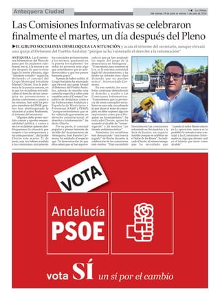 9 ç La Crónica
Del viernes 24 de junio al viernes 1 de julio de 2016Antequera Ciudad
Las Comisiones Informativas se celebraron
finalmente el martes, un día después del Pleno
uEL GRUPO SOCIALISTA DESBLOQUEA LA SITUACIÓN y acata el informe del secretario, aunque elevará
una queja al Defensor del Pueblo Andaluz “porque se ha vulnerado el derecho a la información”
ANTEQUERA. Las Comisio-
nes Informativas del Pleno de
junio por fin pudieron cele-
brarse, eso sí, a la tercera y un
día después de que tuviera
lugar la sesión plenaria, algo
“bastante extraño” según ha
declarado el concejal del
Grupo Municipal Socialista
Manuel Chicón. Tras la polé-
mica de la pasada semana, en
la que los socialistas reivindi-
caban el derecho de los conce-
jales no pertenecientes a
dichas comisiones a asistir a
las mismas, han sido los pro-
pios miembros del PSOE quie-
nes han desbloqueado la
situación al acatar, finalmente,
el informe del secretario.
“Alguien debe poner sen-
tido común y aportar respon-
sabilidad política, y vamos a
ser los socialistas quienes des-
bloqueemos la situación por
respeto a los antequeranos y
las antequeranas”, declaraba
Chicón este martes 21 de
junio, una vez habían acudido
a las comisiones únicamente
los concejales pertenecientes
a las mismas, quedando en
la puerta los suplentes “en
señal de protesta ante algo
que entendemos que es anti-
democrático y que nos parece
bastante grave”.
A pesar de haber cedido, el
Grupo Socialista ha anunciado
que elevará una queja formal
al Defensor del Pueblo Anda-
luz, además de mandar una
consulta específica sobre esta
cuestión tanto al Consejo Con-
sultivo de Andalucía como a
las Federaciones Andaluza y
Española de Municipios y
Provincias (FAMP y FEMP)
“porque entendemos que se
ha vulnerado gravemente un
derecho constitucional: el
derecho a la información”, ha
dicho Chicón.
Por su parte, el concejal
popular y primer teniente de
alcalde del Ayuntamiento de
Antequera, José Ramón Car-
mona, ha señalado al respecto
que “la demostración de que
ellos saben que se han equivo-
cado es que ya han aceptado
las reglas del juego de la
democracia en Antequera”.
“El secretario para nosotros es
Ley, es la máxima autoridad
legal del Ayuntamiento, y ha
hecho un informe muy claro
diciendo que no pueden
entrar”, ha recordado Car-
mona.
En este sentido, los socia-
listas continúan defendiendo
el derecho a acudir a las
Comisiones Informativas.
“Entendemos que la presen-
cia de unos concejales socia-
listas en una sala, escuchando
lo que dicen el resto de conce-
jales, no debe suponer algo tan
importante como para blo-
quear un Ayuntamiento”, ha
indicado Chicón, quien ha
acusado al alcalde de “intran-
sigente” y de mostrar “un
talante antidemocrático”.
Asimismo, los socialistas
han denunciado “una nueva
jugada” de Barón durante la
celebración de las comisiones
este martes. “Han escondido
literalmente las comisiones
informativas llevándolas a la
Sala de Juntas, un espacio
insólito porque se celebran en
el Salón de los Reyes”, ha indi-
cado Chicón, al mismo tiempo
que ha recordado que
“cuando el señor Barón estuvo
en la oposición, nunca se le
prohibió la entrada como con-
cejal a las Comisiones Infor-
mativas, algo que denota cuál
es el talante que tiene como
alcalde”.
 