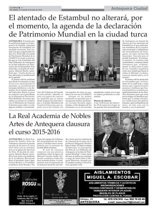 Antequera CiudadLa Crónica 6
Del sábado 2 al viernes 8 de julio de 2016
çEl atentado de Estambul no alterará, por
el momento, la agenda de la declaración
de Patrimonio Mundial en la ciudad turca
ANTEQUERA. El martes por
la noche tenía lugar en el aero-
puerto de Atatürk, principal
aeropuerto de Estambul, un
atentado terrorista. Esta ciu-
dad es la que acogerá entre los
días 10 y 20 de julio el Comité
de Patrimonio Mundial de la
UNESCO en el que es previsi-
ble que se vote la inclusión del
Sitio Dólmenes de Antequera
en la lista indicativa de Patri-
monio de la Humanidad. Este
miércoles, el alcalde de Ante-
quera, Manolo Barón, mani-
festó que “a fecha de hoy no
hay alteración ni modificación
de la agenda”.
El primer edil ha señalado
que desde el momento en que
se tuvo en conocimiento el
atentado, se sucedieron los
mensajes telefónicos y las lla-
madas. En la misma mañana
del miércoles, Barón se puso
en contacto con el presidente
de la Diputación Provincial,
Elías Bendodo, de forma que
ambos se ponían en contacto
con el Ministerio de Asuntos
Exteriores para saber si exite
alguna medida o recomenda-
ción del Gobierno de España
en este sentido. Además, se
está a la espera de conocer
las medidas que se toman
desde Turquía, la Unión Euro-
pea y el propio Ministerio de
Asuntos Exteriores que es,
junto con el de Cultura, los
encargados de estar en con-
tacto a su vez con la UNESCO.
Aunque en un primer
momento se pensaba que el
aeropuerto podría permane-
cer cerrado durante algún
tiempo, el día despúes de los
atentados ya se encontraba
atendiendo vuelos, por lo que
no habría problemas en este
sentido.
Minuto de silencio
A las 12:00 horas del miérco-
les 29 de junio tuvo lugar en
las puertas del Ayuntamiento
de Antequera un minuto de
silencio por los atentados de
Estambul en el que participa-
ron miembros de la corpora-
ción municipal y trabajadores
del Ayuntamiento de Ante-
quera, así como vecinos del
municipio. Tras este acto, el
alcalde manifestó “el rechazo,
la repulsa, la condena más
contundente y unánime desde
Antequera que, evidente-
mente, se sitúa como el resto
de las ciudades españolas
como una ciudad que busca el
orden, la libertad y la demo-
cracia en nuestro país y en el
mundo”.
El primer edil ha destacado
en sus palabra que “el terro-
rismo no es nada más y nada
menos que organizaciones
asesinas y mafiosas que bus-
can beneficios económicos,
quebrantamientos de los dere-
chos humanos para que unos
pocos tengan un beneficio per-
sonal que va unido a las peo-
res condiciones del género
humano, aprovechándonse de
otros, en este caso con la
muerte y con el asesinato”.
La Real Academia de Nobles
Artes de Antequera clausura
el curso 2015-2016
ANTEQUERA. La Real Aca-
demia de Nobles Artes de
Antequera clausuró el pasado
viernes 24 de junio el curso
2015-2016 con un solemne
acto en la iglesia de San Juan
de Dios. El alcalde de ante-
quera, Manolo Barón, presi-
dió el acto junto al presidente
de la Academia, Bartolomé
Ruiz; el secretario, Juan López
García-Berdoy, y el también
académico Juan Rosales. Por
parte del equipo de Gobierno
del Ayuntamiento de Ante-
quera, el alcalde estuvo acom-
pañado por la teniente de
alcalde Belén Jiménez.
El acto de clausura
comenzó con una emotiva
semblanza sobre la figura de
Manuel Cascales Ayala, des-
tacado académico fallecido
hace recientes fechas. A conti-
nuación, tras la exposición de
la memoria anual de activida-
des, turno para la conferencia
de clausura de la mano de la
profesora Margarita Sánchez
bajo el título ‘El último trabajo
de Hércules. La inscripción
del Sitio de Los Dólmenes de
Antequera en la lista de Patri-
monio Mundial’. Como cierre
del acto se realizó un concierto
a cargo de Sancti Petri Colle-
gium Musicum, dirigido por
el también profesor universi-
tario Quintín Calle.
 