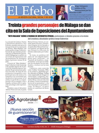 El EfeboLA REVISTA CULTURAL, SOCIAL Y DE OCIO
Julio Orellana fue el encargado de apadrinar
el acto en el que se leyó un manifiesto y se
guardó un minuto de silencio. / Pag. 20
C
olega Antequera
celebra el Día
Internacional por los
Derechos LGBT
LA CRÓNICA - Del sábado 9 al domingo 17 de julio de 2016 - Pág.19
TreintagrandespersonajesdeMálagasedan
citaenlaSaladeExposicionesdelAyuntamiento
La concejal de Cultura, Fiestas
y Patrimonio Histórico, Ana
Cebrián, presidió este jueves la
inauguración de la exposición
de retratos “Mito Malakia” del
artista gráfico Jorge Cabrerizo.
Se trata de una muestra promo-
vida por la Diputación provin-
cial de Málaga que se podrá ver
en la Sala de Exposiciones del
Ayuntamiento de Antequera
hasta el próximo viernes 22 de
julio.
A través de “Mito Malakia”
Jorge Cabrerizo rinde homenaje
a las grandes figuras de la pro-
vincia de distintas épocas, reu-
niendo 30 aproximaciones plás-
ticas de éstas. Se trata de una
propuesta iconográfica cuyo
principal nexo de unión es la
simpatía o la curiosidad que
despierta el personaje en el
artista, lo que le lleva a experi-
mentar con su imagen, real o
fingida, en busca de la capta-
ción psicológica del represen-
tado.
Nombres como el del pintor
Alfonso Ponce de León, la poeta
María Victoria Atencia, la can-
tante Diana Navarro, el humo-
rista Chiquito de la Calzada o
el sindicalista Manuel José Gar-
cía Caparrós, son algunos de los
que forman la colección de
retratos elaborados por Cabre-
rizo.
Se trata, en palabras del
autor, de “un conjunto hetero-
géneo pero unificado”, un
“panteón de hombres y muje-
res ilustres” en el que se combi-
nan los olvidados con los miti-
ficados, e incluso con los más
frívolos.
Cabrerizo, más conocido
como ‘Cabhur’(Granada, 1980),
es un creativo y diseñador grá-
fico afincado en Málaga. Trabaja
como responsable de imagen en
varias ferias y congresos, aun-
que paralelamente ha publicado
varios libros como la colección
de relatos ‘Fauna Granatensis:
teoría de los granaínos’, y ha
sido ilustrador en periódicos
como ‘El Ibérico’, el único
medio en castellano de Reino
Unido.
“MITO MALAKIA” REÚNE A FIGURAS DE DIFERENTES ÉPOCAS, profesiones e ideales gracias a la visión
del creativo y diseñador gráfico Jorge Cabrerizo
 