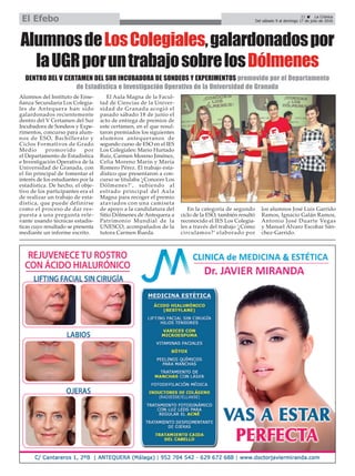 AlumnosdeLosColegiales,galardonadospor
laUGRporuntrabajosobrelosDólmenes
Alumnos del Instituto de Ense-
ñanza Secundaria Los Colegia-
les de Antequera han sido
galardonados recientemente
dentro del V Certamen del Sur
Incubadora de Sondeos y Expe-
rimentos, concurso para alum-
nos de ESO, Bachillerato y
Ciclos Formativos de Grado
Medio promovido por
el Departamento de Estadística
e Investigación Operativa de la
Universidad de Granada, con
el fin principal de fomentar el
interés de los estudiantes por la
estadística. De hecho, el obje-
tivo de los participantes era el
de realizar un trabajo de esta-
dística, que puede definirse
como el proceso de dar res-
puesta a una pregunta rele-
vante usando técnicas estadís-
ticas cuyo resultado se presenta
mediante un informe escrito.
El Aula Magna de la Facul-
tad de Ciencias de la Univer-
sidad de Granada acogió el
pasado sábado 18 de junio el
acto de entrega de premios de
este certamen, en el que resul-
taron premiados los siguientes
alumnos antequeranos de
segundo curso de ESO en el IES
Los Colegiales: Mario Hurtado
Ruiz, Carmen Moreno Jiménez,
Celia Moreno Marín y María
Romero Pérez. El trabajo esta-
dístico que presentaron a con-
curso se titulaba ‘¿Conoces Los
Dólmenes?’, subiendo al
estrado principal del Aula
Magna para recoger el premio
ataviados con una camiseta
de apoyo a la candidatura del
Sitio Dólmenes de Antequera a
Patrimonio Mundial de la
UNESCO, acompañados de la
tutora Carmen Rueda.
En la categoría de segundo
ciclo de la ESO, también resultó
reconocido el IES Los Colegia-
les a través del trabajo ‘¿Cómo
circulamos?’ elaborado por
los alumnos José Luis Garrido
Ramos, Ignacio Galán Ramos,
Antonio José Duarte Vegas
y Manuel Álvaro Escobar Sán-
chez-Garrido.
21 ç La Crónica
Del sábado 9 al domingo 17 de julio de 2016El Efebo
DENTRO DEL V CERTAMEN DEL SUR INCUBADORA DE SONDEOS Y EXPERIMENTOS promovido por el Departamento
de Estadística e Investigación Operativa de la Universidad de Granada
 