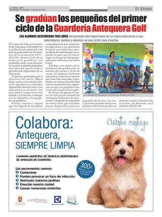 La Crónica 24
Del sábado 9 al domingo 17 de julio de 2016 El Efebo
çSegradúanlospequeñosdelprimer
ciclodelaGuarderíaAntequeraGolf
El Centro de Educación Infan-
til de Antequera Golf celebró en
la tarde de este miércoles 6 de
julio la graduación de los alum-
nos de la promoción 2013 –
2016 del primer ciclo de su
etapa en la guardería. Los
pequeños, junto a sus educado-
ras, padres y abuelos despedían
tres años del que ha sido el
período más importante de su
educación.
El acto fue presentado por la
directora del centro, María
Rojas, quien en su emotivo dis-
curso agradecía la confianza
depositada durante estos tres
años juntos en el centro. Las
educadoras impusieron las
bandas y los birretes y entrega-
ron los diplomas a los peque-
ños graduados.
Ilusión, sorpresa y alguna
que otra lágrima de los padres
acompañaron el acto, donde los
protagonistas y sus familiares
vivieron una tarde muy emo-
tiva llena de sentimientos recor-
dando su paso por el centro,
lugar en el que se han prepa-
rado para comenzar una nueva
etapa.
Además, con motivo de la
ceremonia de graduación, la
entrada del verano y el fin de
curso, los alumnos recitaron
una poesía, bailaron la canción
que tanto han ensayado, termi-
nando con una proyección final
con los momentos más signifi-
cativos que los pequeños han
vivido por su paso en el centro.
En el mes de agosto el Cen-
tro de Educación Infantil de
Antequera Golf estará de vaca-
ciones y cargando las pilas para
un nuevo curso que aún tiene
plazas disponibles para los
pequeños de la casa. Las ins-
cripciones pueden realizarse
durante todo el mes de julio en
el mismo centro y durante todo
el verano, sin descanso, en el
teléfono 628 627 261.
LOS ALUMNOS DESPIDIERON TRES AÑOS del período más importante de su educación junto a sus
educadoras, padres y abuelos en una tarde muy emotiva
Las educadoras impusieron a los alumnos bandas y birretes.
 