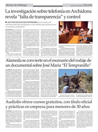 ARCHIDONA. La Comisión
Informativa Especial para la
investigación de irregularida-
des e incidencias en la telefonía
móvil en el Ayuntamiento de
Archidona durante el periodo
2011/2015 ha denunciado “falta
de transparencia” en las nego-
ciaciones de contratación de ser-
vicios de telefonía con las dis-
tintas compañías telefónicas, así
como la “carencia de contratos
o cualquier tipo de documenta-
ción en las dependencias muni-
cipales”, a la vez que siguen sin
aparecer una treintena de telé-
fonos móviles inteligentes y dos
tablets.
Este asunto se vió este jue-
ves 7 de julio en el Pleno Ordi-
nario del Ayuntamiento de
Archidona, centrando gran
parte del debate de la jornada.
En él, Miguel Cebrián, como
presidente de la comisión, fue
el encargado de realizar la lec-
tura de la propuesta de dicta-
men de ésta. El edil mostró su
preocupación por la “ligereza”
con la que se ha tratado el
asunto, así como porque el sello
y firma municipal se han visto
comprometidos de forma “nada
clara”.
Por su parte, Francisco Jimé-
nez, exalcalde de Archidona y
portavoz del grupo municipal
de IU en la actualidad, defendió
la labor realizada por su grupo
en la anterior legislatura asegu-
rando que el proceso de nego-
ciaciones con las empresas de
telefonía tenía como propósito
sumarse a las ofertas que pro-
moviesen un ahorro económico
para elAyuntamiento del muni-
cipio, que cuantificó en unos
33.000 euros, una cantidad que
no comparte Cebrián, que ase-
guró que no había evidencia
alguna de ahorro. Asimismo,
señaló que la intervención
municipal conocía dicho aho-
rro.
Con respecto a los termina-
les, necesarios para hacer uso de
la nueva plataforma digital del
Consistorio según el ex primer
edil, comentó que en ningún
momento se le advirtió que per-
teneciesen al Ayuntamiento de
Archidona.
Por parte del grupo munici-
pal popular tomó la palabra
Alberto Arjona, portavoz del
grupo, que expresó su sorpresa
y repulsa por la falta de la docu-
mentación en el Ayuntamiento
para poder despejar las dudas,
a la vez que denunció la falta de
control de la intervención muni-
cipal durante todo el proceso de
gestión con las empresas telefó-
nicas. Arjona se refirió a la
“buena fe” con la que se habrían
realizado estas negociaciones.
ALAMEDA. Elentornonatural
delParqueElCamorrillodeAla-
meda, el Cortijo de Buenavista,
el Caserío San Benito y el Patio-
Mausoleo de la Parroquia de la
Purísima Concepción de Ala-
meda, han sido los escenarios
dondesehallevadoacabolagra-
bación del primer gran docu-
mentalsobrelavidaymuertedel
bandolero más conocido de la
comarca de Antequera, José
María “El Tempranillo”. La gra-
bación se ha desarrollado desde
el pasado viernes y hasta este
lunes.
Durantemásdeunasemana
derodaje,elequipodelaproduc-
tora sevillana, ha contado con
la colaboración de historiado-
res como Carlos Olavarrieta,
Andrés Tenor, Arturo E. Rodrí-
guezyelcronistaoficialymiem-
bro de la Real Academia de las
Artes Nobles de Antequera, el
alamedano JoséAntonio Rodrí-
guezMartín,todosellosgrandes
conocedores del fenómeno del
bandolerismo andaluz del siglo
XIX.
Deigualforma,laproductora
XLProduccionesTV, haquerido
contar en todo momento con la
asociación local de recreaciones
históricas, “Vida y Muerte de
JoséMaríaElTempranillo”,para
elrodajedelasescenasenlosdis-
tintos lugares en los que tuvie-
ronlugaralgunosdelosmomen-
tos más significativos de la vida
deElTempranillo,lascuales,ilus-
trarantodoeldocumental.Dicha
asociacióndesplegótodosucapi-
tal humano para dar vida a las
escenas, mostrando su entrega
y compromiso con esta graba-
ción.Talycomosehacomentado
desde la dirección de la asocia-
ción,“lacolaboracióndelaAso-
ciación en la grabación de este
documentalesunaapuestamás
por hacer revivir nuestra histo-
ria”, insistiendo en que “mante-
nemos el firme compromiso de
poner en valor el recurso patri-
monial más importante de Ala-
meda,comoeselbandoleroJosé
María “El Tempranillo”, los
enclaves locales que histórica-
mente lo acogieron y donde
yacen sus restos, que es en el
Patio-Mausoleo de la iglesias
parroquial de nuestro pueblo”.
Está previsto que el docu-
mental sea estrenado en el mes
deoctubredeestemismoañoen
latelevisiónregional,CanalSur.
29 ç La Crónica
Del sábado 9 al domingo 17 de julio de 2016Norte de Málaga
LainvestigaciónsobretelefoníaenArchidona
revela“faltadetransparencia”ycontrol
Audiolís ofrece cursos gratuitos, con título oficial
y prácticas en empresa para menores de 30 años
COMARCA. El Centro de For-
mación Audiolís ofrece una
selección de cursos gratuitos
subvencionados por el Servicio
Público de Empleo Estatal
(SEPE) dirigidos a jóvenes
menores de 30 años y que per-
miten obtener una titulación ofi-
cial: un Certificado de Profesio-
nalidad.
El Certificado de Profesio-
nalidad es una titulación con
validez en todo el territorio
nacional que acredita la cualifi-
cación de una persona en una
determinada ocupación y que
abre las puertas a los jóvenes
para acceder al mercado labo-
ral o mejorar sus oportunida-
des.
Las dos especialidades de
comienzo inminente pertene-
cen a la rama informática, una
de las que más ofertas de
empleo está generando en la
actualidad.Además, se trata de
cursos que no solo cuentan con
una formación teórica sino que
además incluyen constantes
ejercicios reales y prácticas en
empresas del sector.
En concreto, los cursos son
de “Montaje y reparación de
sistemas informáticos”, para el
que se necesita una titulación
como mínimo de ESO, y “Segu-
ridad Informática”, para el que
se requiere bachillerato o grado
superior. Son de carácter pre-
sencial y tendrán lugar en la
sede central de Audiolís en
Antequera. No obstante, se
ofrecen becas de desplaza-
miento a los interesados que
procedan desde fuera de la ciu-
dad.
Los cursos ofertados se diri-
gen principalmente a desem-
pleados, aunque también a
autónomos o trabajadores por
cuenta ajena, siempre que pue-
dan asistir a clase.
El comienzo está previsto
para el próximo 11 de julio aun-
que aún quedan plazas vacan-
tes. Además, en agosto sería
periodo de vacaciones para
seguir de nuevo en septiembre.
Para matricularse en los cursos
solo es necesario acceder a la
página web de la compañía:
www.audiolis.com, donde se
puede encontrar toda la infor-
mación, o llamar al teléfono gra-
tuito 900 10 14 94.
Alamedaseconvierteenelescenariodelrodajede
undocumentalsobreJoséMaría“ElTempranillo”
u AUN NO SE HAN ENCONTRADO una treintena de
teléfonos móviles inteligentes y dos tablets que pertenecen al
Consistorio archidonés
 