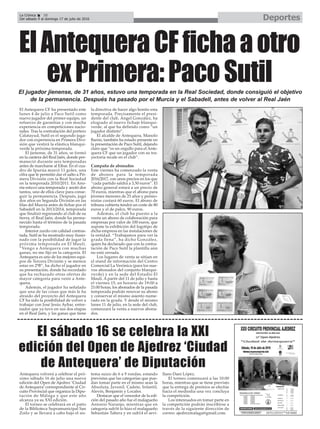 DeportesLa Crónica 38
Del sábado 9 al domingo 17 de julio de 2016
ç
Antequera volverá a celebrar el pró-
ximo sábado 16 de julio una nueva
edición del Open de Ajedrez ‘Ciudad
de Antequera’correspondiente al Cir-
cuito Provincial que organiza la Dipu-
tación de Málaga y que este año
alcanza ya su XXI edición.
El torneo se celebrará en el patio
de la Biblioteca Supramunicipal San
Zoilo y se llevará a cabo bajo el sis-
tema suizo de 6 a 9 rondas, estando
previstas que las categorías que pue-
dan tomar parte en el mismo sean la
Absoluta, Juvenil, Cadete, Infantil,
Alevín, Benjamín y Locales.
Destacar que el vencedor de la edi-
ción del pasado año fue el malagueño
Antonio Naranjo, mientras que en
categoría sub16 lo hizo el malagueño
Sebastián Tabera y en sub14 el sevi-
llano Dani López.
El torneo comenzará a las 10:00
horas, mientras que se tiene previsto
que la entrega de premios se efectúe
hacia el mediodía una vez concluya
la competición.
Los interesados en tomar parte en
la competición podrán inscribirse a
través de la siguiente dirección de
correo: ajedrezmalaga@gmail.com.
El sábado 16 se celebra la XXI
edición del Open de Ajedrez ‘Ciudad
de Antequera’ de Diputación
El Antequera CF ha presentado este
lunes 4 de julio a Paco Sutil como
nuevo jugador del primer equipo, un
refuerzo de garantías y con mucha
experiencia en competiciones nacio-
nales. Tras la contratación del portero
Calatayud, Sutil es el segundo juga-
dor con experiencia en Primera Divi-
sión que vestirá la elástica blanqui-
verde la próxima temporada.
El jienense, de 31 años, se formó
en la cantera del Real Jaén, donde per-
maneció durante seis temporadas
antes de marcharse al Eibar. En el cua-
dro de Ipurúa marcó 11 goles, una
cifra que le permitió dar el salto a Pri-
mera División con la Real Sociedad
en la temporada 2010/2011. En Ano-
eta estuvo una temporada y anotó dos
tantos, uno de ellos clave para conse-
guir la permanencia. Después, jugó
dos años en Segunda División en las
filas del Murcia antes de fichar por el
Sabadell en la 2013/2014, temporada
que finalizó regresando al club de su
tierra, el Real Jaén, donde ha perma-
necido hasta el término de la pasada
temporada.
Interior zurdo con calidad contras-
tada, Sutil se ha mostrado muy ilusio-
nado con la posibilidad de jugar la
próxima temporada en El Maulí.
“Vengo a Antequera con muchas
ganas, no me fijo en la categoría. El
Antequera es uno de los mejores equi-
pos de Tercera División y se merece
estar en 2ªB”, ha dicho el jugador en
su presentación, donde ha recordado
que ha rechazado otras ofertas de
mayor categoría para venir a Ante-
quera.
Además, el jugador ha señalado
que una de las cosas que más le ha
atraido del proyecto del Antequera
CF ha sido la posibilidad de volver a
trabajar con José Jesús Aybar, entre-
nador que ya tuvo en sus dos etapas
en el Real Jaén, y las ganas que tiene
la directiva de hacer algo bonito esta
temporada. Precísamente el presi-
dente del club, Ángel González, ha
elogiado al nuevo fichaje blanqui-
verde, al que ha definido como “un
jugador distinto”.
El alcalde de Antequera, Manolo
Barón, también ha estado presente en
la presentación de Paco Sutil, dejando
claro que “es un orgullo para el Ante-
quera CF que un jugador con su tra-
yectoria recale en el club”.
Campaña de abonados
Este viernes ha comenzado la venta
de abonos para la temporada
2016/2017, con unos precios en los que
“cada partido saldrá a 3,50 euros”. El
abono general estará a un precio de
70 euros, mientras que el abono para
jóvenes menores de 25 años y pensio-
nistas costará 60 euros. El abono de
tribuna cubierta tendrá un coste de 80
euros y el de palco, 90 euros.
Además, el club ha puesto a la
venta un abono de colaboración para
empresas por valor de 100 euros, que
supone la exhibición del logotipo de
dicha empresa en las instalaciones de
la entidad. “Trabajamos para ver la
grada llena”, ha dicho González,
quien ha declarado que con la contra-
tación de Paco Sutil la plantilla aún
no está cerrada.
Los lugares de venta se sitúan en
el stand de información del Centro
Comercial La Verónica (para los nue-
vos abonados del conjunto blanqui-
verde) y en la sede del Estadio El
Maulí. A partir del 11 de julio y hasta
el viernes 15, en horario de 19:00 a
21:00 horas, los abonados de la pasada
temporada podrán renovar su abono
y conservar el mismo asiento nume-
rado en la grada. Y desde el mismo
lunes 11 de julio, en la sede del club,
comenzará la venta a nuevos abona-
dos.
ElAntequeraCFfichaaotro
exPrimera:PacoSutilEl jugador jienense, de 31 años, estuvo una temporada en la Real Sociedad, donde consiguió el objetivo
de la permanencia. Después ha pasado por el Murcia y el Sabadell, antes de volver al Real Jaén
 