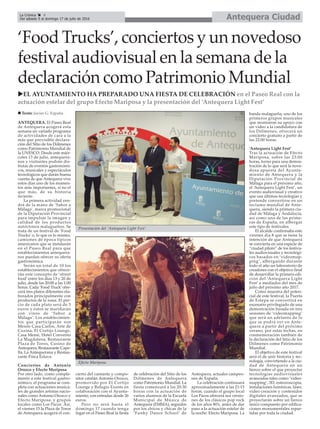 ‘Food Trucks’, conciertos y un novedoso
festival audiovisual en la semana de la
declaración como Patrimonio Mundial
ANTEQUERA. El Paseo Real
de Antequera acogerá esta
semana un variado programa
de actividades de cara a la
más que previsible declara-
ción del Sitio de los Dólmenes
como Patrimonio Mundial de
la UNESCO. Desde este miér-
coles 13 de julio, antequera-
nos y visitantes podrán dis-
frutar de eventos gastronómi-
cos, musicales y espectáculos
tecnológicos que darán buena
cuenta de que Antequera vive
estos días uno de los momen-
tos más importantes, si no el
que más, de su historia
reciente.
La primera actividad ven-
drá de la mano de ‘Sabor a
Málaga’, marca promocional
de la Diputación Provincial
para impulsar la imagen y
calidad de los productos
autóctonos malagueños. Se
trata de un festival de ‘Food
Trucks’ o, lo que es lo mismo,
camiones de época típicos
americanos que se instalarán
en el Paseo Real para que
establecimientos antequera-
nos puedan ofrecer su oferta
gastronómica.
Serán un total de 10 los
establecimientos que ofrece-
rán este concepto de ‘street
food’ entre los días 13 y 20 de
julio, desde las 20:00 a las 1:00
horas. Cada ‘Food Truck’ofre-
cerá tres platos diferentes ela-
borados principalmente con
productos de la zona. El pre-
cio de cada plato será de 5
euros y éstos se maridarán
con vinos de ‘Sabor a
Málaga’. Los establecimien-
tos que participarán son
Mesón Casa Carlos, Arte de
Cozina, El Cortijo Lounge,
Casa Memé, Hotel Convento
La Magdalena, Restaurante
Plaza de Toros, Casino de
Antequera, Restaurante Cape-
lla, La Antequerana y Restau-
rante Finca Eslava.
Conciertos de Antonio
Orozco y Efecto Mariposa
Por otro lado, como comple-
mento a este festival gastro-
nómico, el programa se com-
pleta con actuaciones musica-
les de grandes artistas nacio-
nales como Antonio Orozco y
Efecto Mariposa, y grupos
locales como Los Pacos. Así,
el viernes 15 la Plaza de Toros
de Antequera acogerá el con-
cierto del cantante y compo-
sitor catalán Antonio Orozco,
promovido por El Cortijo
Lounge y Refugio Events en
colaboración con el Ayunta-
miento, con entradas desde 26
euros.
Pero no será hasta el
domingo 17 cuando tenga
lugar en el Paseo Real la fiesta
de celebración del Sitio de los
Dólmenes de Antequera
como Patrimonio Mundial. La
fiesta comenzará a las 20:30
horas con la actuación de
varios alumnos de la Escuela
Municipal de Música de
Antequera (EMMA), seguidos
por los chicos y chicas de la
‘Funky Dance School’ de
Antequera, actuales campeo-
nes de España.
La celebración continuará
aproximadamente a las 21:15
horas, cuando el grupo local
Los Pacos ofrecerá sus versio-
nes de los clásicos pop rock
de los años 80’s, antes de dar
paso a la actuación estelar de
la noche: Efecto Mariposa. La
banda malagueña, uno de los
primeros grupos musicales
que mostraron su apoyo con
un vídeo a la candidatura de
los Dólmenes, ofrecerá un
concierto gratuito a partir de
las 22:00 horas.
‘Antequera Light Fest’
Tras la actuación de Efecto
Mariposa, sobre las 23:00
horas, turno para una demos-
tración de lo que será la nove-
dosa apuesta del Ayunta-
miento de Antequera y la
Diputación Provincial de
Málaga para el próximo año,
el ‘Antequera Light Fest’, un
evento audiovisual y creativo
que usa últimas tecnologías y
pretende convertirse en un
reclamo mundial de Ante-
quera, siendo la primera ciu-
dad de Málaga y Andalucía,
así como una de las prime-
ras de España, en albergar
este tipo de festivales.
El alcalde confirmaba este
viernes día 8 que se tiene la
intención de que Antequera
se convierta en una especie de
“ciudad piloto” de los festiva-
les audiovisuales y tecnológi-
cos basados en ‘videomap-
ping’, albergando durante
todo el año un laboratorio de
creadores con el objetivo final
de desarrollar la primera edi-
ción del ‘Antequera Light
Fest’ a mediados del mes de
julio del próximo año 2017.
Como muestra del poten-
cial de este festival, la Puerta
de Estepa se convertirá en
escenario privilegiado de una
demostración basada en tres
sesiones de ‘videomapping’
que será un adelanto de lo
que se podrá ver en Ante-
quera a partir del próximo
verano, por estas fechas, en
conmemoración también de
la declaración del Sitio de los
Dólmenes como Patrimonio
Mundial.
El objetivo de este festival
será el de unir historia y tec-
nología, convirtiendo a la ciu-
dad de Antequera en un
lienzo sobre el que proyectar
tecnologías audiovisuales
avanzadas tales como ‘video-
mapping’, 3D, esteoroscopia,
instalaciones lumínicas, láser,
vídeo creación y contenidos
digitales avanzados, que se
proyectarán sobre un lienzo
único compuesto por edifica-
ciones monumentales repar-
tidas por toda la ciudad.
n Texto: Javier G. España
Efecto Mariposa.
Antequera CiudadLa Crónica 4
Del sábado 9 al domingo 17 de julio de 2016
ç
uEL AYUNTAMIENTO HA PREPARADO UNA FIESTA DE CELEBRACIÓN en el Paseo Real con la
actuación estelar del grupo Efecto Mariposa y la presentación del ‘Antequera Light Fest’
Presentación del ‘Antequera Light Fest’.
 