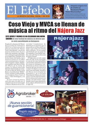 El EfeboLA REVISTA CULTURAL, SOCIAL Y DE OCIO
Todas las imágenes marianas titulares o que
procesionan en las hermandades de Pasión y
Gloria participarán en esta iniciativa. / Pag. 20
A
ntequera acogerá el 22
de octubre un
Besamanos Magno
“Mater Misericordiae”
LA CRÓNICA - Del sábado 23 al vernes 29 de julio de 2016 - Pág.19
El patio de columnas del Museo
de la Ciudad de Antequera
(MVCA) se llenó este jueves
para el concierto de ‘Alexey
León Cuba Quintet’, una de las
mejores formaciones de jazz
latino del momento, que llega-
ron a Antequera para participar
en el Nájera Jazz. Durante cerca
de dos horas, esta banda, cuyos
músicos tienen en su haber
varias nominaciones y dos pre-
mios Grammy Latino, deleita-
ron al público que llenó el Patio
del Museo en la noche de
verano. La ‘Alexey León Cuba
Quintet’está formada por músi-
cos de la talla de Alexey León
Reyes, al saxofón; Iván “Melón”
Lewis, al piano; Carlos Sarduy,
a la trompeta; Dany Noel, al
bajo; y Dani Domínguez, a la
batería.
Ya ayer viernes la música
salió aun más a la calle con el
concierto de el Coro de Gospel
y Música Moderna de la Uni-
versidad Complutense de
Madrid en el concierto que se
desarrolló en la Plaza del Coso
Viejo y que contó con entrada
libre y gratuita. El coro gospel
está formado por un grupo de
30 cantantes y una banda esta-
ble, todo ello bajo la dirección
de Idoris Duarte.
El Nájera Jazz, en solo cuatro
años de vida, se ha convertido
en una de las citas ineludibles
con la música durante la epoca
de verano en Antequera, com-
pletando la oferta cultural y
musical del mes de julio en la
ciudad. El objetivo con el que
nació esta actividad, iniciativa
del Museo de la Ciudad de
Antequera y de la Escuela
Municipal de Música de Ante-
quera, es el de tratar de fomen-
tar la cultura de la música en
directo, así como el Jazz, consi-
derado como la gran aportación
de la cultura afroamericana en
el siglo XX.
ESTE JUEVES Y VIERNES SE HA CELEBRADO UNA NUEVA
EDICIÓN de este festival de música en directo que
se está consolidando en Antequera
Coso Viejo y MVCA se llenan de
música al ritmo del Nájera Jazz
 