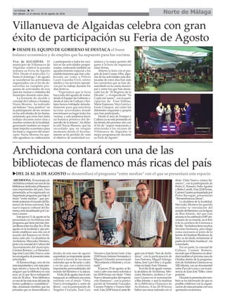Norte de MálagaLa Crónica 34
Del sábado 13 al viernes 26 de agosto de 2016
ç
Archidona contará con una de las
bibliotecas de flamenco más ricas del país
uDEL 24 AL 26 DE AGOSTO se desarrollará el programa “entre medias” con el que se presentará este espacio
Villanueva de Algaidas celebra con gran
éxito de participación su Feria de Agosto
Vva. de ALGAIDAS. El
municipio de Villanueva de
Algaidas celebró la pasada
semana su Feria de Agosto
2016. Desde el miércoles 3 y
hasta el domingo 7 de agosto
se sucedieron las actividades
organizadas con el fin de de-
sarrollar un completo pro-
grama de actividades de ocio
para los vecinos y visitantes del
municipio durante estos días.
La teniente de alcalde y
concejal de Cultura y Festejos,
Nuria Moreno, ha realizado
un balance “muy positivo” en
la participación de los vecinos
en las actividades de las fiestas,
señalando que éstas han dado
trabajo durante estos días a
muchos vecinos de la localidad,
generando también un impor-
tante impulso económico para
los bares y negocios del muni-
cipio. Nuria Moreno ha que-
rido agradecer su colaboración
y participación a todos los veci-
nos en las actividades progra-
madas, realizando también un
agradecimiento especial a los
establecimientos que han cola-
borado así como a Policía
Local, Guardia Civil, centro
médico y los servicios operati-
vos por su trabajo durante los
días festivos.
“Esperamos que la feria
haya sido del agrado de todos,
desde el Equipo de Gobierno y
desde el área de Cultura y Fes-
tejos hemos trabajado denoda-
damente para que esta feria
tuviese actividades donde
encontrasen su lugar todos los
vecinos, y solo podemos hacer
un balance positivo del de-
sarrollo de la misma”, ha dicho
la edil Nuria Moreno, que ha
recordado que en ningún
momento desde el Ayunta-
miento se ha perdido de vista
el objetivo de austeridad eco-
nómica y la mejor gestión del
gasto a la hora de organizar
estas fiestas.
Abierta la feria con el pre-
gón de José Conejo Alba, algu-
nas de las actividades más des-
tacadas de estos días han sido
los conciertos que se han de-
sarrollado en la caseta munici-
pal y entre los que han desta-
cado los de “El Regreso de la
Década”, y el espectáculo “Tu
Copla me suena”, con la parti-
cipación de Fran Doblas,
María Espinosa, Nico García y
Jonás Campos, así como las
diferentes orquestas y grupos
que han participado.
Desde el área de Festejos y
Cultura ya se está pensando en
las fiestas del próximo año con
el fin de “seguir mejorando y
ofreciendo a los vecinos de
Villanueva de Algaidas la
mejor programación durante
su Feria de Agosto”.
u DESDE EL EQUIPO DE GOBIERNO SE DESTACA el buen
balance económico y de empleo que ha supuesto para los vecinos
ARCHIDONA. Elmunicipiode
Archidonacontaráconunadelas
bibliotecasdedicadasalflamenco
más importantes del país. Para
presentarla,sehaorganizadoun
importanteprogramaquebajoel
título “entre medias”, que pre-
tendepotenciarelmundodelfla-
menco de forma universal. Este
nuevo espacio cultural del fla-
mencoseráamadrinadoporCar-
men Linares.
Estejueves11deagostoseha
presentado en Archidona este
programaquetieneprevistodes-
arrollarseentrelosdías26y28de
agosto en la localidad y que pre-
tende establecer una cita con el
mundo del flamenco en Archi-
dona cada año. La alcaldesa de
Archidona, Mercedes Montero,
juntoalaconcejaldeCulturadel
Ayuntamiento del municipio,
Carmen Romero, y el flamencó-
logoJoséLuisOrtizNuevo,eran
losencargadosdepresentarestas
actividades.
El flamencólogo, uno de los
másimportantesyconmáspres-
tigio dentro y fuera de España,
aseguró que la biblioteca es una
joya, en la que lleva trabajando
más de 30 años. “Esta biblioteca
esunadelasmásricasdelpaísde
formacualitativaycuantitativa”,
dijo, señalando también que las
jornadas que se desarrollarán a
finales de este mes de agosto
supondránunimportanteaporte
cultural a través de las mesas
redondas que se llevarán a cabo
y en las que van a intervenir
importantes personalidades del
mundo del flamenco y la danza.
Eldía24deagosto,traselacto
inaugural,secelebraráunamesa
redonda con el título “Ortiz
Nuevo investigador y autor de
libros”, con la participación de
Ángeles Cruzado, José Luis
NavarroyJoséJavierLeón.Alas
22:00horasAntonioFernándezy
Miguel Ochando presentarán
“RecordandoaMorenteyaGra-
nada”.
El jueves 25 de agosto, se lle-
vará a cabo una mesa redonda a
las 20:00 horas con título “Ortiz
Nuevodinamizadordelespectá-
culo flamenco”, con la partici-
pación de Fernando González,
Carmen Pulpón y Francis Már-
mol.Alas22:00horaselcantelle-
gará con el título “Son deArchi-
dona”, con la participación de
Ana Pastrana, Miguel Astorga,
Sabas, José Luis Ortiz y el guita-
rrista invitado Fran Vinuesa.
Yaeldía26deagostoviernes,
la alcaldesa deArchidona, Mer-
cedes Montero, recibirá a Car-
men Linares en el monumento
a Blas Infante, y será la madrina
de la Biblioteca Flamenca de
Archidona. A las 20:30 horas
habrá una mesa redonda con el
título “Ortiz Nuevo, cómico fla-
menco”, con la participación de
Pedro G. Romero, SofíaAguilar
yBelénCandil.Alas22:00horas,
CarmenLinaresacompañadapor
Pedro Barragán, presentarán
“Remembranzas líricas”.
La alcaldesa de la localidad,
Mercedes Montero ha querido
recordar la vinculación del
mundodelflamencoconlafigura
de Blas Infante, del que esta
semanasehacelebradoel80ºani-
versario de su muerte, en el Km
4 de la carretera de Carmona a
Sevilla.“Archidonatienemuchos
rincones hermosos, pero elegir
como escenario el patio de la
fuente del Instituto Barahona de
Soto, es sin duda, rememorar al
padredelaPatriaAndaluza”,ha
comentado.
Por su parte, la concejal de
Cultura, Carmen Romero,
recordóqueelflamencoseabor-
darátambiénelpróximomesde
Octubre dentro de la programa-
cióndeArchidonaCinemaensu
XIII edición, con un documental
sobrePacodeLucíayconlapre-
sencia de Juan José Téllez como
ponente.
Durantelapresentacióntam-
bién se ha informado de que es
posible colaborar con la organi-
zacióndeestasjornadasconuna
aportación económica.
 