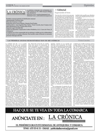 LA CRÓNICA COMARCA DE ANTEQUERA, S.L.
Calle Cantareros, 25, 1ºB | 29200 Antequera (Málaga)
Tfno: 952 84 30 34
Redacción Correo: nortedemalaga@gmail.com
Publicidad Correo: publicidadlacronica@gmail.com
Periódico semanal gratuito de distribución comarcal
Administrador: Francisco Ruiz
Dirección: Francisco A. Ruiz
Redacción: Javier García España y Rosario Peral Prados.
Colaboradores: Juan Segundo Díaz Núñez, Victor Corcoba, Juan Campos, José
María Barrionuevo Gil y Carmen Ruiz Pavón.
Depósito Legal: MA2100-2014
Centro de impresión: Corporación Gráfica Penibética, S.L.U. Cueva de Viera, 15
(Antequera)
La empresa no se hace responsable de las opiniones vertidas por los colaboradores
ni de los lectores en cartas al director. Para escribir cartas al director es necesario
presentar fotocopia del DNI
OpiniónLa Crónica 18
Del sábado 15 al viernes 21 de octubre de 2016
ç
La realidad está ahí y no se puede
enmascarar por más que deseemos
ocultarla. El mundo de las atrocidades
se impone y la especie humana convive
con el sufrimiento. La persistencia de
conflictos armados en varias regiones
del planeta, la sucesión de enormes
catástrofes naturales, junto a la lacra de
los sembradores del terror, aparte de
causar un número impresionante de
muertos, han originado en muchos
supervivientes traumas psíquicos, a
veces difícilmente recuperables.
Asimismo, los expertos también reco-
nocen que, en los países de elevado des-
arrollo económico, la crisis de valores
morales influye negativamente en el
origen de nuevas formas de malestar
mental. También las familias se separan
como jamás, con lo que ello conlleva de
sufrimiento y dolor. Lo mismo sucede
con los abusos de sustancias, las perso-
nas que se hacen adictas probablemente
tengan condicionantes biológicos gené-
ticos que los haga más vulnerables. Por
eso, hoy más que nunca las personas
afectadas necesitan asistencia de todos
nosotros, de esos primeros auxilios psi-
cológicos que son vitales para poder
seguir viviendo, sin escaparse del
esfuerzo personal que cada cual ha de
poner sobre el camino trazado. Nada
cambia si uno no quiere.
Nuestra vida vale lo que nos ha cos-
tado en voluntad. Ahora bien, solo se
aguanta una civilización si muchos
aportan su colaboración al arranque
conjunto. Claro que el ánimo es impor-
tante para salir de cualquier atmósfera,
ya sea de un cielo estrellado o sin estre-
llas. En su tiempo lo decía el inolvidable
filósofo griego, Platón, de que "tres
facultades hay en el hombre: la razón
que esclarece y domina; el coraje o
ánimo que actúa; y los sentidos que obe-
decen". Pienso que es un buen referente
para ese hacer camino humanitario, con
conciencia crítica, que cualquier cami-
nante busca. Precisamente, el tema del
Día Mundial de la Salud Mental de este
año, observado el día diez de octubre,
activa este socorro de autoayuda, de
sostén psicológico y social, de manera
que se respete su dignidad, su entorno
cultural y sus costumbres o habilidades.
Si en verdad queremos satisfacernos
armónicamente, tendremos que suavi-
zar las actitudes y recargar la mente de
comprensión hacia nuestros análogos.
Sin duda, las primeras ayudas
humanitarias han de ser anímicas, ante
cualquier crisis, situación de emergen-
cia, o acontecimiento grave. Desde
luego, el número de personas expuestas
a factores estresantes extremos se incre-
menta cada día, por lo que el factor de
riesgo para la salud mental y los proble-
mas sociales aumenta también propor-
cionalmente con la realidad tan asfi-
xiante que nos circunda. En cualquier
caso, no debemos fallar a la gente que
nos necesita. Nuestra propia historia
nos juzgará por nuestra capacidad de
entrega y generosidad hacia aquellas
personas que llaman nuestra atención,
que nos piden ayuda y por la manera
que tengamos de responderles. Nos
consta que los sistemas de salud aún no
han respondido adecuadamente a la
carga de los trastornos mentales. Como
consecuencia, la brecha entre la necesi-
dad de tratamiento y su disposición es
amplia en todo el mundo. En los países
de bajos y medianos ingresos, entre el
76% y el 85% de las personas con tras-
tornos mentales no reciben tratamiento
para su perturbación. En los países de
ingresos altos, entre el 35% y el 50% de
las personas con trastornos mentales
están en la misma situación. Además
del apoyo de los servicios de salud, las
personas con enfermedades mentales
suelen requerir, también, asistencia per-
manente y atención social.
Son tantas las fuerzas contrarias, que
hemos de tener una visión universal,
integral y transformadora, sobre todo
para prevenir y mejorar el bienestar de
todos, considerando prioritario la inclu-
sión de la salud mental en todas las
agendas, máxime en un mundo tan
convulso como el presente. No olvide-
mos que son muchas las personas estig-
matizadas y discriminadas por proble-
mas psicológicos, que necesitan ser
oídas, escuchadas, como una forma de
encuentro. De ahí, la importancia de
fomentar una cultura del ánimo, o si
quieren del esfuerzo, donde nadie se
sienta solo, y todos nos sintamos acogi-
dos. Esta es la cuestión de fondo. Las
víctimas de la exclusión continúan sien-
do las personas más débiles, más frági-
les. Realmente cuesta entender cual-
quier evasiva, puesto que son muchas
más las cosas que todas las personas
tenemos en común que las que nos dife-
rencian. Las sociedades debieran ser
más empáticas, sobre todo a la hora de
interesarnos los unos por los otros,
donde nadie debería sentir superiori-
dad alguna sobre sus semejantes. En
efecto, la cuestión fundamental no es la
aportación psicológica ante un ser que
nos pide ayuda, sino el acompañamien-
to, el ponernos en el lugar del otro y
saber lo que siente o incluso lo que
puede estar pensando; pero cuidado,
así como no es lícito apropiarse de los
bienes de otro o atentar contra su inte-
gridad corporal sin su consentimiento,
tampoco ha de estar permitido entrar
contra su voluntad en su ámbito inte-
rior.
Por consiguiente, la apuesta de una
ayuda humanitaria anímica será efecti-
va en la medida que sintonice con la
persona que nos pide apoyo; sin obviar
que la persona normal, cuando utiliza
como debe las energías interiores que
están a su disposición, es capaz de ven-
cer cualquier dificultad. Nos lo recuer-
da el mismo refranero: Querer es poder.
En última instancia, todo tiene arreglo.
Indudablemente, llegado a este punto
siempre hay que respetar la individuali-
dad del ser humano. Cada uno es como
es, con su personalidad y actitudes. En
consecuencia, a lo mejor no es necesario
hacer nada, simplemente estar presente
o dejarle que se halle la persona misma
consigo mismo. Lo que es evidente que
las circunstancias actuales nos exigen
salir de la penumbra, levantar vuelo
humano, siendo más conscientes de que
una mente saludable siempre tiene
solución para cualquier problema que
se le presente. La mejor manera de
levantar el ánimo, ante cualquier desdi-
cha, pasa por respetar la autonomía de
la persona, ofreciéndole un enfoque de
recuperación que inspire esperanza y
realmente le apoye a conseguir sus obje-
tivos y aspiraciones.
Sabemos que por el estado de ánimo
alegre nos hacemos jóvenes y hasta nos
embellecemos. A veces me pregunto,
¿cómo callar las tristezas ó, al menos,
cómo aminorarlas?.Qué difícil se nos
hace cultivar lo armónico en nuestra
propia existencia. Ciertamente, el des-
consuelo nos impide tantas veces vivir,
que parece que nos han robado la vida.
Frente a los mil atropellos que sufren
moradores por todo el planeta, no
podemos permanecer pasivos, tampoco
podemos echarnos atrás, hay que cami-
nar con los que sufren, vivir con los que
resisten y sobrellevan la angustia, darles
aliento, tutelar su dignidad, ser su voz y
también buscar su bien. Pensemos que
cualquier ser humano ha de estar en el
centro de todo, habite donde habite, y
con él hemos de estar, estimulándole
hacia el espíritu del bien colectivo.
Desde luego, la vocación humana al
desarrollo ayuda a buscar la promoción
de toda la ciudadanía y de todo ciuda-
dano. Lástima que la irresponsabilidad,
en ocasiones, nos lleve por otros cami-
nos que para nada nos revierte en con-
cordias. Felices los valientes, los que
saben renacerse y rehacerse con ánimo
parejo de la derrota o de las palmas. Al
fin y al cabo, nuestra recompensa siem-
pre se halla en el esfuerzo que ponga-
mos. Todo es resultado del valor injerta-
do, conocedores de que cuanto mayor
es el trance, mayor también será la glo-
ria.
nn Editorial
Tras más de un año sin tren que pase
porAntequera por la paralización de
lasobrasdelaLíneadeAltaVelocidad
entreAntequerayGranadaenlazona
de Loja, esta semana se ha conocido
quelostrabajossevanareiniciar,apa-
reciendo así la luz al final del túnel
para todas aquellas personas que
desdehacemuchosmesesdebenbus-
car otros medios de transporte o des-
plazarsehastalaestacióndeSantaAna
para para ir hasta Granada.
Estos inconvenientes los han
sufrido,sobretodo,loscientosdejóve-
nesantequeranosqueestudianenGra-
nada y cada semana deben despla-
zarsehastaestacapitalandaluza.Pero
tambiéntodosaquellosqueutilizaban
el tren para desplazarse hacia diver-
sos destinos.
Cuando se habla de las líneas de
la Alta Velocidad y el acercamiento
con otros lugares se suele referir a las
posibilidadesenmateriadeturismoy
lasfacilidadesparaquelosturistaslle-
guen, pero es igualmente impor-
tante que los vecinos puedan utilizar
este medio de transporte.
Es posible que sean muchos los
que a partir de esta semana cuénten
los días para que llegue el momento
en que la línea se encuentre funcio-
nando. Desde aquí estaremos espe-
rando dar esa buena noticia.
Esperando el tren
LAS PRIMERAS AYUDAS HUMANITARIAS HAN DE SER ANÍMICAS Víctor Corcoba
 