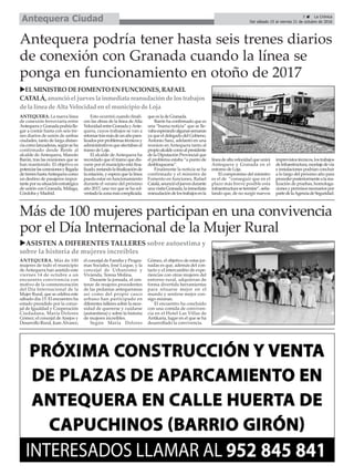 ANTEQUERA. Más de 100
mujeres de todo el municipio
de Antequera han asistido este
viernes 14 de octubre a un
encuentro convivencia con
motivo de la conmemoración
del Día Internacional de la
Mujer Rural, que se celebra este
sábado día 15. El encuentro ha
estado presidido por la conce-
jal de Igualdad y Cooperación
Ciudadana, María Dolores
Gómez; el concejal de Anejos y
Desarrollo Rural, Juan Álvarez;
el concejal de Familia y Progra-
mas Sociales, José Luque, y la
concejal de Urbanismo y
Vivienda, Teresa Molina.
Durante la jornada, el cen-
tenar de mujeres procedentes
de las pedanías antequeranas
así como del propio casco
urbano han participado en
diferentes talleres sobre la nece-
sidad de quererse y cuidarse
(autoestima) y sobre la historia
de mujeres increíbles.
Según María Dolores
Gómez, el objetivo de estas jor-
nadas es que, además del con-
tacto y el intercambio de expe-
riencias con otras mujeres del
entorno rural, adquieran de
forma divertida herramientas
para situarse mejor en el
mundo y sentirse mejor con-
sigo mismas.
El encuentro ha concluido
con una comida de conviven-
cia en el Hotel Las Villas de
Antikaria, lugar en el que se ha
desarrollado la convivencia.
Más de 100 mujeres participan en una convivencia
por el Día Internacional de la Mujer Rural
5 ç La Crónica
Del sábado 15 al viernes 21 de octubre de 2016Antequera Ciudad
uASISTEN A DIFERENTES TALLERES sobre autoestima y
sobre la historia de mujeres increíbles
ANTEQUERA. La nueva línea
de conexión ferroviaria entre
AntequerayGranadapodríalle-
gar a contar hasta con seis tre-
nes diarios de unión de ambas
ciudades, tanto de larga distan-
ciacomolanzaderas,segúnseha
confirmado desde Renfe al
alcalde de Antequera, Manolo
Barón, tras las reuniones que se
han mantenido. El objetivo es
potenciarlasconexionesyllegada
detreneshastaAntequeracomo
un destino de pasajeros impor-
tanteporsusituaciónestratégica
de unión con Granada, Málaga,
Córdoba y Madrid.
Esto ocurrirá cuando finali-
cen las obras de la línea de Alta
VelocidadentreGranadayAnte-
quera, cuyos trabajos se van a
retomartrasmásdeunañopara-
lizadosporproblemastécnicosy
administrativosqueafectabanal
tramo de Loja.
El alcalde de Antequera ha
recordado que el tramo que dis-
curre por el municipio está fina-
lizado,restandolafinalizaciónde
la estación, y espera que la línea
pueda estar en funcionamiento
durante el verano del próximo
año 2017, una vez que se ha sol-
ventadolazonamáscomplicada,
que es la de Granada.
Barón ha confirmado que es
una “buena noticia” que se lle-
vabaesperandoalgunassemanas
ya que el delegado del Gobieno,
Antonio Sanz, adelantó en una
reunion en Antequera tanto al
propioalcaldecomoalpresidente
de la Diputación Provincial que
el problema estaba “a punto de
desbloquearse”.
Finalmente la noticia se ha
confirmado y el ministro de
Fomento en funciones, Rafael
Catalá,anuncióeljuevesdurante
unavisitaGranada,lainmediata
reanudacióndelostrabajosenla
líneadealtavelocidadqueunirá
Antequera y Granada en el
entorno de Loja.
El compromiso del ministro
es el de “conseguir que en el
plazo más breve posible esta
infraestructurasetermine”,seña-
lando que, de no surgir nuevos
imprevistostécnicos,lostrabajos
deinfraestructura,montajedevía
e instalaciones podrían concluir
a lo largo del próximo año para
procederposteriormentealarea-
lización de pruebas, homologa-
cionesypermisosnecesariospor
partedelaAgenciadeSeguridad.
Antequera podría tener hasta seis trenes diarios
de conexión con Granada cuando la línea se
ponga en funcionamiento en otoño de 2017
uELMINISTRODE FOMENTO ENFUNCIONES,RAFAEL
CATALÁ, anunció el jueveslainmediata reanudacióndelostrabajos
de la línea deAlta Velocidadenelmunicipio deLoja
 