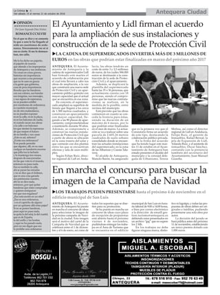 Antequera CiudadLa Crónica 6
Del sábado 15 al viernes 21 de octubre de 2016
ç
uOPINIÓN
Por Juan Segundo Díaz Núñez
ROMANCECCXLVIII
En el que se dice y se comenta
lo que a uno le ha llegado al
oído en cuestiones de orde-
nanza. Sinceramente no sé si
eso es cierto. Si me lo demues-
tran, me callo.
Me lo ha dicho un pajarito,
el pajarito de marras
que atiende a los improperios
deAntequera y sus andanzas.
No crean en cosas graves,
historias sin importancia
que ocurren a esa personas
que no le caen en gracia
a la gente que gobierna,
cosa de poca importancia.
Resulta que las banderas
con sus colores, sus bandas
sus insignias, sus mensajes,
y sus signos de esperanza,
no se pueden exhibir
por cuestiones de ordenanza;
es cuestión municipal,
no de otra malandanza,
no se pueden exponer
ni en la calle, ni en la plaza,
ni en los balcones de nadie,
ni cuando sacan sus almas
a la calle o en balcones
los que sienten la esperanza
de que mejore el futuro
de su familia y sus casas
¿Esto es así, señores?
¿Existe esa ordenanza?
Si se puede permitir
que alguien, allí, en su casa
cuelgue un banderón enorme
que pilla toa la fachada
y lo mantenga tres meses,
después de esas jornadas
en las que vota to el mundo,
entonces no pasa nada.
Eso es también la calle,
ahí se paran las miradas
y no se dice que el dolmen,
que es una cosa ganada
sea patrimonio nuestro,
ahí no se dice nada,
entonces ¿por qué quitar
banderas que están compradas
y quieren enriquecer
eso que nos engalana?
¿Eso está escrito en un sitio?
¿Eso es una ordenanza,
o es el capricho de alguno
por un quítame allá estas pajas?
Si no se ponen banderas,
pues aquí no pasa nada,
sequitaladelreloj,ladelcuartel,
que es de España,
la del anillo y las hostias
y aquí no ha pasado nada,
pero no me digan que eso
lo prohíbe una ordenanza
En marcha el concurso para buscar la
imagen de la Campaña de Navidad
uLOS TRABAJOS PUEDEN PRESENTARSE hasta el próximo 4 de noviembre en el
edificio municipal de San Luis
ANTEQUERA. El Ayunta-
miento deAntequera ha puesto
en marcha el concurso de ideas
para seleccionar la imagen de
la próxima campaña de Navi-
dad en la ciudad. Esta imagen
será el motivo del cartel de la
Campaña de Navidad que se
celebrará entre el 1 de diciem-
bre y el 6 de enero, así como de
todos los soportes que se dise-
ñen para su promoción.
Se ha puesto en marcha un
concurso de ideas cuyo plazo
de recepción de propuestas
está abierto hasta el próximo
viernes 4 de noviembre,
pudiéndose entregar los traba-
jos en el Área de Turismo que
se encuentra en el edificio
municipal de San Luis en hora-
rio laboral de 9:00 a 14:00 horas,
o bien por correo electrónico
a la dirección de emaill ges-
tion.turismo@antequera.es
debiendo estar presentados en
un archivo “jpg” que no supere
los 2 Mb.
En los trabajos no debe
figurar ninguna marca, distin-
tivo ni logotipo, y todas las pro-
puestas de obras deben ser ori-
ginales e inéditas, pudiendo
presentarse una sola obra por
autor.
La decisión del jurado se
hará pública antes del próximo
11 de noviembre, estableciendo
un único premio dotado con
1.000 euros.
El Ayuntamiento y Lidl firman el acuerdo
para la ampliación de sus instalaciones y
construcción de la sede de Protección Civil
uLA CADENA DE SUPERMERCADOS INVERTIRÁ MÁS DE 3 MILLONES DE
EUROS en las obras que podrían estar finalizadas en marzo del próximo año 2017
ANTEQUERA. El Ayunta-
miento de Antequera y la
cadena de supermercados Lidl
han firmado este martes el
acuerdo de colaboración por
el cual ésta llevará a cabo sus
obras de ampliación, a la vez
que construirá una nueva sede
de Protección Civil y un apar-
camiento público gratuito con
mayor capacidad que el actual
que se encuentra en esa zona.
En concreto, el supermer-
cado ampliará su superficie de
tienda que llegará a los cerca
de 1.300 metros cuadrados, y
construirá un aparcamiento
con mayor capacidad, lle-
gando a las 90 plazas de apar-
camiento, comprometiéndose
a mantenerlo durante 50 años.
Además, se compromete a
construir las nuevas instala-
ciones de Protección Civil que
a partir de ahora se ubicarán
en la zona trasera del solar y
que contarán con dos plantas
entre las que se encuentran
oficinas y sala de usos múlti-
ples.
Según Felipe Ruiz, direc-
tor regional de Lidl en Anda-
lucía, las obras tendrán un
coste de entre 3 y 3,5 millones
de euros, de los cuáles 584.000
euros se destinarán a la cons-
trucción de la sede de Protec-
ción Civil y el aparcamiento.
Además, se duplicará la
plantilla del supermercado
hasta las 35 o 36 personas, que
actualmente cuenta con 18
personas, siendo el compro-
miso que las nuevas contrata-
ciones se realicen, en la
medida de lo posible, entre
vecinos del municipio.
Está previsto que las obras
comiencen en cuanto se con-
ceda la licencia para éstas,
siendo su duración de un
máximo de 6 meses, por lo
que podrían estar finalizadas
en el mes de marzo. La actua-
ción se va a realizar sobre una
parcela de 2.605,26 metros
cuadrados de suelo urbano
consolidado donde se encuen-
tran las actuales instalaciones
del supermercado, en la zona
de las Albarizas y Cuesta Tala-
vera.
El alcalde de Antequera,
Manolo Barón, ha asegurado
que es la primera vez que el
Consistorio firma un acuerdo
de este tipo, destacando la
colaboración público-privada.
En la firma del acuerdo
que ha tenido lugar este mar-
tes 11 de octubre en el Ayun-
tamiento de Antequera han
estado presentes el alcalde del
municipio y la concejal dele-
gada de Urbanismo, Teresa
Molina, así como el director
regional de Lidl en Andalucía,
Felipe Ruiz, el gerente de
Inmuebles, Rafael Bernal, la
jefa de Expansión de Lidl,
Yolanda Ruiz, y el asistente de
inmuebles, Óscar Sánchez,
contando con la presencia
también del secretario del
Ayuntamiento, Juan Manuel
Guardia.
 