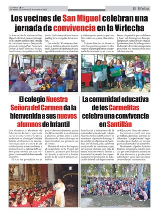 La Crónica 24
Del sábado 22 al viernes 28 de octubre de 2016 El Efebo
çLosvecinosdeSanMiguelcelebranuna
jornadadeconvivenciaenlaVirlecha
Los alumnos y alumnas de
Educación Infantil que este
curso escolar comienzan su
andadura en el colegio Nuestra
Señora del Carmen se reunie-
ron el pasado viernes 14 de
octubre junto a sus familiares y
profesores en la iglesia del Car-
men para celebrar un acto reli-
gioso como señal de bienvenida
al centro.
El acto fue presidido por el
padre Antonio Jiménez quien
dio la bienvenida a los alumnos
y alumnas de tres años y a dos
alumnos de cinco años que se
incorporaban por primera vez
al centro.
Durante el acto se les impuso
el escapulario de la Virgen del
Carmen, pasaron por debajo
del manto y entraron a formar
parte de la Gran Familia Car-
melita.
ElcolegioNuestra
SeñoradelCarmendala
bienvenidaasusnuevos
alumnosdeInfantil
Familiares y miembros de la
comunidad educativa del colegio
Nuestra Señora del Carmen se
reunieron el pasado domingo 9
de octubre en el parque de Santi-
llán, en Mollina, para celebrar
una jornada de convivencia que
sirvió para afianzar, aún más, la
buena relación entre la familia y
la escuela. La jornada fue organi-
zada por los profesores de Edu-
cación Infantil y el departamento
de Educación Física del centro.
La jornada contó con una
gymkhana familiar, además de
diferentes “competiciones” orga-
nizadas por edades, en las que
participaron todos los asistentes.
Finalmente, el padre Antonio
Jiménez dirigió una oración para
dar por concluida una jornada en
la que alumnos y profesores
estrecharon lazos para un mejor
desarrollo del curso escolar.
Lacomunidadeducativa
delosCarmelitas
celebraunaconvivencia
enSantillán
La Asociación de Vecinos de San
Miguelcelebróelpasadodomingo
16deoctubresutradicionaljornada
de convivencia en el bosque de
pinos del colegio San Francisco
Javier La Salle-Virlecha. Socios,
familiares y simpatizantes del
barrio disfrutaron de una buena
paellaydelacompañíadelosveci-
nos.
Los más de 150 asistentes char-
laron y bailaron durante toda la
tarde, además de disfrutar de una
agradablemeriendaconchocolate
y bollos en una jornada que tam-
bién contó con varias rifas solida-
rias.
La junta directiva de la asocia-
ción ha querido agradecer a los
vecinossuparticipaciónenestajor-
nada de convivencia, así como su
buena disposición para colaborar
y hacer del domingo un día espe-
cial para el barrio de San Miguel.
Igualmente,handadolasgraciasa
ladireccióndelcentroantequerano
por ceder sus instalaciones para
celebrar este día.
 
