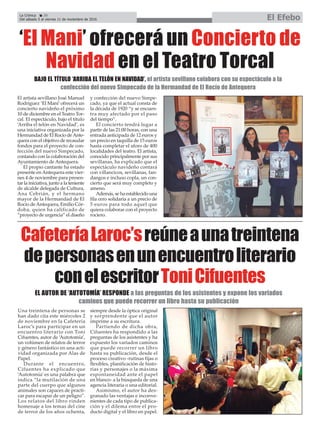 La Crónica 20
Del sábado 5 al viernes 11 de noviembre de 2016 El Efebo
ç
CafeteríaLaroc’sreúneaunatreintena
depersonasenunencuentroliterario
conelescritorToniCifuentes
El artista sevillano José Manuel
Rodríguez ‘El Mani’ofrecerá un
concierto navideño el próximo
10 de diciembre en el Teatro Tor-
cal. El espectáculo, bajo el título
‘Arriba el telón en Navidad’, es
una iniciativa organizada por la
Hermandad de El Rocío deAnte-
quera con el objetivo de recaudar
fondos para el proyecto de con-
fección del nuevo Simpecado,
contando con la colaboración del
Ayuntamiento de Antequera.
El propio cantante ha estado
presente enAntequera este vier-
nes 4 de noviembre para presen-
tar la iniciativa, junto a la teniente
de alcalde delegada de Cultura,
Ana Cebrián, y el hermano
mayor de la Hermandad de El
Rocío deAntequera, Emilio Cór-
doba, quien ha calificado de
“proyecto de urgencia” el diseño
y confección del nuevo Simpe-
cado, ya que el actual consta de
la década de 1920 “y se encuen-
tra muy afectado por el paso
del tiempo”.
El concierto tendrá lugar a
partir de las 21:00 horas, con una
entrada anticipada de 12 euros y
un precio en taquilla de 15 euros
hasta completar el aforo de 400
localidades del teatro. El artista,
conocido principalmente por sus
sevillanas, ha explicado que el
espectáculo navideño contará
con villancicos, sevillanas, fan-
dangos e incluso copla, un con-
cierto que será muy completo y
ameno.
Además, se ha establecido una
fila cero solidaria a un precio de
5 euros para todo aquel que
quiera colaborar con el proyecto
rociero.
‘El Mani’ ofrecerá un Concierto de
Navidad en el Teatro Torcal
BAJO EL TÍTULO ‘ARRIBA EL TELÓN EN NAVIDAD’, el artista sevillano colabora con su espectáculo a la
confección del nuevo Simpecado de la Hermandad de El Rocío de Antequera
Una treintena de personas se
han dado cita este miércoles 2
de noviembre en la Cafetería
Laroc’s para participar en un
encuentro literario con Toni
Cifuentes, autor de ‘Autotomía’,
un volúmen de relatos de terror
y género fantástico en una acti-
vidad organizada por Alas de
Papel.
Durante el encuentro,
Cifuentes ha explicado que
‘Autotomía’ es una palabra que
indica “la mutilación de una
parte del cuerpo que algunos
animales son capaces de practi-
car para escapar de un peligro”.
Los relatos del libro rinden
homenaje a los temas del cine
de terror de los años ochenta,
siempre desde la óptica original
y sorprendente que el autor
imprime a su escritura.
Partiendo de dicha obra,
Cifuentes ha respondido a las
preguntas de los asistentes y ha
expuesto los variados caminos
que puede recorrer un libro
hasta su publicación, desde el
proceso creativo -rutinas fijas o
flexibles, planificación de histo-
rias y personajes o la máxima
espontaneidad ante el papel
en blanco- a la búsqueda de una
agencia literaria o una editorial.
Asimismo, el autor ha des-
granado las ventajas e inconve-
nientes de cada tipo de publica-
ción y el dilema entre el pro-
ducto digital y el libro en papel.
EL AUTOR DE ‘AUTOTOMÍA’ RESPONDE a las preguntas de los asistentes y expone los variados
caminos que puede recorrer un libro hasta su publicación
 