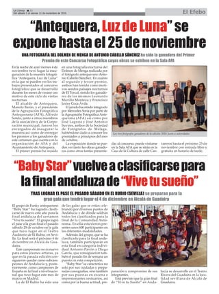 La Crónica 22
Del sábado 5 al viernes 11 de noviembre de 2016 El Efebo
ç
“BabyStar”vuelveaclasificarsepara
lafinalandaluzade“Vivetusueño”
En la noche de ayer viernes 4 de
noviembre tuvo lugar la inau-
guración de la muestra fotográ-
fica “Antequera, Luz de Luna”
en la que se pueden ver los tra-
bajos presentados al concurso
fotográfico que se desarrolló
durante los meses de verano con
motivo de este ciclo de visitas
nocturnas.
El alcalde de Antequera,
Manolo Barón, y el presidente
de la Agrupación Fotográfica
Antequerana (AFA), Alfredo
Sotelo, junto a otros miembros
de la asociación y de la Corpo-
ración municipal, fueron los
encargados de inaugurar la
muestra así como de entregar
los premios a los ganadores de
este certamen que cuenta con la
organización de AFA y del
Ayuntamiento de Antequera.
El primer premio ha recaído
en una fotografía nocturna del
Dolmen de Menga realizada por
el fotógrafo antequerano Anto-
nio Cabello Sánchez. En cuanto
al segundo y tercer premio,
ambos han tenido como moti-
vos sendos paisajes nocturnos
de El Torcal, siendo los ganado-
res de los mismos Leonardo
Murillo Monteza y Francisco
Javier Coca Ávila.
El jurado ha estado integrado
por Mercedes Soria por parte de
la Agrupación Fotográfica Ante-
querana (AFA) así como por
José Laguna y José Antonio
Suvires, ambos de la Sociedad
de Fotógrafos de Málaga,
habiéndose dado a conocer los
premiados a principios del mes
de octubre.
La exposición donde se pue-
den ver tanto las obras ganado-
ras como otras tantas presenta-
das al concurso, puede visitarse
en la Sala AFAque se sitúa en la
Casa de la Cultura de calle Can-
tareros hasta el próximo 25 de
noviembre con entrada libre y
gratuita en horario de tarde.
“Antequera,LuzdeLuna”se
exponehastael25denoviembre
UNA FOTOGRAFÍA DEL DOLMEN DE MENGA DE ANTONIO CABELLO SÁNCHEZ ha sido la ganadora del Primer
Premio de este Concurso Fotográfico cuyas obras se exhiben en la Sala AFA
El grupo de Funky antequerano
“Baby Star” ha logrado clasifi-
carse de nuevo este año para la
final andaluza del certamen
“Vive tu sueño”. El grupo logró
el pase a la gran final el pasado
sábado 29 de octubre en la gala
que tuvo lugar en el Teatro
Auditorio de El Rubio, en Sevi-
lla. La final será el próximo 4 de
diciembre en Alcalá de Gua-
daira.
Este campeonato no es nuevo
para estos jóvenes artistas, ya
que en la pasada edición con-
siguieron quedar como subcam-
peones de Andalucía y, poste-
riormente, como campeones de
España en la final a nivel nacio-
nal que tuvo lugar este mes de
marzo en Madrid.
La de El Rubio ha sido una
de las galas que se están cele-
brando por diversos puntos de
Andalucía y de dónde saldrán
todos los clasificados para la
final de la Comunidad Autó-
noma. En ella estuvieron pre-
sentes unos 600 participantes en
las diferentes modalidades.
Además del grupo, que se ha
clasificado para la final anda-
luza, también participarán en
esta final en categoría indivi-
dual Antonio Pavón y Diego
García, que consiguieron tam-
bién el pasado fin de semana un
puesto en esta competición.
“Baby Star”se caracteriza no
solo por sus cuidadas y prepa-
radas coreografías, sino también
por sus puestas en escena e
impresionantes vestuarios, así
como por la buena actitud, pre-
paración y compromiso de sus
integrantes.
Está previsto que la gran final
de “Vive tu Sueño” en Anda-
lucía se desarrolle en el Teatro
Rivera del Guadaira en la loca-
lidad sevillana de Alcalá de
Guadaira.
TRAS LOGRAR EL PASE EL PASADO SÁBADO EN EL RUBIO (SEVILLA) se preparan para la
gran gala que tendrá lugar el 4 de diciembre en Alcalá de Guadaira
Los tres fotógrafos ganadores de la edición 2016 junto a autoridades
 