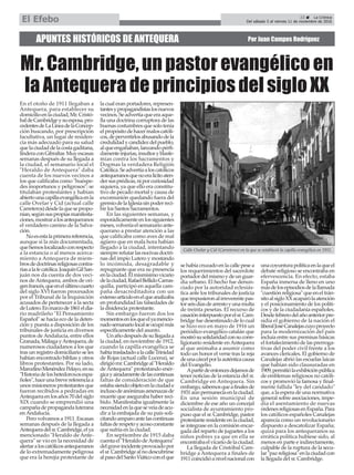 APUNTES HISTÓRICOS DE ANTEQUERA Por Juan Campos Rodríguez
Mr. Cambridge, un pastor evangélico en
la Antequera de principios del siglo XX
23 ç La Crónica
Del sábado 5 al viernes 11 de noviembre de 2016El Efebo
En el otoño de 1911 llegaban a
Antequera, para establecer su
domicilioenlaciudad,Mr.Cristó-
baldeCambridgeysuesposa,pro-
cedentesdeLaLíneadelaConcep-
ción buscando, por prescripción
facultativa, un lugar de residen-
cia más adecuado para su salud
quelaciudaddelacostagaditana,
linderaconGibraltar.Muyescasas
semanas después de su llegada a
la ciudad, el semanario local el
"Heraldo de Antequera" daba
cuenta de los nuevos vecinos a
los que calificaba como "huéspe-
des inoportunos y peligrosos": se
titulaban protestantes y habían
abiertounacapillaevangélicaenla
calle Ovelar y Cid (actual calle
Carreteros)desdelaquesepropo-
nían,segúnsuspropiasmanifesta-
ciones,mostraralosantequeranos
el verdadero camino de la Salva-
ción.
Noesestalaprimerareferencia,
aunque sí la más documentada,
quehemoslocalizadoconrespecto
a la estancia o al menos acerca-
miento a Antequera de miem-
brosdedoctrinasreligiosascontra-
riasalafecatólica.JoaquínGilSan-
juán nos da cuenta de dos veci-
nos de Antequera, ambos de ori-
genfrancés,queenelúltimocuarto
del siglo XVI fueron procesados
por el Tribunal de la Inquisición
acusados de pertenecer a la secta
deLutero.Enmarzode1861eldia-
rio madrileño "El Pensamiento
Español" se hacía eco de la deten-
ción y puesta a disposición de los
tribunales de justicia en diversos
puntos de Andalucía, entre ellos
Granada,MálagayAntequera,de
numerosos ciudadanos a los que
tras un registro domiciliario se les
habían encontrado biblias y otros
libros protestantes. Por su lado,
MarcelinoMenéndezPelayo,ensu
"Historiadeloshetedoroxosespa-
ñoles",haceunabrevereferenciaa
unos misioneros protestantes que
fueron recibidos a pedradas en
Antequeraenlosaños70delsiglo
XIX cuando se emprendió una
campañadepropagandaluterana
enAndalucía.
Pero volvamos a 1911. Escasas
semanas después de la llegada a
Antequeradelsr.Cambridge,elya
mencionado "Heraldo de Ante-
quera" se vio en la necesidad de
alertaraloscatólicosantequeranos
de lo extremadamente peligrosa
que era la herejía protestante de
la cual eran portadores, represen-
tantesypropagandistaslosnuevos
vecinos. Se advertía que era aque-
lla una doctrina corruptora de las
buenas costumbres que solo tenía
elpropósitodehacermaloscatóli-
cos,depervertirlosabusandodela
credulidadycandidezdelpueblo,
alqueengañaban,lanzandopérfi-
damenteinjurias,insultosyblasfe-
mias contra los Sacramentos y
Dogmas la verdadera Religión
Católica.Seadvertíaaloscatólicos
antequeranosquenoeralícitoaten-
dersusprédicas,niporcuriosidad
siquiera, ya que ello era constitu-
tivo de pecado mortal y causa de
excomunión quedando fuera del
gremiodelaIglesiasinpoderreci-
bir los Santos Sacramentos.
En las siguientes semanas, y
esporádicamenteenlossiguientes
meses,volveríaelsemanarioante-
querano a prestar atención a las
que calificaba como aves de mal
agüero que en mala hora habían
llegado a la ciudad, intentando
siemprerefutarlasnocivasdoctri-
nas del impío Lutero y mostando
lo incómoda, desagradable y
repugnante que era su presencia
enlaciudad.Elmismísimovicario
delaciudad,RafaelBellidoCarras-
quilla, participó en aquella cam-
paña desacreditadora con un
extensoartículoenelqueanalizaba
en profundidad las falsedades de
la disidencia protestante.
Sin embargo fueron dos los
momentosenlosqueelyamencio-
nadosemanariolocalseocupómás
específicamente del asunto.
Unañodespuésdesullegadaa
la ciudad, en noviembre de 1912,
cuando la capilla evangélica se
habíatrasladadoalacalleTrinidad
de Rojas (actual calle Lucena), se
dirigiómr.Cambridgeal"Heraldo
de Antequera" protestando enér-
gicayairadamentedelascontinuas
faltas de consideración de que
estabasiendoobjetoenlaciudade
inclusodeanónimasamenazasde
muerte que aseguraba haber reci-
bido. Manifestaba igualmente la
necesidadenlaqueseveíadeacu-
dir a la embajada de su país soli-
citandoamparoantelascontinuas
faltasderespetoyacosoconstante
que sufría en la ciudad.
En septiembre de 1915 daba
cuenta el "Heraldo deAntequera"
delgraveincidenteprovocadopor
elsr.Cambridgealnodescubrirse
alpasodelSantoViáticoconelque
se había cruzado en la calle pese a
los requerimientos del sacerdote
portadordelmismoydeunguar-
dia urbano. El hecho fue denun-
ciado por la autoridad eclesiás-
tica ante los tribunales de justicia
queimpusieronalirreverentepas-
torseisdíasdearrestoyunamulta
de treinta pesetas. El recurso de
casacióninterpuestoporelsr.Cam-
bridge fue desestimado de lo cual
se hizo eco en mayo de 1916 un
periódico evangélico catalán que
mostrósusolidaridadconsucorre-
ligionario residente enAntequera
al que animaba a asumir como
todo un honor el verse tras la reja
deunacárcelporlaauténticacausa
del Evangelio.
Apartirdeentoncesdejamosde
tener noticias de la estancia del sr.
Cambridge en Antequera. Sin
embargo,sabemosqueafinalesde
1931aúnpermanecíaenlaciudad.
En una sesión municipal de
diciembre de ese año un concejal
socialista de ayuntamiento pro-
puso que el sr. Cambridge, pastor
protestanteresidenteenlaciudad,
se integrase en la comisión encar-
gada del reparto de juguetes a los
niños pobres ya que en ella se
encontrabaelvicariodelaciudad.
La llegada de Cristóbal Cam-
bridge a Antequera a finales de
1911coincidióanivelnacionalcon
unacoyunturapolíticaenlaqueel
debate religioso se encontraba en
efervescencia. En efecto, estaba
España inmersa de lleno en uno
másdelosepisodiosdelallamada
"cuestiónreligiosa"queeneltrán-
sitoalsigloXXacaparólaatención
y el posicionamiento de los políti-
cos y de la ciudadanía españoles.
Desdefebrerodelañoanteriorpre-
sidía el gobierno de la nación el
liberalJoséCanalejascuyoproyecto
para la modernización del país
incluía entre sus premisas básicas
el fortalecimiento de las prerroga-
tivas del poder civil frente a los
avances clericales. El gobierno de
Canalejas abrió las escuelas laicas
que habían sido clausuradas en
1909,permitiólaexhibiciónpública
de emblemas religiosos no católi-
cos y promovió la famosa y final-
mente fallida "ley del candado"
que, a la espera de una normativa
general sobre asociaciones, impe-
día el asentamiento de nuevas
órdenesreligiosasenEspaña.Para
los católicos españoles Canalejas
aparecía como un revolucionario
dispuesto a descatolizar España;
quizá para los antequeranos su
errática política hubiese sido, al
menos en parte e indirectamente,
culpable de la ruptura de la secu-
lar"pazreligiosa"enlaciudadcon
la llegada del sr. Cambridge.
Calle Ovelar y Cid (Carreteros) en la que se estableció la capilla evangélica en 1911.
 