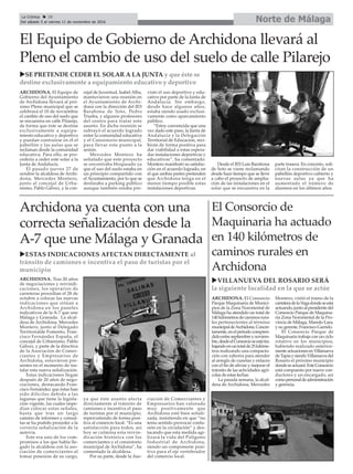 Norte de MálagaLa Crónica 28
Del sábado 5 al viernes 11 de noviembre de 2016
çEl Equipo de Gobierno de Archidona llevará al
Pleno el cambio de uso del suelo de calle Pilarejo
uSE PRETENDE CEDER EL SOLAR A LA JUNTA y que éste se
destine exclusivamente a equipamiento educativo y deportivo
ARCHIDONA. El Equipo de
Gobierno del Ayuntamiento
de Archidona llevará al pró-
ximo Pleno municipal que se
celebrará el 10 de noviembre
el cambio de uso del suelo que
se encuentra en calle Pilarejo,
de forma que éste se destine
exclusivamente a equipa-
miento educativo y deportivo
y puedan contruirse en él el
pabellón y las aulas que se
reclaman desde la comunidad
educativa. Para ello, se pro-
cedería a ceder este solar a la
Junta de Andalucía.
El pasado jueves 27 de
octubre la alcaldesa de Archi-
dona, Mercedes Montero,
junto al concejal de Urba-
nismo, Pablo Gálvez, y la con-
cejal de Juventud, Isabel Alba,
mantuvieron una reunión en
el Ayuntamiento de Archi-
dona con la dirección del IES
Barahona de Soto, Pedro
Trueba, y algunos profesores
del centro para tratar este
asunto. En dicha reunión se
subrayó el acuerdo logrado
entre la comunidad educativa
y el Consistorio municipal,
para llevar este punto a la
sesión.
Mercedes Montero ha
señalado que este proyecto
se encontraba bloqueado ya
que el uso del suelo estaba en
un principio compartido con
el Ayuntamiento, por lo que se
destinaba a parking público
aunque también estaba pre-
visto el uso deportivo y edu-
cativo por parte de la Junta de
Andalucía. Sin embargo,
desde hace algunos años,
estaba siendo usado exclusi-
vamente como aparcamiento
público.
“Estoy convencida que una
vez dado este paso, la Junta de
Andalucía y la Delegación
Territorial de Educación, reci-
birán de forma positiva para
dar viabilidad a estas espera-
das instalaciones deportivas y
educativas”, ha comentado.
Montero manifestó su satisfac-
ción en el acuerdo logrado, en
el que ambas partes pretenden
que Archidona tenga en el
menor tiempo posible estas
instalaciones deportivas.
Desde el IES Luis Barahona
de Soto se viene reclamando
desde hace tiempo que se lleve
a cabo el proyecto de amplia-
ción de las instalaciones en el
solar que se encuentra en la
parte trasera. En concreto, soli-
citan la construcción de un
pabellón deportivo cubierto y
nuevas aulas ya que ha
aumentado el número de
alumnos en los últimos años.
Archidona ya cuenta con una
correcta señalización desde la
A-7 que une Málaga y Granada
uESTAS INDICACIONES AFECTAN DIRECTAMENTE al
tránsito de camiones e incentiva el paso de turistas por el
municipio
ARCHIDONA. El Consorcio
Parque Maquinaria de Munici-
pios de la Zona Nororiental de
Málaga ha atendido un total de
140kilómetrosdecaminosrura-
les pertenecientes al término
municipaldeArchidona.Concre-
tamente,enelperiodocompren-
didoentreseptiembreynoviem-
bre,desdeelConsorcioseestátra-
bajandoenuntotalde25kilóme-
tros realizando una compacta-
ción con zahorra para atender
al arreglo de cunetas y enlaces
con el fin de aliviar y mejorar el
tránsito de las actividades agrí-
colas de estas fechas.
La pasada semana, la alcal-
desa de Archidona, Mercedes
Montero, visitó el tramo de la
carreteradelaVegadondeseestá
actuando,juntoalpresidentedel
Consorcio Parque de Maquina-
ria Zona Nororiental de la Pro-
vincia de Málaga, Manolo Lara,
y su gerente, Francisco Garrido.
El Consorcio Parque de
Maquinaria trabaja con un ciclo
rotativo en los municipios,
habiendo realizado anterior-
menteactuacionesenVillanueva
deTapiaysiendoVillanuevadel
Rosario el próximo municipio
dondeseactuará.EsteConsorcio
está compuesto por nueve con-
ductores y un encargado, así
comopersonaldeadministración
y gerencia.
El Consorcio de
Maquinaria ha actuado
en 140 kilómetros de
caminos rurales en
Archidona
uVILLANUEVA DEL ROSARIO SERÁ
la siguiente localidad en la que se actúe
ARCHIDONA. Tras 20 años
de negociaciones y reivindi-
caciones, los operarios de
carreteras procedían el 28 de
octubre a colocar las nuevas
indicaciones que sitúan a
Archidona en los paneles
indicativos de la A-7 que une
Málaga y Granada. La alcal-
desa de Archidona, Mercedes
Montero, junto al Delegado
Territorialde Fomento, Fran-
cisco Fernández España, el
concejal de Urbanismo, Pablo
Gálvez, y parte de la directiva
de la Asociación de Comer-
ciantes y Empresarios de
Archidona, estuvieron pre-
sentes en el momento de ins-
talar esta nueva señalización.
Estas indicaciones llegan
después de 20 años de nego-
ciaciones, destacando Fran-
cisco Fernández que éstas han
sido difíciles debido a las
lagunas que tiene la legisla-
ción vigente, las cuales impe-
dían colocar estas señales,
hasta que tras un largo
camino de informes y consul-
tas se ha podido proceder a la
correcta señalización de la
autovía.
Este era uno de los com-
promisos a los que había lle-
gado la alcaldesa con la aso-
ciación de comerciantes al
tomar posesión de su cargo,
ya que éste asunto afecta
directamente al tránsito de
camiones e incentiva el paso
de turistas por el municipio,
repercutiendo de forma posi-
tiva al comercio local. “Es una
satisfacción para todos, así
hoy se culmina esta reivin-
dicación histórica con los
comerciantes y el consistorio
municipal de Archidona”, ha
comentado la alcaldesa.
Por su parte, desde la Aso-
ciación de Comerciantes y
Empresarios han valorado
muy positivamente que
Archidona esté bien señali-
zada, insistiendo en que “no
tenía sentido provocar confu-
sión en la circulación” y des-
tacando que esta medida agi-
lizará la vida del Polígono
Industrial de Archidona,
siendo un componente posi-
tivo para el eje vertebrador
del comercio local.
 