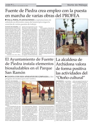 Fuente de Piedra crea empleo con la puesta
en marcha de varias obras del PROFEA
Norte de MálagaLa Crónica 32
Del sábado 5 al viernes 11 de noviembre de 2016
ç
El Ayuntamiento de Fuente
de Piedra instala elementos
biosaludables en el Parque
San Ramón
uTALA, PODA, PLANTACIONES y replantaciones de
arboleda en diferentes zonas del municipio exigen la
creación de varios puestos de trabajo
uCUENTA CON SEIS APARATOS DE GIMNASIA y dos
pérgolas de madera para dar sombra
La alcaldesa de
Archidona valora
de forma positiva
las actividades del
“Otoño cultural”
ARCHIDONA. La alcaldesa
de Archidona, Mercedes
Montero, junto a la concejala
de cultura, Carmen Romero,
han realizado una valoración
positiva sobre los múltiples
actos celebrados en Archi-
dona, dentro del llamado
“Otoño cultural” en el muni-
cipio, destacando la amplia
oferta con actividades relacio-
nadas con la literatura, el cine,
teatro, arte, conferencias,
deporte, mesas redondas, o
música, así como una exposi-
ción colectiva en la que se ha
abordado la inmigración.
“Esta oferta cultural es
esencial por su capacidad
generadora de crecimiento y
desarrollo social, así como
una plataforma de promoción
que afecta positivamente a
todo el municipio”, ha comen-
tado Mercedes Montero.
Por su parte, Carmen
Romero, ha realizado una
valoración de todas las activi-
dades teniendo como base las
circunstancias y medios eco-
nómicos con los que se ha lle-
vado a cabo. La edil ha reali-
zado una especial mención al
Festival Archidona Cinema.
“A nuestra llegada al
gobierno se cuestionó y
valoró profundamente si
debíamos proseguir o no con
el Festival de Cine. Llegamos
a la conclusión que lo que es
bueno para Archidona debe
proseguir, pero no a cualquier
coste, por ello ‘Archidona
Cinema’ pasó a formar parte
de una oferta amplia que
completaría una ambicioso
marco cultural dentro del mes
de octubre” ha asegurado,
recordando que la asignada
para el festival de cine se
reducía a la mitad el presu-
puesto total asignado por el
anterior equipo de gobierno,
eliminando actividades y gas-
tos superfluos y, por otra
parte, ampliando la oferta
en días y actos culturales. Con
respecto a los aspectos a mejo-
rar, ha destacado la necesidad
de una mayor campaña publi-
citaria que se incrementará en
las futuras ediciones “dentro
de las posibilidades económi-
cas”.
FUENTE DE PIEDRA. El
Ayuntamiento de Fuente de
Piedra está llevando a cabo
desde el pasado miércoles 2
de noviembre una de las
obras encuadradas dentro del
Programa de Fomento de
Empleo Agrario programadas
para este año y que tiene pre-
visto finalizar el próximo 30
de enero de 2017, teniendo
una duración de tres meses.
“Con la obra de tala y poda
llevaremos a cabo un total de
12 contrataciones, 2 oficiales
y 10 peones contratados por
quincenas, actuando en dife-
rentes zonas del pueblo y en
especial en las principales
zonas verdes”, ha explicado
el concejal de Obras Públicas,
Siro Pachón.
Además de este obra,
desde el Ayuntamiento se está
llevando a cabo una impor-
tante iniciativa de plantación
y replantación de arboleda en
diferentes zonas del munici-
pio. “En colaboración con el
vivero de la Diputación se ha
tramitado una subvención
para poder recoger diferentes
tipos de plantas, como árbo-
les y arbustos. Tenemos pen-
sado llevar a cabo una plan-
tación aproximada de 100
plantas en diferentes puntos
del municipio; de hecho, ya se
han plantado algunas espe-
cies en el Parque de los
Almendros, Parque de los
Monteros, Encrucijada de la
Residencia, Parque de la
Granja, Depuradora, Barrio
de la Realenga y Mirador de
la Laguna”, ha declarado Siro
Pachón.
Por su parte, el alcalde de
la localidad villafontense,
Paco Hidalgo, ha querido des-
tacar la importancia de esta
iniciativa que se llevará a cabo
durante todo este año y con la
que, según sus propias pala-
bras “se conciencia sobre la
importancia del medioam-
biente y se ayuda al embelle-
cimiento de las zonas verdes
del municipio”. Además, ha
mostrado la intención de
seguir trabajando desde el
Consistorio en la creación de
empleo a través de las dife-
rentes obras que se están eje-
cutando. “La creación de
empleo siempre será una de
las líneas más importantes de
nuestro trabajo diario”, ha
dicho.
FUENTE DE PIEDRA. El
Ayuntamiento de Fuente de
Piedra, a través del Plan de
Asistencia y Cooperación
2016, ha llevado a cabo la
adquisición e instalación de un
nuevo parque biosaludable y
dos pérgolas por un importe
de 15.000 euros. “El parque se
encuentra ubicado en la zona
de la cerámica, más concreta-
mente en el Parque San
Ramón, ubicado junto al Par-
que Infantil de Garza Real, y
cuenta con un total de 6 apa-
ratos para la realización de
gimnasia y dos pérgolas de
madera” ha explicado el con-
cejal de Obras Públicas, Siro
Pachón.
Con la instalación de este
nuevo parque, el equipo de
Gobierno ha querido dar
muestra de su compromiso
con la promoción de hábitos
saludables entre los vecinos
del municipio. “Defendemos
los parques como zonas de
integración y convivencia
intergeneracional, donde tanto
mayores como niños puedan
llevar a cabo la práctica depor-
tiva conjuntamente. Además,
con actuaciones urbanísticas
como esta dignificamos espa-
cios sin utilidad, que a partir
de ahora darán un servicio a
la población” ha añadido el
alcalde, Paco Hidalgo.
En este sentido, desde el
Consistorio, además de esti-
mular la práctica de ejercicio
físico y fomentar hábitos de
vida saludables con la crea-
ción de zonas biosaludables,
se trabaja duramente en la
adecuación de todas las zonas
de ocio de la localidad.
“Hemos adquirido reciente-
mente losetas de caucho y
nuevos juegos infantiles que
serán instalados próxima-
mente en el parque infantil
para disfrute de los más
pequeños”, ha anunciado el
concejal.
 