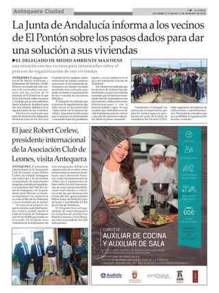 9 ç La Crónica
Del sábado 5 al viernes 11 de noviembre de 2016Antequera Ciudad
LaJuntadeAndalucíainformaalosvecinos
deElPontónsobrelospasosdadosparadar
unasoluciónasusviviendas
EljuezRobertCorlew,
presidenteinternacional
delaAsociaciónClubde
Leones,visitaAntequera
uEL DELEGADO DE MEDIO AMBIENTE MANTIENE
una reunión con los vecinos para informarles sobre el
proceso de regularización de sus viviendas
ANTEQUERA.Eldelegadoterri-
torial de Medio Ambiente y
OrdenacióndelTerritorio,Adolfo
Moreno,hamantenidoestevier-
nes 4 de noviembre una reu-
nión con los vecinos de la
barriada de El Pontón en la que
leshainformadosobrelospasos
yeltrabajoqueseestárealizando
desdelaJuntadeAndalucíapara
dar una solución definitiva en la
regularización de sus viviendas.
Moreno ha explicado que
tantolostécnicosdeladelegación
territorial como de los Servicios
CentralesdelaConsejeríavienen
realizando un trabajo continuo
asesorando alAyuntamiento de
Antequera en cuantas consultas
sectoriales han realizado para
poderacometerlaregularización
de las viviendas de una forma
definitiva.
El delegado ha indicado que
elprocesoderegularizaciónque
debe iniciar el Ayuntamiento
“debe contar con la máxima cla-
ridad y seguridad jurídica para
que la solución sea permanente
yencuentretodoslosparabienes
legales y en ese ámbito es en el
que está trabajando la Junta de
Andalucía”.
Así,Morenohaexplicadoque
los técnicos de la Junta han ido
resolviendounaporunatodaslas
consultasquelostécnicosmuni-
cipaleshanidorealizandoenuna
permanente colaboración entre
administraciones y con la
máxima lealtad y rigor “en una
cuestión que entendemos es de
vitalimportanciaparalosvecinos
yqueporelloqueremossolucio-
nar desde el primer momento”.
Finalmente, el delegado ha
subrayado la importancia que
para los vecinos supuso la apro-
bación por parte de la Junta de
Andalucía del Decreto 2/2012
sobre regulación del régimen de
edificaciones y asentamientos,
una“herramientanormativaque
va a posibilitar la regularización
de estas viviendas”.
ANTEQUERA. El presidente
internacional de la Asociación
Club de Leones, el juez Robert
Corlew, ha visitado Antequera
este miércoles 2 de noviembre
acompañado de importantes
dirigentesleonísticosespañoles.
Los miembros del Club de Leo-
nes deAntequera, con su presi-
dente Justo Moreno al frente,
acompañaron a la comitiva en
suvisitaalSitiodelosDólmenes
y en su recorrido por la ciudad.
Se trata de la primera vez
quelamáximaautoridadleonís-
tica visita la ciudad, siendo el
Club de Leones de Antequera
uno de los 45.000 que existen en
el mundo. El dirigente tuvo
constanciadelaimportanciadel
club antequerano debido a la
organización de eventos como
dos Jornadas LeonísticasAnda-
luzas, una Convención Nacio-
nal, cuatro hermanamientos de
clubes, dos Campamentos de
Intercambio Juvenil Internacio-
nal, así como numerosas distin-
ciones individuales y colecti-
vas entre las que destacan dos
LeonesdelAño,quincepremios
MelvinJones,unEfeboalGrupo
deTeatroyunaMedallaalClub
por el Día deAndalucía.
El dirigente hizo entrega,
además, de varios obsequios a
los tenientes de alcalde José
Ramón Carmona y Juan Rosas,
así como al presidente del club
antequerano.
 