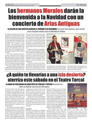 La Crónica 20
Del sábado 26 de noviembre al viernes 2 de diciembre de 2016 El Efebo
ç
Los hermanos Morales darán la
bienvenida a la Navidad con un
concierto de Arias Antiguas
La iglesia antequerana de San
Agustín acogerá el próximo 8 de
diciembre, a partir de las 19:30
horas, el concierto ‘Arie Antiche’
con los hermanos Morales como
protagonistas. La teniente de
alcalde de Cultura, Ana
Cebrián, y el músico José Anto-
nio Morales han presentado este
martes el recital de arias anti-
guas que servirá para recau-
dar fondos para la ONG Manos
Unidas.
Con este concierto, los her-
manos antequeranos Diego
Morales (tenor) y José Antonio
Morales (piano) vuelven a aden-
trarse en el mundo de la música
vocal barroca, esta vez a través
de una selección de preciosas
arias de los siglos XVII y XVIII.
La mayor parte de las piezas
pertenecen a la importante reco-
pilación denominada ‘Arie anti-
che: ad una voce per canto e pia-
noforte’, de la cual el concierto
toma el título, que fue elaborada
en 1885 por el compositor, edi-
tor y crítico musical Alessandro
Parisotti. “Es un proyecto que
nos hacía mucha ilusión hacer
desde hace muchos años”, ha
comentado José Antonio Mora-
les.
Además de piezas correspon-
dientes a esta selección, los her-
manos Morales añadirán algu-
nas de las arias de ópera de
grandes compositores de la
música barroca como Vivaldi o
Handel, así como alguna “sor-
presa” como anticipo de la
Navidad.
El precio de las entradas-
donativos será de 8 euros por
localidad. Diego Morales pon-
drá la voz como tenor y su her-
mano mayor, José Antonio, será
el pianista de una velada musi-
cal de primer nivel que supone
también el décimo aniversario
del estreno de la actuación con-
junta de ambos, también en la
iglesia de San Agustín.
LA IGLESIA DE SAN AGUSTÍN ACOGERÁ EL PRÓXIMO 8 DE DICIEMBRE el recital ‘Arie Antiche’, que servirá
para recaudar fondos para la ONG Manos Unidas
¿A quién te llevarías a una isla desierta?
aterriza este sábado en el Teatro Torcal
El Teatro Torcal de Antequera
acogerá hoy, sábado 26 de
noviembre, la representación de
una obra teatral que ha sido
referente en Madrid durante 3
años y más de 180 pases: “¿A
quién te llevarías a una isla de-
sierta?”. Está previsto que la
representación de la obra, que
ha tenido un gran éxito de crí-
tica y público, comience a las
20:30 horas.
Se trata de una obra original
de Jota Linares y Paco Anaya,
dirigida en esta ocasión por
Ceres Machado contando para
ello con la compañía mala-
gueña "Sibila Teatro" en la que
se narra una agridulce historia
generacional sobre un grupo de
amigos que están en tierra de
nadie entre los veinte y los
treinta, entre el éxito y el fra-
caso, entre la alegría y las ganas
de matar a todo el mundo.
El precio de las localidades
es de 6 euros por venta antici-
pada en Discos Sónar de calle
Comedias y de 8 euros en las
taquillas del Teatro desde una
hora antes del comienzo de la
función.
Sinopsis
Celeste, Eze, Marcos y Marta
son amigos desde hace dema-
siado tiempo. Han creado un
universo propio entre paredes
de un ruinoso piso compartido
en un barrio universitario de
Madrid. Pero ya ni son estu-
diantes, ni adolescentes ni soña-
dores, han cambiado casi sin
darse cuenta y, durante el día
más caluroso de los últimos
veinte años, se despiden de una
época gloriosa dejando su uni-
verso compartido. Durante las
veinticuatro horas que dure su
mudanza no se hablará del
futuro, ni de cosas importantes,
sólo se dirán gilipolleces y se
beberá mucho alcohol…
Pero igual que hay una
época para vivir, hay un
momento que cambia todo lo
que pensábamos conocer de
nosotros mismos. Eze, Marta,
Celeste y Marcos se enfrentan
al amor, la amargura, el sexo,
los polvos tristes, el deseo y las
verdades nunca dichas entre
botellitas de cerveza, sudor y
gafas de sol con forma de cora-
zones de Lolita.
LA OBRA HA COSECHADO UN GRAN ÉXITO DE PÚBLICO Y CRÍTICA durante tres
años en Madrid, con más de 180 pases
 