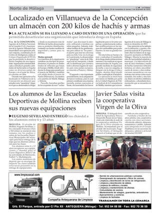 31 ç La Crónica
Del sábado 26 de noviembre al viernes 2 de diciembre de 2016Norte de Málaga
Los alumnos de las Escuelas
Deportivas de Mollina reciben
sus nuevas equipaciones
Javier Salas visita
la cooperativa
Virgen de la Oliva
Localizado en Villanueva de la Concepción
un almacén con 200 kilos de hachís y armas
uLA ACTUACIÓN SE HA LLEVADO A CABO DENTRO DE UNA OPERACIÓN que ha
permitido desarticular una organización que introducía droga en España
Vva. de la CONCEPCIÓN.
Agentes de la Policía Nacional,
de la Guardia Civil y funciona-
riosdelaAgenciaTributariahan
desarrolladounaoperaciónpoli-
cial conjunta, coordinada por el
Centro de Inteligencia contra el
Crimen Organizado (CITCO)
que ha permitido la desarticu-
lación completa de una impor-
tante organizacióncriminaldedi-
cada a introducir grandes canti-
dadesdehachístantoenEspaña
como en diversos países de
Europa y en el norte de África,
en concreto, en Libia.
Duranteestaoperaciónseha
localizado en Villanueva de la
Concepción un almacén que
actuabacomo“guardería”(lugar
enelquesealmacenabaladroga)
y donde se encontraron más de
200kilosdehachisalmacenados
para su posterior distribución,
contandoconfuertesmedidasde
seguridad y armas para su
defensa.
Modus operandi
Losmiembrosdelaorganización
contabancondostiposdeproce-
dimientos, el primero en dobles
fondos de vehículos que traían
deEuropaaMelilla,dondeintro-
ducíanladrogapasapasarlapor
el puerto de Melilla y también
con salida desde el puerto de
Nador(Marruecos),condestino
a los puertos de Motril, Málaga
yAlmería.
Para ello, buscaban perfiles
delosocupantesdeesos“coches
mulas”, que desviasen la aten-
ción, utilizando a familias con
niños pequeños.Además, reali-
zabananálisisdelasaprehensio-
nes para utilizar en “los pases”,
el puerto que más les convenía
para su éxito. Una vez la droga
en la península, la almacenaban
en“guarderías”comoladeVilla-
nuevadelaConcepción,ydesde
allí, la distribuían por carretera
tantoadiversoslugaresdenues-
tro país como países europeos,
en concreto a Francia y Alema-
nia.
Elsegundoymásimportante
procedimiento,eralaadquisición
de barcos nodrizas, para lo cual
primeroconstituíanunaempresa
pantalla, ponían a personas al
frente,documentabanlosbarcos
legalmenteparanolevantarsos-
pechasyposteriormenterealiza-
ban modificaciones en los tan-
quesdecombustiblesparapoder
hacerse a la mar en grandes tra-
vesías.
De esta forma se hacían a la
mar y realizaban el transbordo
deladrogadesdeembarcaciones
menoresalasnodrizasenaguas
internacionales de Argelia, con
grandes medidas de seguridad,
denoche,yunavezcargadas,se
dirigían con la droga a Libia y
Egipto, destino final donde
podíancuadruplicarelbeneficio.
La operación se inició hace
seis meses en Melilla por parte
de la Unidad Orgánica de Poli-
cía Judicial de la Comandancia
deMelilla,mientrasquelainves-
tigacióndelaramadeMálagase
inició en diciembre de 2015.
Estaoperaciónsehasaldado
con la detención y puesta a dis-
posiciónjudicialde25personas,
entre ellas los líderes de la orga-
nización asentados en Melilla,
Málaga y Murcia, la mayoría de
ellosdenacionalidadespañolay
marroquí, y la intervención de
más de cinco toneladas y media
de hachís; numerosos vehículos
turismos,unvelero,unaembar-
cación de recreo y cinco embar-
caciones neumáticas con sus
motores;tresarmascortasmuni-
cionadas, dos reales y otra ficti-
cia;dineroenefectivo;teléfonos;
ordenadores,yabundantedocu-
mentación que se encuentra en
estudio.
MOLLINA. El delegado terri-
torial de Agricultura, Pesca y
Desarrollo Rural, Javier Salas,
visitó este miércoles la sede de
la cooperativa andaluza Vir-
gen de la Oliva situada en
Mollina. Acompañado por el
alcalde del municipio, Euge-
nio Sevillano, el delegado
conoció el trabajo que se de-
sarrolla en esta cooperativa.
Fundada a finales de los
años setenta, esta cooperativa
cuenta con cinco secciones:
vitivinícola, aderezo, almazara,
suministros y crédito. Además
está integrada en el Grupo
Hojiblanca en las secciones de
almazara y aderezo y en la red
de tiendas DCOOP.
uEUGENIO SEVILLANO ENTREGÓ los chándal a
los alumnos entre 6 y 13 años
MOLLINA. El alcalde de
Mollina, Eugenio Sevillano, y
los concejales Francisco Díaz
y Eli Gómez se reunieron esta
semana con los padres y
niños de las Escuelas Depor-
tivas Municipales del muni-
cipio para hacer entrega de la
ropa que los alumnos utiliza-
ran para las clases.
Los alumnos entre 6 y 13
años recogieron sus equipa-
ciones y chandal para el
Curso Deportivo 2016/17 de
las actividades de Baloncesto,
Futbol 7 y Multideporte.
Los cuatro monitores de
deporte que se encargan de
impartir las clases también
estuvieron presentes en la
entrega de equipaciones.
 