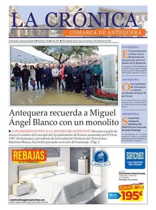 Semanario comarcal gratuito n Número 731 n Año XIV n Del sábado 28 de enero al viernes 3 de febrero de 2017
Antequera recuerda a Miguel
Ángel Blanco con un monolito
u LOS JARDINES JUNTOALAAVENIDABLAS INFANTE llevarán a partir de
ahora el nombre del concejal delAyuntamiento de Ermua asesinado por ETAen
1997. Su hermana y presidenta de la Fundación Víctimas del Terrorismo,
Marimar Blanco, ha estado presente en el acto de homenaje. /Pág. 2
E
l Ayuntamiento
se hace con la
titularidad de
una parcela anexa al
tholos de El Romeral
ANTEQUERAANTEQUERA
ANTEQUERAANTEQUERA
Por la tarde habrá tres confe-
rencias que se celebrarán en
el Centro de Servicios Sociales.
/Pág. 6.
La empresa FYM-Heldelberg-
Cement Group cede los terrenos
en una acción de Responsabili-
dad Social Corporativa. /Pág 3.
O
cho institutos
de Antequera
y comarca
marcharán el lunes 30
por la paz
ARCHIDONAARCHIDONA
La presidenta de la Junta
reparte los títulos a la última
promoción que ha terminado su
ciclo formativo. /Pág. 25.
S
usana Díaz
entrega los
diplomasdel
HotelEscuela Convento
deSanto Domingo
 