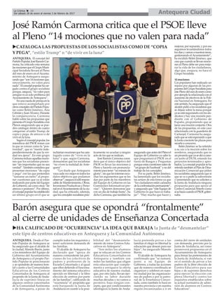 Antequera CiudadLa Crónica 10
Del sábado 28 de enero al viernes 3 de febrero de 2017
çJosé Ramón Carmona critica que el PSOE lleve
al Pleno “14 mociones que no valen para nada”
ANTEQUERA. El concejal del
PartidoPopular,JoséRamónCar-
mona, ha criticado esta semana
lasmocionesqueelGrupoMuni-
cipal Socialista llevará al Pleno
del mes de enero en el Ayunta-
miento de Antequera asegu-
randoque“son14mocionesque,
sinceramente, no valen para
nada”.Elconcejalpopularhacar-
gado contra el grupo socialista
porque,asegura,“novalenpara
arreglarniunsoloproblemadel
Ayuntamiento deAntequera”.
Enunaruedadeprensaenla
que estuvo acompañado por
otrosconcejalesdelPartidoPopu-
lar como Belén Jiménez, Ana
CebriányJuanÁlvarez.Durante
la comparecencia, Carmona
habló sobre las propuestas que
presentaelGrupoSocialistaalos
Plenos asegurando que se pue-
den catalogar dentro de cuatro
categorías: al estilo Trump, de
copia y pega, de atrezzo o de
vivir en la luna.
Segúnelconcejalpopular,los
miembros del PSOE tratan con
lo que se conoce como la “pos-
tverdad”, que es “mentir inde-
pendientemente de que la ver-
dad sea ajena”. En este grupo
Carmonaincluyeaquellasmocio-
nes que los socialistas presen-
tan “sin importarles que no sea
verdad”.Tambiénconsideraque
presentan mociones “de copia
y pega” con las que pretenden
“sumarse un tanto” al propo-
ner cuestiones que ya se están
realizando por parte del Equipo
de Gobierno, así como otras “de
atrezzo o postureo”. Por último,
elconcejalpopularhaestablecido
un último grupo en el que se
incluiríanmocionesquehacata-
logado como de “vivir en la
luna” y que, según Carmona,
demuestran que los socialistas
“no viven la realidad de Ante-
quera”.
“Les duele que Antequera
vayacadavezmejorentodoslos
datos objetivos que podamos
observar”,aseguraeledilrespon-
sable de Mantenimiento, Obras,
InversionesProductivasyPerso-
nalenelAyuntamientodelaciu-
dad, que ha criticado, además,
quelosconcejalessocialistasprác-
ticamente no acudan a ningún
acto de los que se realizan.
José Ramón Carmona consi-
dera que el único objetivo del
PSOE es llevar las mociones a
Pleno y hacerlo con pronuncia-
mientoparatener“unminutode
gloria”,sinquelesintereseescu-
char los argumentos que se les
dan por parte de los miembros
del Equipo de Gobierno en las
Comisiones Informativas pre-
vias”. “Quieren demostrar que
con un día de trabajo basta”, ha
dichoCarmona,quetambiénha
aseguradoqueantesdelPlenoel
Equipo de Gobierno ya sabe lo
que preguntará el PSOE en el
turno de Ruegos y Preguntas
porqueestascuestionessalende
“ungrupodeFacebook”ynodel
trabajo de los concejales.
Por su parte, Belén Jiménez,
ha lamentado que los socialis-
tas actúen de esta forma ya que
“los ciudadanos están cansados
delaconfrontaciónpermanente”,
yaseguradoque“esteEquipode
Gobierno lo que hace es traba-
jar”. “Hay mucho que hacer y
mejorar,porsupuesto,yporeso
seguimos levantándonos todos
losdíasyvamosanuestrasáreas,
gestionando elAyuntamiento”,
ha incidido Belén Jiménez, que
creequecuandosellevanmocio-
nes al Pleno debe ser para mejo-
rar la vida de los ciudadanos,
algo que, asegura, no hace el
Grupo Socialista.
14 mociones
Los populares han realizado un
repaso por algunas de las pro-
puestasdelGrupoSocialistapara
estePlenodelmesdeenerocomo
porejemplolarelacionadaconel
aumento de efectivos de la Poli-
cía Nacional en Antequera. En
estesentido,haaseguradoqueel
alcaldepidióalossocialistasque
se dejase sobre la mesa porque
yaseestánegociandoconlossin-
dicatos y hay una reunión pen-
diente con el Gobierno de
España, proponiendo que se
lanceunamociónconjunta.Otra
de las propuestas, en este caso
relacionada con la guardería de
Cartaojal, Carmona ha asegu-
radoqueseestáesperandoaque
laJuntaconciertelasplazaspara
sacarla a concurso.
Belén Jiménez se ha referido
a su vez a la moción sobre los
senderos, asegurando que es
unproyectoqueyasedióacono-
cer junto al DUSI, estando los
proyectos terminados y apro-
bados.Laconcejalpopularseha
referidotambiénalPlandeDina-
mización Comercial que piden
lossocialistasasegurandoquesí
que se va a pedir la subvención
y lamentando que no soliciten a
la Junta de Andalucía ninguna
propuesta para que apoye al
CentroComercialAbiertocomo
sísehacíacuandoelPSOE gober-
naba.
Barón asegura que se opondrá “frontalmente”
al cierre de unidades de Enseñanza Concertada
ANTEQUERA. Desde el Par-
tido Popular de Antequera se
ha asegurado que el alcalde de
la ciudad, Manolo Barón, junto
a los miembros del Equipo de
Gobierno del Ayuntamiento
de Antequera y el propio Par-
tido Popular se posicionarán
y se opondrán de manera fron-
tal y junto a las Comunidades
Educativas de los Centros
Concertados de Antequera al
propósito de la Junta de Anda-
lucía de suprimir líneas en
algunos centros concertados
de la Comunidad Autónoma
o de Antequera, a pesar de
cumplir todos los requisitos y
tener suficiente demanda de
las familias.
El alcalde de Antequera ha
declarado que “apoya de
manera contundente las peti-
ciones de los colectivos de
padres y profesores de la
Escuela Concertada y al igual
que ellos defiende el funciona-
miento del sistema educativo
ejercido en libertad y la libre
elección de centros por parte
de las familias”, calificando de
“ocurrencia” el propósito que
está barajando la Junta de
Andalucía en cuanto a la posi-
bilidad del “desmantela-
miento de estos Centros Edu-
cativos en Antequera”.
“Son miles los alumnos
que se educan en los Centros
Educativos Concertados en
Antequera y también son
miles las familias que eligen
esta educación que comple-
menta y enriquece la oferta
educativa de nuestra ciudad,
que, por otro lado, llevan ejer-
ciendo su labor durante
muchas décadas y no vamos a
permitir, bajo ningún con-
cepto, que por condicionantes
ideológicos la Junta de Anda-
lucía pretenda privar a las
familias el elegir en libertad la
educación que desean para sus
hijos”, ha asegurado Manolo
Barón.
El alcalde de Antequera ha
confirmado que “se sumará,
junto a su Equipo de
Gobierno, a todas las acciones
que de manera coordinada se
organicen y celebren en nues-
tra ciudad por las organizacio-
nes de padres o por la patro-
nal de la Enseñanza Concer-
tada, como también lo hará en
nuestra provincia o en nuestra
región encaminadas a ir en
contra del cierre de unidades
con demanda, previsto por la
Junta de Andalucía, así como
promoverá propuestas en el
Ayuntamiento de Antequera
para frenar las pretensiones de
la Junta de Andalucía, si van
en el sentido de privar a los
padres de la libre elección de
Centro Educativo para sus
hijos o de suprimir derechos
para ejercer la elección con
plena libertad y contra los
requisitos establecidos sobre
la actual normativa de admi-
sión de alumnos en Centros
Educativos”.
uCATALOGA LAS PROPUESTAS DE LOS SOCIALISTAS COMO DE “COPIA
Y PEGA”, “estilo Trump” o “de vivir en la luna”
uHA CALIFICADO DE “OCURRENCIA” LA IDEA QUE BARAJA la Junta de “desmantelar”
este tipo de centros educativos en Antequera y la Comunidad Autónoma
 