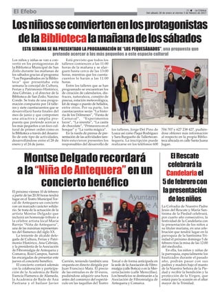 21 ç La Crónica
Del sábado 28 de enero al viernes 3 de febrero de 2017El Efebo
Losniñosseconviertenenlosprotagonistas
delaBibliotecalamañanadelossábados
ESTA SEMANA SE HA PRESENTADO LA PROGRAMACIÓN DE “LOS PEQUESÁBADOS”, una propuesta que
pretende acercar a los más pequeños a este espacio cultural
Los niños y niñas se van a con-
vertir en los protagonistas de
la Biblioteca Municipal de San
Zoilo durante las mañanas de
los sábados gracias al programa
“Los Pequesábados en la Biblio-
teca” que presentaba esta
semana la concejal de Cultura,
Ferias y Patrimonio Histórico,
Ana Cebrián, y el director de la
Biblioteca de San Zoilo, Narciso
Conde. Se trata de una progra-
mación compuesta por 14 talle-
res y siete cuentacuentos que se
desarrollará hasta finales del
mes de junio y que componen
una atractiva y amplia pro-
puesta que pretende acercar a
los más pequeños a un foco cul-
tural de primer orden como es
la Biblioteca a través del desarro-
llo de este tipo de actividades,
desarrollándose entre el 28 de
enero y el 24 de junio.
Está previsto que todos los
talleres comiencen a las 11:00
horas de la mañana y se alar-
guen hasta cerca de las 13:00
horas, mientras que los cuenta-
cuentos lo harán a las 11:00
horas.
Entre los talleres que se han
programado se encuentran los
de creación de calendarios, dis-
fraces, naturaleza, conejito de
pascua, estación meteorológica,
kit de mago o puesto de helados,
entre otros. Por su parte, los
cuentacuentos serán “La histo-
ria de los Dólmenes”, “Fiesta de
Carnaval”, “Experimentos
locos”, “La sirenita”, “La casita
de chocolate”, “Primavera en el
bosque” y “La varita mágica”.
En la rueda de prensa de pre-
sentación de las actividades tam-
bién estuvieron presentes los
responsables del desarrollo de
los talleres, Jorge Del Pino de
Loaza así como Paqui Rodríguez
y Sara Burgueño de Tallertecan-
tequera. La inscripción puede
realizarse en los teléfonos 600
704 707 y 627 238 427, pudién-
dose obtener más información
al respecto en la propia Biblio-
teca ubicada en calle Santa Juana
Jugan.
MontseDelgadorecordará
ala“NiñadeAntequera”enun
conciertobenéfico
La Cofradía de Nuestro Padre
Jesús del Rescate y María San-
tísima de la Piedad celebrará,
por cuarto año consecutivo, la
festividad de la Candelaria con
la presentación de los niños a
su titular mariana, en una cele-
bración que tendrá lugar en la
parroquia de la Santísima Tri-
nidad el próximo domingo 5 de
febrero tras la misa de las 12:00
del mediodía.
En ella, los niños y niñas de
la parroquia, especialmente los
bautizados durante el pasado
año, podrán pasar con sus
padres y madres bajo el manto
de la Nuestra Señora de la Pie-
dad y recibir la bendición y la
protección de la Virgen, que
estará para la ocasión en el altar
mayor de la Trinidad.
ElRescate
celebrarála
Candelariael
5defebrerocon
lapresentación
delosniños
El próximo viernes 10 de febrero
a partir de las 20:30 horas tendrá
lugar en el Teatro Municipal Tor-
cal de Antequera un concierto
con un marcado carácter solida-
rio. Se trata de la actuación de la
artista Montse Delgado que
incluirá un homenaje-tributo a
la célebre artista local María
Barrús “Niña de Antequera”,
una de las máximas representan-
tes del flamenco del siglo XX.
La teniente de alcalde dele-
gada de Cultura, Ferias y Patri-
monio Histórico, Ana Cebrián,
y la presidenta de la Asociación
de Fibromialgia de Antequera y
Comarca, Rosi Campos, fueron
las encargadas de presentar este
jueves el concierto benéfico.
El concierto contará además
con la colaboración y participa-
ción de la Academia de Baile
Esencia Flamenca de Alameda,
la Academia de Baile de Ana
Pastrana y el bailaor Javier
Carrión, teniendo también una
orquesta en directo dirigida por
Juan Francisco Mata. El precio
de las entradas es de 10 euros,
pudiéndose adquirir una hora
antes del comienzo del espectá-
culo en las taquillas del Teatro
Torcal o de forma anticipada en
la sede de laAsociación de Fibro-
mialgia (calle Botica) o en la Mer-
cería Jacinto (calle Merecillas).
Los beneficios se destinarán a la
Asociación de Fibromialgia de
Antequera y Comarca.
 