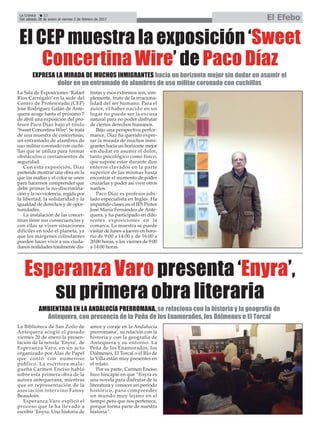 El CEP muestra la exposición ‘Sweet
Concertina Wire’ de Paco Díaz
La Sala de Exposiciones ‘Rafael
Ríos Carrégalo’ en la sede del
Centro de Profesorado (CEP)
José Rodríguez Galán de Ante-
quera acoge hasta el próximo 7
de abril una exposición del pro-
fesor Paco Díaz bajo el título
‘Sweet Concertina Wire’. Se trata
de una muestra de concertinas,
un entramado de alambres de
uso militar coronado con cuchi-
llas que se utiliza para formar
obstáculos o cerramientos de
seguridad.
Con esta exposición, Díaz
pretende mostrar una obra en la
que las mallas y el color se unen
para hacernos comprender que
debe primar la no-discrimina-
ción y la no-violencia, regida por
la libertad, la solidaridad y la
igualdad de derechos y de opor-
tunidades.
La instalación de las concer-
tinas tiene sus consecuencias y
con ellas se viven situaciones
difíciles en todo el planeta, ya
que los márgenes colindantes
pueden hacer vivir a sus ciuda-
danos realidades totalmente dis-
tintas y esos extremos son, sim-
plemente, fruto de la irraciona-
lidad del ser humano. Para el
autor, el haber nacido en un
lugar no puede ser la excusa
natural para no poder disfrutar
de ciertos derechos humanos.
Bajo una perspectiva perfor-
mance, Díaz ha querido expre-
sar la mirada de muchos inmi-
grantes hacia un horizonte mejor
sin dudar en asumir el dolor,
tanto psicológico como físico,
que supone estar durante días
enteros clavados en la parte
superior de las mismas hasta
encontrar el momento de poder
cruzarlas y poder así vivir otros
sueños.
Paco Díaz es profesor jubi-
lado especialista en Inglés. Ha
impartido clases en el IES Pintor
José María Fernández de Ante-
quera, y ha participado en dife-
rentes exposiciones en la
comarca. La muestra se puede
visitar de lunes a jueves en hora-
rio de 9:00 a 14:00 y de 16:00 a
20:00 horas, y los viernes de 9:00
a 14:00 horas.
EXPRESA LA MIRADA DE MUCHOS INMIGRANTES hacia un horizonte mejor sin dudar en asumir el
dolor en un entramado de alambres de uso militar coronado con cuchillas
La Crónica 22
Del sábado 28 de enero al viernes 3 de febrero de 2017 El Efebo
ç
La Biblioteca de San Zoilo de
Antequera acogió el pasado
viernes 20 de enero la presen-
tación de la novela ‘Enyra’, de
Esperanza Varo, en un acto
organizado por Alas de Papel
que contó con numeroso
público. La escritora mala-
gueña Carmen Enciso habló
sobre esta primera obra de la
autora antequerana, mientras
que en representación de la
asociación intervino Fanny
Beaudoin.
Esperanza Varo explicó el
proceso que la ha llevado a
escribir ‘Enyra. Una historia de
amor y coraje en la Andalucía
prerromana’, su relación con la
historia y con la geografía de
Antequera y su entorno. La
Peña de los Enamorados, los
Dólmenes, El Torcal o el Río de
la Villa están muy presentes en
el relato.
Por su parte, Carmen Enciso
hizo hincapié en que “Enyra es
una novela para disfrutar de la
literatura y conocer un período
histórico, para comprender
un mundo muy lejano en el
tiempo pero que nos pertenece,
porque forma parte de nuestra
historia”.
Esperanza Varo presenta ‘Enyra’,
su primera obra literaria
AMBIENTADA EN LA ANDALUCÍA PRERROMANA, se relaciona con la historia y la geografía de
Antequera, con presencia de la Peña de los Enamorados, los Dólmenes o El Torcal
 