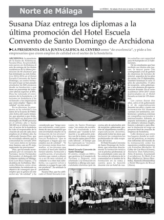 Norte de Málaga
LA CRÓNICA - Del sábado 28 de enero al viernes 3 de febrero de 2017 - Pág.25
Susana Díaz entrega los diplomas a la
última promoción del Hotel Escuela
Convento de Santo Domingo de Archidona
ARCHIDONA. La presidenta
de la Junta de Andalucía,
Susana Díaz, ha presidido
este jueves en Archidona el
acto de entrega de los títulos
académicos de la última pro-
moción de 66 alumnos que
han terminado su ciclo forma-
tivo 2014-2016 en el Hotel
Escuela Convento de Santo
Domingo, un centro forma-
tivo por el que ya han pasado
alrededor de 800 alumnos
desde su fundación y que
tiene un porcentaje de inser-
ción laboral superior al 85%.
Díaz ha valorado el creci-
miento de la hostelería y el
turismo en Andalucía y ha
reclamado a los empresarios
que creen empleo “digno y de
calidad” en este sector.
En su discurso, la presi-
denta se ha referido a los
datos de la Ecuesta de Pobla-
ción Activa del cuarto trimes-
tre, que apuntan a que Anda-
lucía logró un descenso del
desempleo en 78.000 personas
en el último año y hasta
340.000 en el último trienio.
Así, el sector de la hostelería
ha sido el responsable de la
creación de uno de cada cinco
empleos en el último año, ha
subrayado Susana Díaz, que
ha recordado además que la
comunidad ha cerrado 2016
“con unos datos en turismo
muy buenos, casi un 8% más,
superando las previsiones”.
Díaz, que ha estado acom-
pañada por el consejero de
Turismo, Javier Fernández
Hernandez; el delegado del
Gobierno andaluz en Málaga,
José Luis Ruiz Espejo, y la
alcaldesa de Archidona, Mer-
cedes Montero, entre otras
autoridades, ha enfatizado su
objetivo de conseguir que el
empleo que se genera en este
sector sea “de calidad” y ha
considerado que “tengo razo-
nes suficientes, como presi-
denta de una comunidad que
está invirtiendo mucho en la
formación de los jóvenes”
para exigirle a los empresa-
rios en Andalucía “que se
impliquen y hagan que ese
empleo sea de calidad”. “Si
los jóvenes están bien for-
mados, si los jóvenes que
acceden al mercado laboral
tienen talento, formación y
cualificación, el producto
turístico que vamos a ofrecer
va a ser de más calidad, el
visitante va a estar más satis-
fecho, va a querer volver y
además va a pagar lo que vale
ese producto”, ha señalado la
presidenta.
Susana Díaz, que ha califi-
cado el Hotel Escuela Con-
vento de Santo Domingo
como “un centro de excelen-
cia”, ha trasladado a sus
alumnos que “cuando la for-
mación y su aplicación prác-
tica van de la mano, os prepa-
ráis mucho mejor para el mer-
cado laboral”, al tiempo que
ha expresado su “reconoci-
miento a los docentes”.
Hotel Escuela Convento de
Santo Domingo
El centro, creado en 2002 y
que gestiona la Consejería de
Turismo y Deporte, está
orientado a la formación en
hostelería y alberga seis espe-
cialidades distintas (jefe de
cocina, jefe de sala/maître, jefe
de recepción, gobernante, ges-
tión de alojamientos rurales y
especialización docente),
abarcando todas las áreas que
incluyen las competencias
profesionales de cada ocupa-
ción del sector.
El Hotel Escuela Convento
de Santo Domingo de Archi-
dona, que relaciona directa-
mente la formación teórica
con la práctica profesional, se
ha consolidado como uno de
los centros de referencia de la
comunidad en el ámbito de la
formación en su rama y
cuenta para la función
docente con un hotel de cua-
tro estrellas con capacidad
para 44 huéspedes en 21 habi-
taciones.
De los estudiantes que han
recibido sus títulos este jue-
ves, la mayor parte (16)
corresponden a los de gestión
de empresas de turismo de
interior, seguidos de los jefes
de cocina, con 15 diplomados.
También terminan el ciclo 13
jefes de sala/maître, 11 jefes
de recepción, ocho gobernan-
tes y tres alumnos de especia-
lización docente. En el curso
académico 2016-2017 están
matriculados en el Hotel
Escuela un total de 135 alum-
nos.
Los cursos duran dos
años, salvo el de gobernante
y el de especialización
docente (un año), y junto con
la formación los alumnos
cuentan con seminarios, con-
ferencias y prácticas externas
en compañías nacionales e
internacionales. Además, se
imparte informática, gestión
de calidad e idiomas (inglés,
francés o alemán) y para obte-
ner la titulación se exige un
proyecto final de creación de
empresa de hostelería.
Cabe destacar que entre
los lugares donde se reali-
zan las prácticas, se encuen-
tran referentes del mundo de
la restauración como los
siguientes establecimientos
con Estrellas Michelín: El
Celler de Can Roca (Girona),
Akelarre (San Sabastián),
Atrio (Cáceres), Azurmendi
(Larrabetzu), Es Molí d'en
Bou (Mallorca), Skina (Mar-
bella), Alameda (Hondarribia)
y Hotel Marqués de Riscal
(Álava).
uLA PRESIDENTA DE LA JUNTA CALIFICA AL CENTRO como “de excelencia”, y pide a los
empresarios que creen empleo de calidad en el sector de la hostelería
 